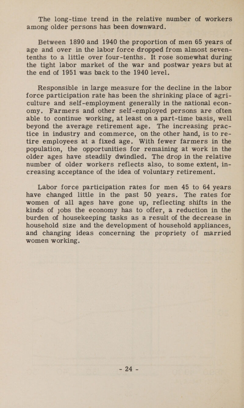 among older persons has been downward. Between 1890 and 1940 the proportion of men 65 years of age and over in the labor force dropped from almost seven- tenths to a little over four-tenths. It rose somewhat during the tight labor market of the war and postwar years but at the end of 1951 was back to the 1940 level. Responsible in large measure for the decline in the labor force participation rate has been the shrinking place of agri- culture and self-employment generally in the national econ- omy. Farmers and other self-employed persons are often able to continue working, at least on a part-time basis, well beyond the average retirement age. The increasing prac- tice in industry and commerce, on the other hand, is to re- tire employees at a fixed age. With fewer farmers in the population, the opportunities for remaining at work in the older ages have steadily dwindled. The drop in the relative number of older workers reflects also, to some extent, in- creasing acceptance of the idea of voluntary retirement. Labor force participation rates for men 45 to 64 years have changed little in the past 50 years. The rates for women of all ages have gone up, reflecting shifts in the kinds of jobs the economy has to offer, a reduction in the burden of housekeeping tasks as a result of the decrease in household size and the development of household appliances, and changing ideas concerning the propriety of married women working. Se