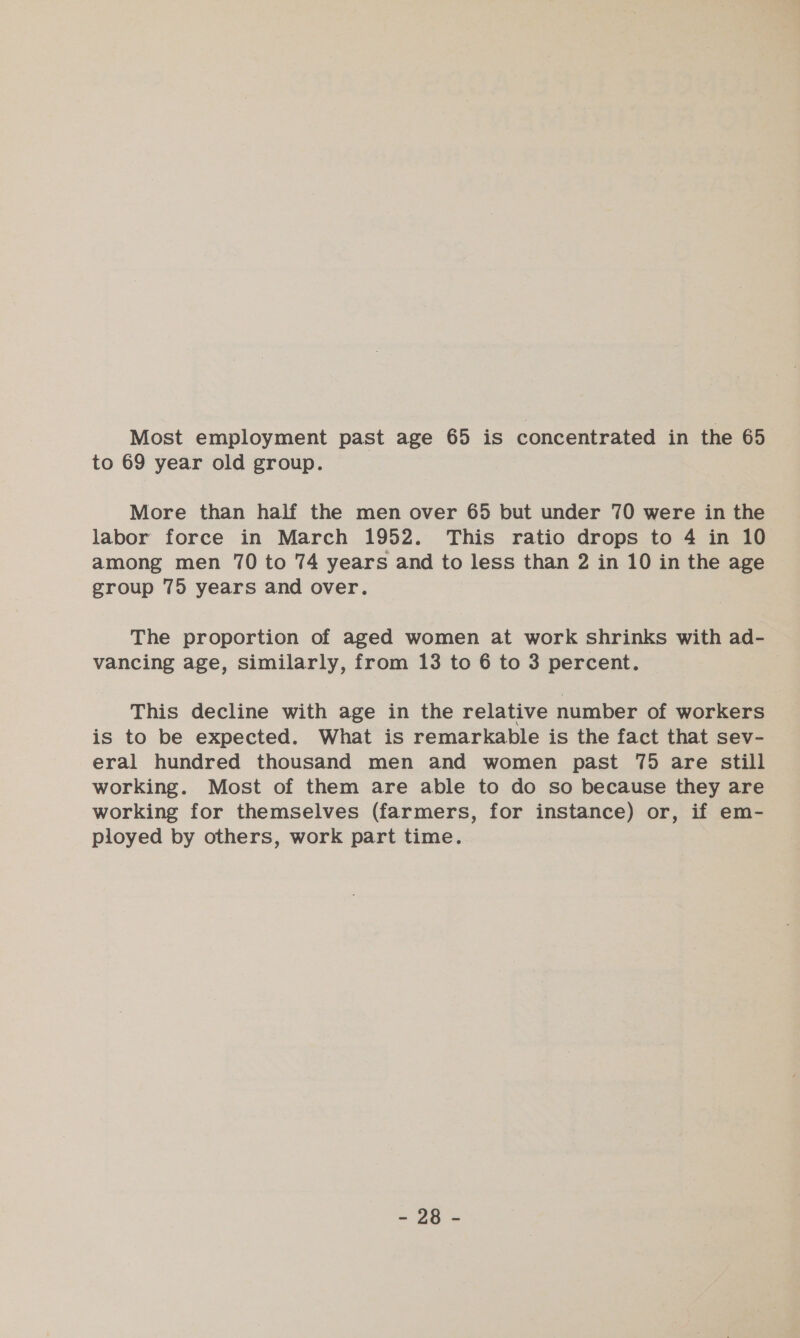 Most employment past age 65 is concentrated in the 65 to 69 year old group. More than half the men over 65 but under 70 were in the labor force in March 1952. This ratio drops to 4 in 10 among men 70 to 74 years and to less than 2 in 10 in the age group 75 years and over. The proportion of aged women at work shrinks with ad- vancing age, similarly, from 13 to 6 to 3 percent. This decline with age in the relative number of workers is to be expected. What is remarkable is the fact that sev- eral hundred thousand men and women past 75 are still working. Most of them are able to do so because they are working for themselves (farmers, for instance) or, if em- ployed by others, work part time.
