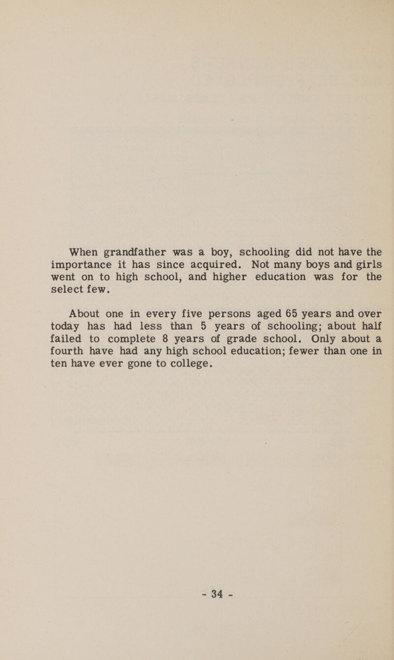 When grandfather was a boy, schooling did not have the importance it has since acquired. Not many boys and girls went on to high school, and higher education was for the select few. About one in every five persons aged 65 years and over today has had less than 5 years of schooling; about half failed to complete 8 years of grade school. Only about a fourth have had any high school education; fewer than one in ten have ever gone to college. = 64 =