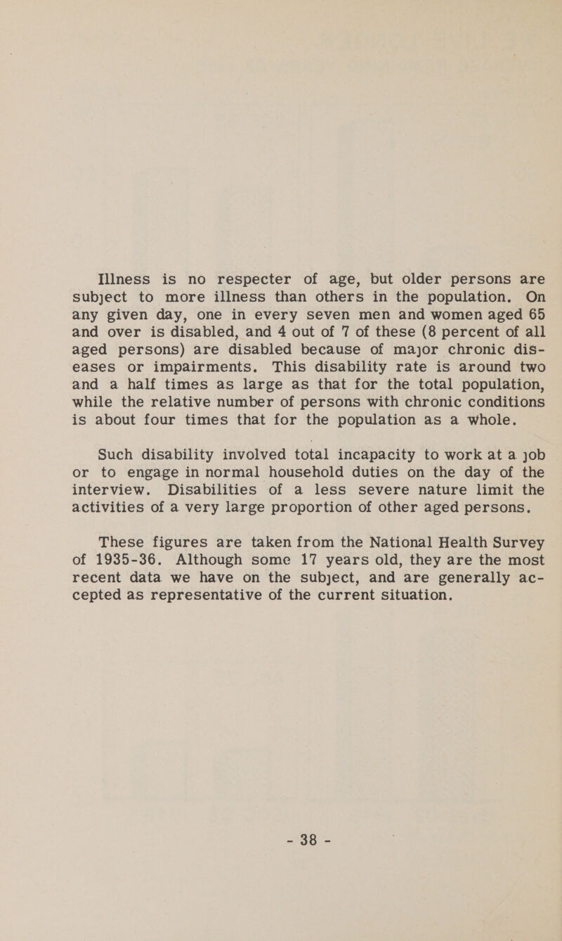 Illness is no respecter of age, but older persons are subject to more illness than others in the population. On any given day, one in every seven men and women aged 65 and over is disabled, and 4 out of 7 of these (8 percent of all aged persons) are disabled because of major chronic dis- eases or impairments. This disability rate is around two and a half times as large as that for the total population, while the relative number of persons with chronic conditions is about four times that for the population as a whole. Such disability involved total incapacity to work at a job or to engage in normal household duties on the day of the interview. Disabilities of a less severe nature limit the activities of a very large proportion of other aged persons. These figures are taken from the National Health Survey of 1935-36. Although some 17 years old, they are the most recent data we have on the subject, and are generally ac- cepted as representative of the current situation. 29&gt;