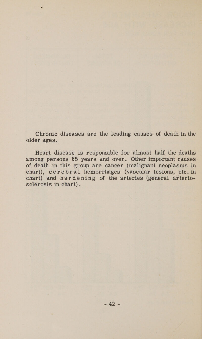 Chronic diseases are the leading causes of death in the older ages. Heart disease is responsible for almost half the deaths among persons 65 years and over. Other important causes of death in this group are cancer (malignant neoplasms in chart), cerebral hemorrhages (vascular lesions, etc. in chart) and hardening of the arteries (general arterio- sclerosis in chart). aD ze