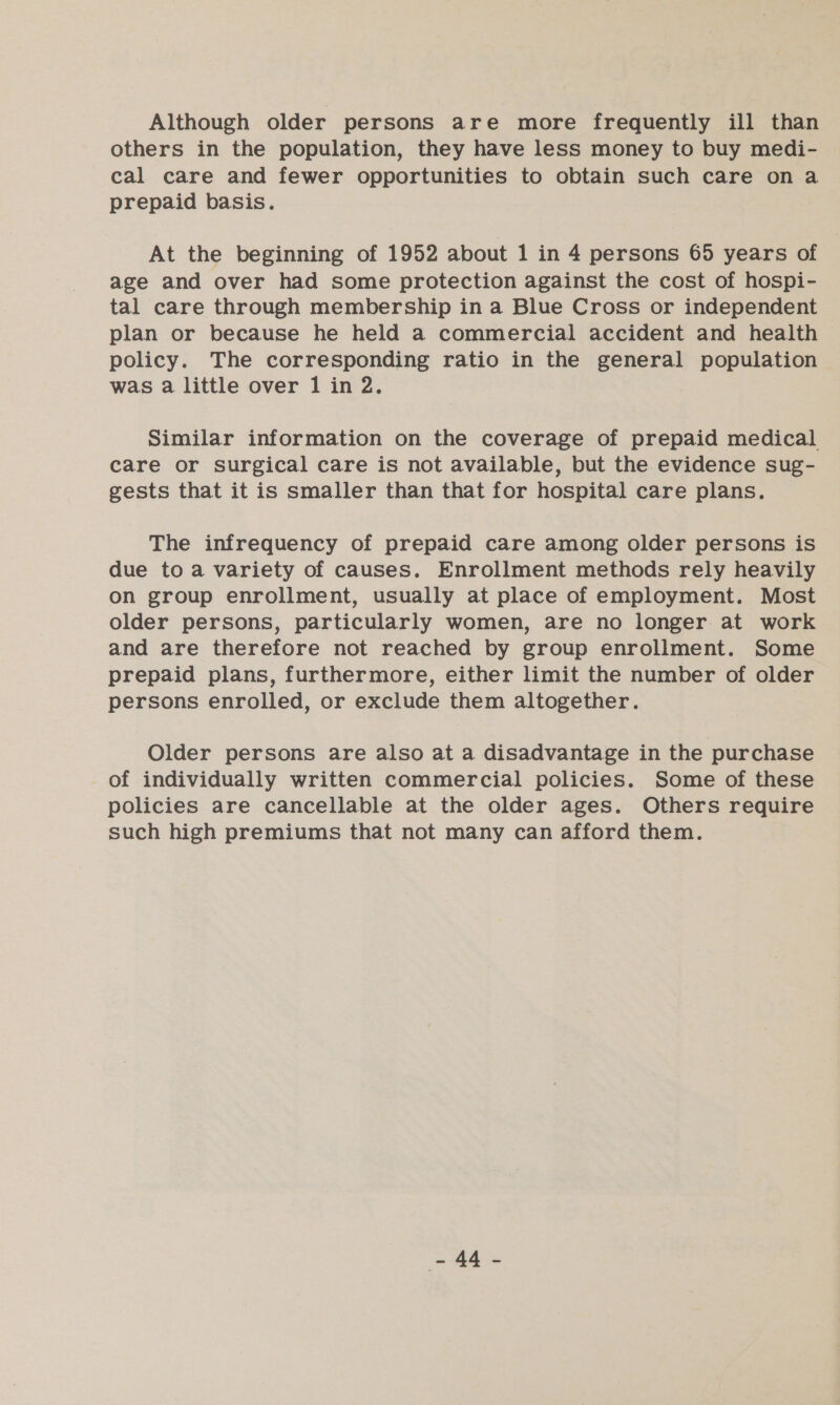 Although older persons are more frequently ill than others in the population, they have less money to buy medi- cal care and fewer opportunities to obtain such care on a prepaid basis. At the beginning of 1952 about 1 in 4 persons 65 years of age and over had some protection against the cost of hospi- tal care through membership in a Blue Cross or independent plan or because he held a commercial accident and health policy. The corresponding ratio in the eoceyg population was a little over 1 in 2. Similar information on the coverage of prepaid medical care or surgical care is not available, but the evidence sug- gests that it is smaller than that for hospital care plans. The infrequency of prepaid care among older persons is due to a variety of causes. Enrollment methods rely heavily on group enrollment, usually at place of employment. Most older persons, particularly women, are no longer. at work and are therefore not reached by group enrollment. Some prepaid plans, furthermore, either limit the number of older persons enrolled, or exclude them altogether. Older persons are also at a disadvantage in the purchase of individually written commercial policies. Some of these policies are cancellable at the older ages. Others require such high premiums that not many can afford them.