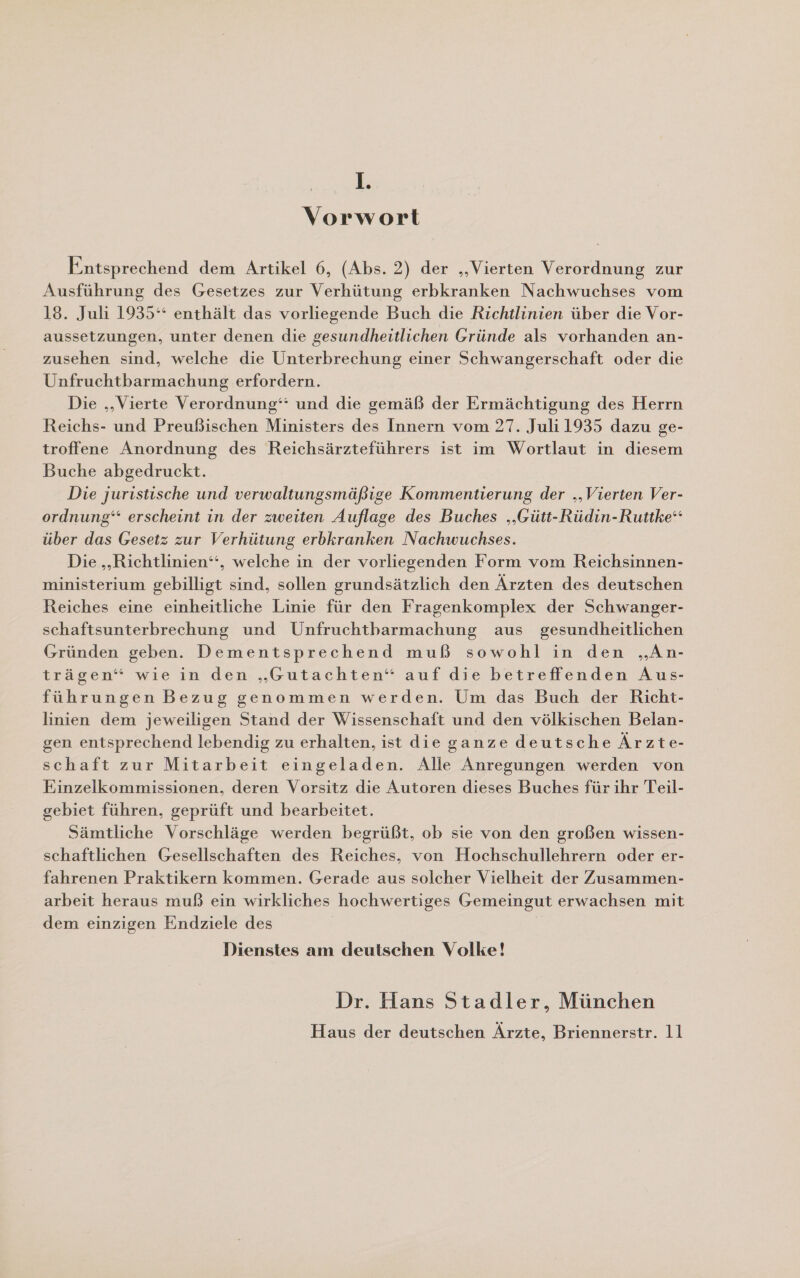 I. Vorwort Entsprechend dem Artikel 6, (Abs. 2) der „Vierten Verordnung zur Ausführung des Gesetzes zur Verhütung erbkranken Nachwuchses vom 18. Juli 1935°“ enthält das vorliegende Buch die Richtlinien über die Vor- aussetzungen, unter denen die gesundheitlichen Gründe als vorhanden an- zusehen sind, welche die Unterbrechung einer Schwangerschaft oder die Unfruchtbarmachung erfordern. Die ‚‚Vierte Verordnung‘ und die gemäß der Ermächtigung des Herrn Reichs- und Preußischen Ministers des Innern vom 27. Juli 1935 dazu ge- troffene Anordnung des Reichsärzteführers ist im Wortlaut in diesem Buche abgedruckt. Die juristische und verwaltungsmäßige Kommentierung der „Vierten Ver- ordnung‘ erscheint in der zweiten Auflage des Buches „Gütt-Rüdin-Ruttke“ über das Gesetz zur Verhütung erbkranken Nachwuchses. Die „‚Richtlinien‘‘, welche in der vorliegenden Form vom Reichsinnen- ministerium gebilligt sind, sollen grundsätzlich den Ärzten des deutschen Reiches eine einheitliche Linie für den Fragenkomplex der Schwanger- schaftsunterbrechung und Unfruchtbarmachung aus gesundheitlichen Gründen geben. Dementsprechend muß sowohl in den „An- trägen“ wie in den „Gutachten“ auf die betreffenden Aus- führungen Bezug genommen werden. Um das Buch der Richt- linien dem jeweiligen Stand der Wissenschaft und den völkischen Belan- gen entsprechend lebendig zu erhalten, ist die ganze deutsche Ärzte- schaft zur Mitarbeit eingeladen. Alle Anregungen werden von Einzelkommissionen, deren Vorsitz die Autoren dieses Buches für ihr Teil- gebiet führen, geprüft und bearbeitet. Sämtliche Vorschläge werden begrüßt, ob sie von den großen wissen- schaftlichen Gesellschaften des Reiches, von Hochschullehrern oder er- fahrenen Praktikern kommen. Gerade aus solcher Vielheit der Zusammen- arbeit heraus muß ein wirkliches hochwertiges Gemeingut erwachsen mit dem einzigen Endziele des Dienstes am deutschen Volke! Dr. Hans Stadler, München