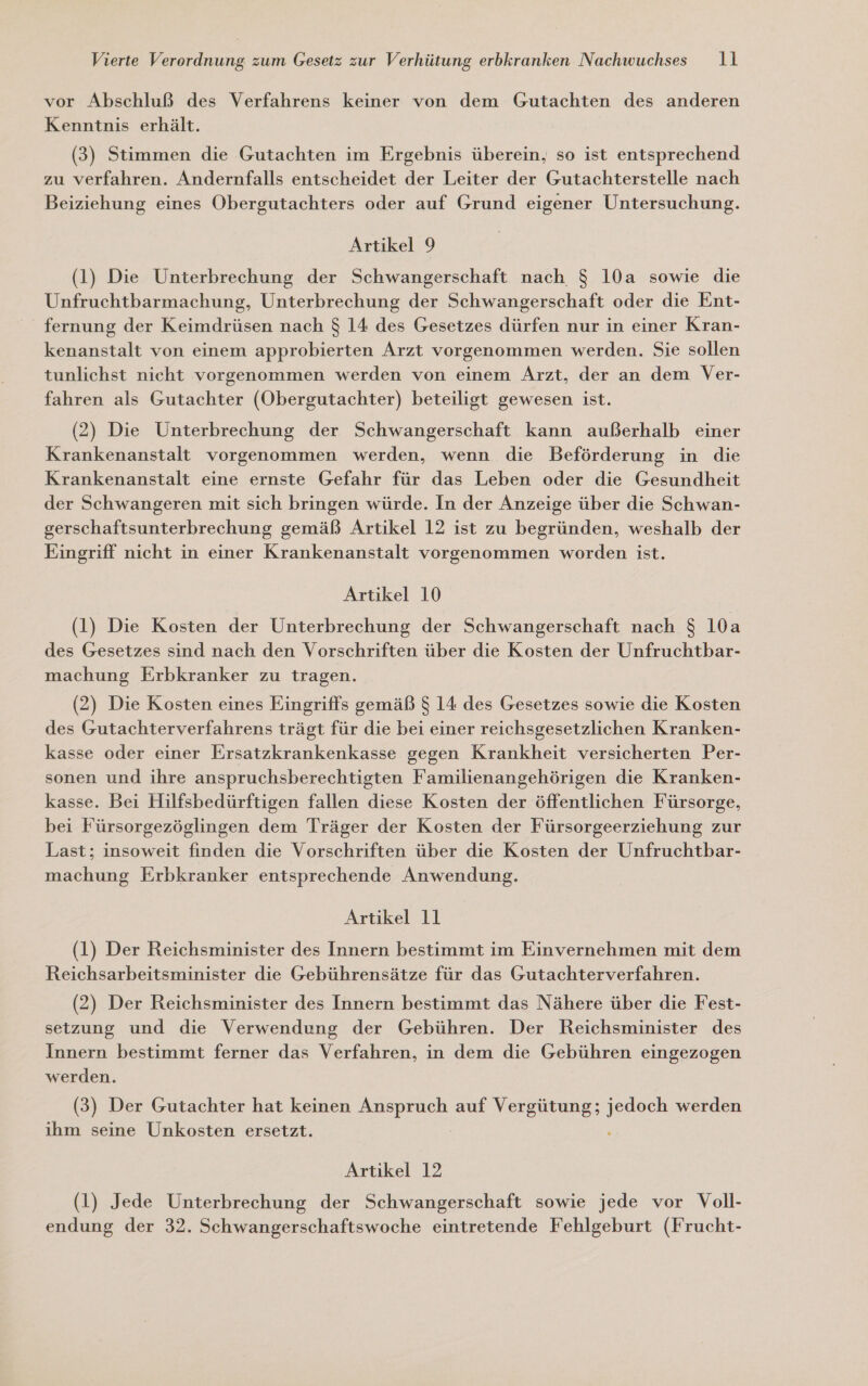 vor Abschluß des Verfahrens keiner von dem Gutachten des anderen Kenntnis erhält. (3) Stimmen die Gutachten im Ergebnis überein, so ist entsprechend zu verfahren. Andernfalls entscheidet der Leiter der Gutachterstelle nach Beiziehung eines Obergutachters oder auf Grund eigener Untersuchung. Artikel 9 (1) Die Unterbrechung der Schwangerschaft nach $ 10a sowie die Unfruchtbarmachung, Unterbrechung der Schwangerschaft oder die Ent- fernung der Keimdrüsen nach $ 14 des Gesetzes dürfen nur in einer Kran- kenanstalt von einem approbierten Arzt vorgenommen werden. Sie sollen tunlichst nicht vorgenommen werden von einem Arzt, der an dem Ver- fahren als Gutachter (OÖbergutachter) beteiligt gewesen ist. (2) Die Unterbrechung der Schwangerschaft kann außerhalb einer Krankenanstalt vorgenommen werden, wenn. die Beförderung in die Krankenanstalt eine ernste Gefahr für das Leben oder die Gesundheit der Schwangeren mit sich bringen würde. In der Anzeige über die Schwan- gerschaftsunterbrechung gemäß Artikel 12 ist zu begründen, weshalb der Eingriff nicht in einer Krankenanstalt vorgenommen worden ist. Artikel 10 (1) Die Kosten der Unterbrechung der Schwangerschaft nach $ 10a des Gesetzes sind nach den Vorschriften über die Kosten der Unfruchtbar- machung Erbkranker zu tragen. (2) Die Kosten eines Eingriffs gemäß $ 14 des Gesetzes sowie die Kosten des Gutachterverfahrens trägt für die bei einer reichsgesetzlichen Kranken- kasse oder einer Ersatzkrankenkasse gegen Krankheit versicherten Per- sonen und ihre anspruchsberechtigten Familienangehörigen die Kranken- kasse. Bei Hilfsbedürftigen fallen diese Kosten der öffentlichen Fürsorge, bei Fürsorgezöglingen dem Träger der Kosten der Fürsorgeerziehung zur Last; insoweit finden die Vorschriften über die Kosten der Unfruchtbar- machung Erbkranker entsprechende Anwendung. Artikel 11 (1) Der Reichsminister des Innern bestimmt im Einvernehmen mit dem Reichsarbeitsminister die Gebührensätze für das Gutachterverfahren. (2) Der Reichsminister des Innern bestimmt das Nähere über die Fest- setzung und die Verwendung der Gebühren. Der Reichsminister des Innern bestimmt ferner das Verfahren, in dem die Gebühren eingezogen werden. (3) Der Gutachter hat keinen Anspruch auf Vergütung; ae werden ıhm seine Unkosten ersetzt. Artikel 12 (1) Jede Unterbrechung der Schwangerschaft sowie jede vor Voll- endung der 32. Schwangerschaftswoche eintretende Fehlgeburt (Frucht-