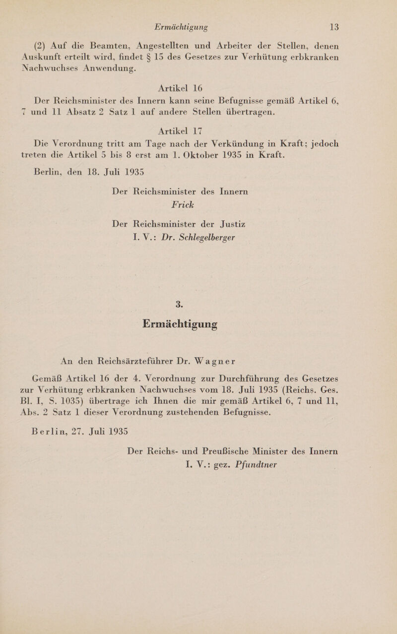 (2) Auf die Beamten, Angestellten und Arbeiter der Stellen, denen Auskunft erteilt wird, findet $ 15 des Gesetzes zur Verhütung erbkranken Nachwuchses Anwendung. Artikel 16 | Der Reichsminister des Innern kann seine Befugnisse gemäß Artikel 6, und 11 Absatz 2 Satz 1 auf andere Stellen übertragen. Artikel 17 Die Verordnung tritt am Tage nach der Verkündung in Kraft; jedoch treten die Artikel 5 bis 8 erst am 1. Oktober 1935 in Kraft. Berlin, den 18. Juli 1935 Der Reichsminister des Innern Frick Der Reichsminister der Justiz I. V.: Dr. Schlegelberger 3. Ermächtigung An den Belcheirsrefülrer Dr. Wagner Gemäß Artikel 16 der 4. Verordnung zur Durchführung des Gesetzes zur Verhütung erbkranken Nachwuchses vom 18. Juli 1935 (Reichs. Ges. Bl. I, S. 1035) übertrage ich Ihnen die mir gemäß Artikel 6, 7 und 11, Abs. 2 Satz 1 dieser Verordnung zustehenden Befugnisse. Berlin, 27. Juli 1935 Der Reichs- und Preußische Minister des Innern I. V.: gez. Pfundtner