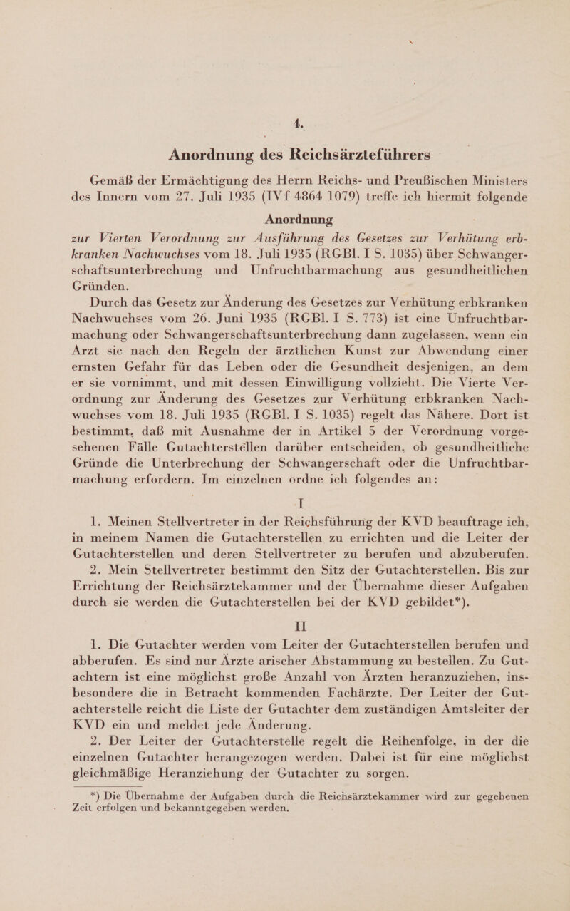 4. Anordnung des Reichsärzteführers Gemäß der Ermächtigung des Herrn Reichs- und Preußischen Ministers des Innern vom 27. Juli 1935 (IV f 4864 1079) treffe ich hiermit folgende Anordnung zur Vierten Verordnung zur Ausführung des Gesetzes zur Verhütung erb- kranken Nachwuchses vom 18. Juli 1935 (RGBl. 1 S. 1035) über Schwanger- schaftsunterbrechung und Unfruchtbarmachung aus gesundheitlichen Gründen. Durch das Gesetz zur Änderung des Gesetzes zur Verhütung erbkranken Nachwuchses vom 26. Juni 1935 (RGBIl. I S. 773) ist eine Unfruchtbar- machung oder Schwangerschaftsunterbrechung dann zugelassen, wenn ein Arzt sie nach den Regeln der ärztlichen Kunst zur Abwendung einer ernsten Gefahr für das Leben oder die Gesundheit desjenigen, an dem er sie vornimmt, und mit dessen Einwilligung vollzieht. Die Vierte Ver- ordnung zur Änderung des Gesetzes zur Verhütung erbkranken Nach- wuchses vom 18. Juli 1935 (RGBI. I S. 1035) regelt das Nähere. Dort ist bestimmt, daß mit Ausnahme der in Artikel 5 der Verordnung vorge- sehenen Fälle Gutachterstellen darüber entscheiden, ob gesundheitliche Gründe die Unterbrechung der Schwangerschaft oder die Unfruchtbar- machung erfordern. Im einzelnen ordne ich folgendes an: I l. Meinen Stellvertreter in der Reichsführung der KVD beauftrage ich, in meinem Namen die Gutachterstellen zu errichten und die Leiter der Gutachterstellen und deren Stellvertreter zu berufen und abzuberufen. 2. Mein Stellvertreter bestimmt den Sitz der Gutachterstellen. Bis zur Errichtung der Reichsärztekammer und der Übernahme dieser Aufgaben durch sie werden die Gutachterstellen bei der KVD gebildet*). 1 | l. Die Gutachter werden vom Leiter der Gutachterstellen berufen und abberufen. Es sind nur Ärzte arischer Abstammung zu bestellen. Zu Gut- achtern ist eine möglichst große Anzahl von Ärzten heranzuziehen, ins- besondere die in Betracht kommenden Fachärzte. Der Leiter der Gut- achterstelle reicht die Liste der Gutachter dem zuständigen Amtsleiter der KVD ein und meldet jede Änderung. 2. Der Leiter der Gutachterstelle regelt die Reihenfolge, in der die einzelnen Gutachter herangezogen werden. Dabei ist für eine möglichst gleichmäßige Heranziehung der Gutachter zu sorgen. *) Die Übernahme der Aufgaben durch die Reichsärztekammer wird zur gegebenen Zeit erfolgen und bekanntgegeben werden.