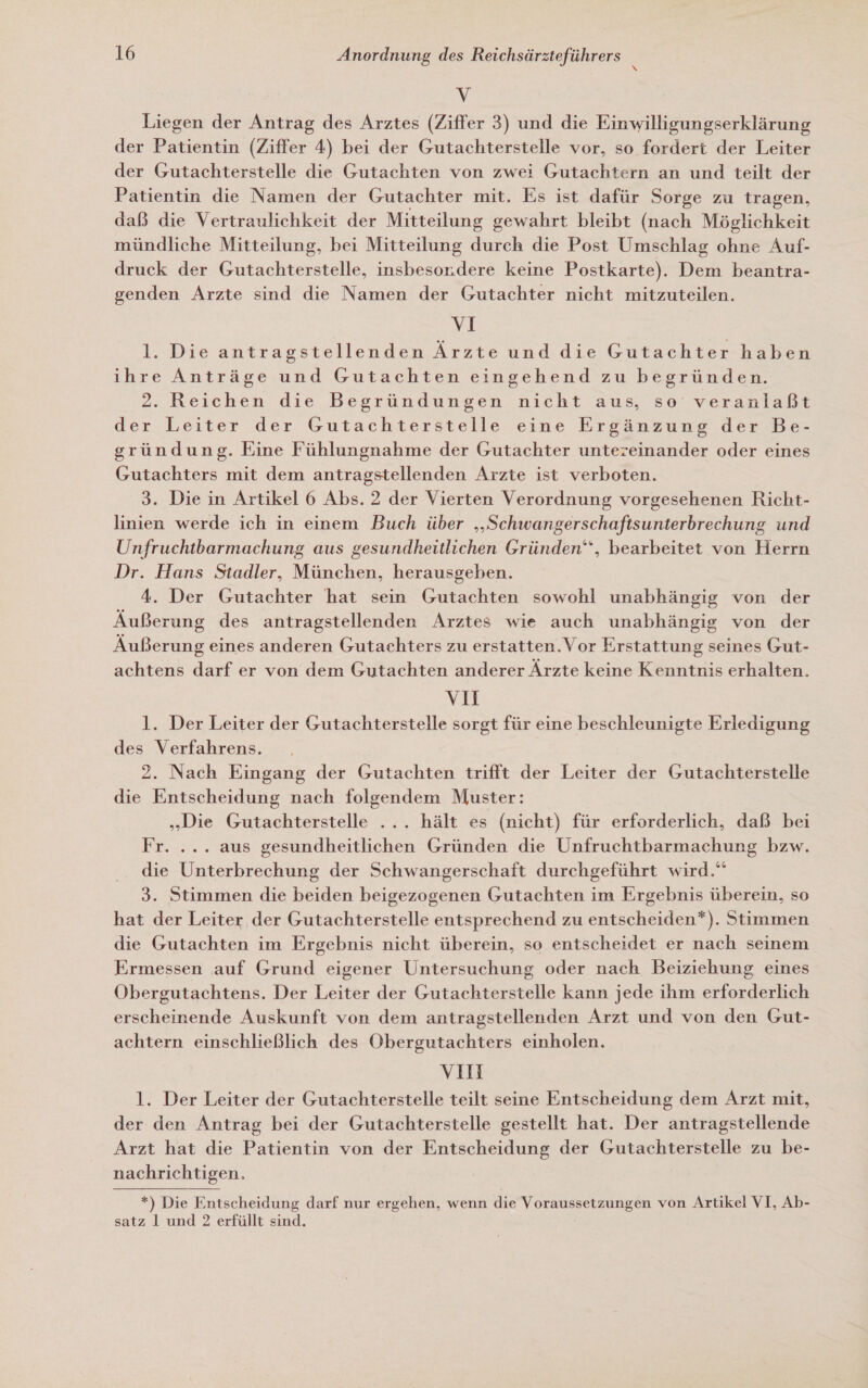 vV Liegen der Antrag des Arztes (Ziffer 3) und die Einwilligungserklärung der Patientin (Ziffer 4) bei der Gutachterstelle vor, so fordert der Leiter der Gutachterstelle die Gutachten von zwei Gutachtern an und teilt der Patientin die Namen der Gutachter mit. Es ist dafür Sorge zu tragen, daß die Vertraulichkeit der Mitteilung gewahrt bleibt (nach Möglichkeit mündliche Mitteilung, bei Mitteilung durch die Post Umschlag ohne Auf- druck der Gutachterstelle, insbesor.dere keine Postkarte). Dem beantra- genden Arzte sind die Namen der Gutachter nicht mitzuteilen. VI 1. Die antragstellenden Ärzte und die Gutachter haben ihre Anträge und Gutachten eingehend zu begründen. 2. Reichen die Begründungen nicht aus, so veranlaßt der Leiter der Gutachterstelle-eine Ergänzung der'Be- gsründung. Eine Fühlungnahme der Gutachter untereinander oder eines Gutachters mit dem antragstellenden Arzte ist verboten. 3. Die in Artikel 6 Abs. 2 der Vierten Verordnung vorgesehenen Richt- linien werde ich in einem Buch über ‚‚Schwangerschaftsunterbrechung und Unfruchtbarmachung aus gesundheitlichen Gründen‘‘, bearbeitet von Herrn Dr. Hans Stadler, München, herausgeben. 4. Der Gutachter hat sein Gutachten sowohl unabhängig von der Äußerung des antragstellenden Arztes wie auch unabhängig von der Äußerung eines anderen Gutachters zu erstatten.Vor Erstattung seines Gut- achtens darf er von dem Gutachten anderer Ärzte keine Kenntnis erhalten. v1 l. Der Leiter der Gutachterstelle sorgt für eine beschleunigte Erledigung des Verfahrens. 2. Nach Eingang der Gutachten trifft der Leiter der Gutachterstelle die Entscheidung nach folgendem Muster: „Die Gutachterstelle ... hält es (nicht) für erforderlich, daß bei Fr. ... aus gesundheitlichen Gründen die Unfruchtbarmachung bzw. die Unterbrechung der Schwangerschaft durchgeführt wird.“ 3. Stimmen die beiden beigezogenen Gutachten im Ergebnis überein, so hat der Leiter der Gutachterstelle entsprechend zu entscheiden*). Stimmen die Gutachten im Ergebnis nicht überein, so entscheidet er nach seinem Ermessen auf Grund eigener Untersuchung oder nach Beiziehung eines Obergutachtens. Der Leiter der Gutachterstelle kann jede ihm erforderlich erscheinende Auskunft von dem antragstellenden Arzt und von den Gut- achtern einschließlich des Obergutachters einholen. vi 1. Der Leiter der Gutachterstelle teilt seine Entscheidung dem Arzt mit, der den Antrag bei der Gutachterstelle gestellt hat. Der antragstellende Arzt hat die Patientin von der Entscheidung der Gutachterstelle zu be- nachrichtigen, *) Die Entscheidung darf nur ergehen, wenn die Voraussetzungen von Artikel VI, Ab- satz l und 2 erfüllt sind.