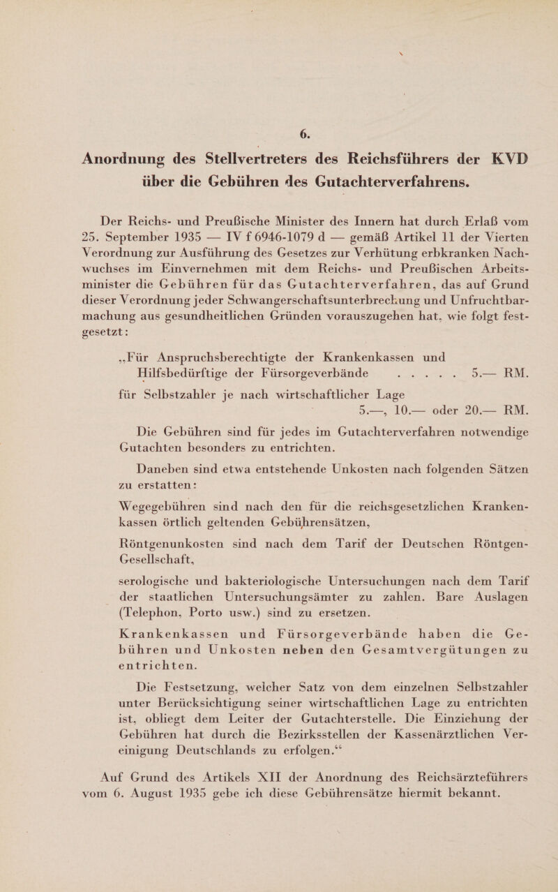 6. Anordnung des Stellvertreters des Reichsführers der KVD über die Gebühren des Gutachterverfahrens. Der Reichs- und Preußische Minister des Innern hat durch Erlaß vom 25. September 1935 — IV f 6946-1079 d — gemäß Artikel 11 der Vierten Verordnung zur Ausführung des Gesetzes zur Verhütung erbkranken Nach- wuchses im Einvernehmen mit dem Reichs- und Preußischen Arbeits- minister die Gebühren für das Gutachterverfahren, das auf Grund dieser Verordnung jeder Schwangerschaftsunterbreckung und Unfruchtbar- machung aus gesundheitlichen Gründen vorauszugehen hat, wie folgt fest- gesetzt: „Für Anspruchsberechtigte der Krankenkassen und Hilfsbedürftige der Fürsorgeverbände ee ee für Selbstzahler je nach wirtschaftlicher Lage 5.—, 10.— oder 20.— RM. Die Gebühren sind für jedes im Gutachterverfahren notwendige Gutachten besonders zu entrichten. Daneben sind etwa entstehende Unkosten nach folgenden Sätzen zu erstatten: Wegegebühren sind nach den für die reichsgesetzlichen Kranken- kassen örtlich geltenden Gebührensätzen, Röntgenunkosten sind nach dem Tarif der Deutschen Röntgen- Gesellschaft, serologische und bakteriologische Untersuchungen nach dem Tarif der staatlichen Untersuchungsämter zu zahlen. Bare Auslagen (Telephon, Porto usw.) sind zu ersetzen. Krankenkassen und Fürsorgeverbände haben die Ge- bühren und Unkosten neben den Gesamtvergütungen zu entrichten. Die Festsetzung, welcher Satz von dem einzelnen Selbstzahler unter Berücksichtigung seiner wirtschaftlichen Lage zu entrichten ist, obliegt dem Leiter der Gutachterstelle. Die Einziehung der Gebühren hat durch die Bezirksstellen der Kassenärztlichen Ver- einigung Deutschlands zu erfolgen.“ Auf Grund des Artikels XII der Anordnung des Reichsärzteführers vom 6. August 1935 gebe ich diese Gebührensätze hiermit bekannt.