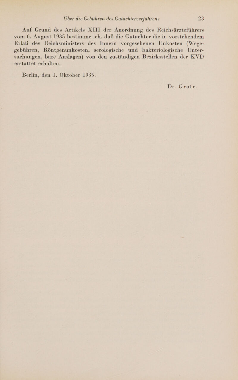 Auf Grund des Artikels XIII der Anordnung des Reichsärzteführers vom 6. August 1935 bestimme ich, daß die Gutachter die in vorstehendem Erlaß des Reichsministers des Innern vorgesehenen Unkosten (Wege- gebühren, Röntgenunkosten, serologische und bakteriologische Unter- suchungen, bare Auslagen) von den zuständigen Bezirksstellen der KVD erstattet erhalten. Berlin, den 1. Oktober 1935.