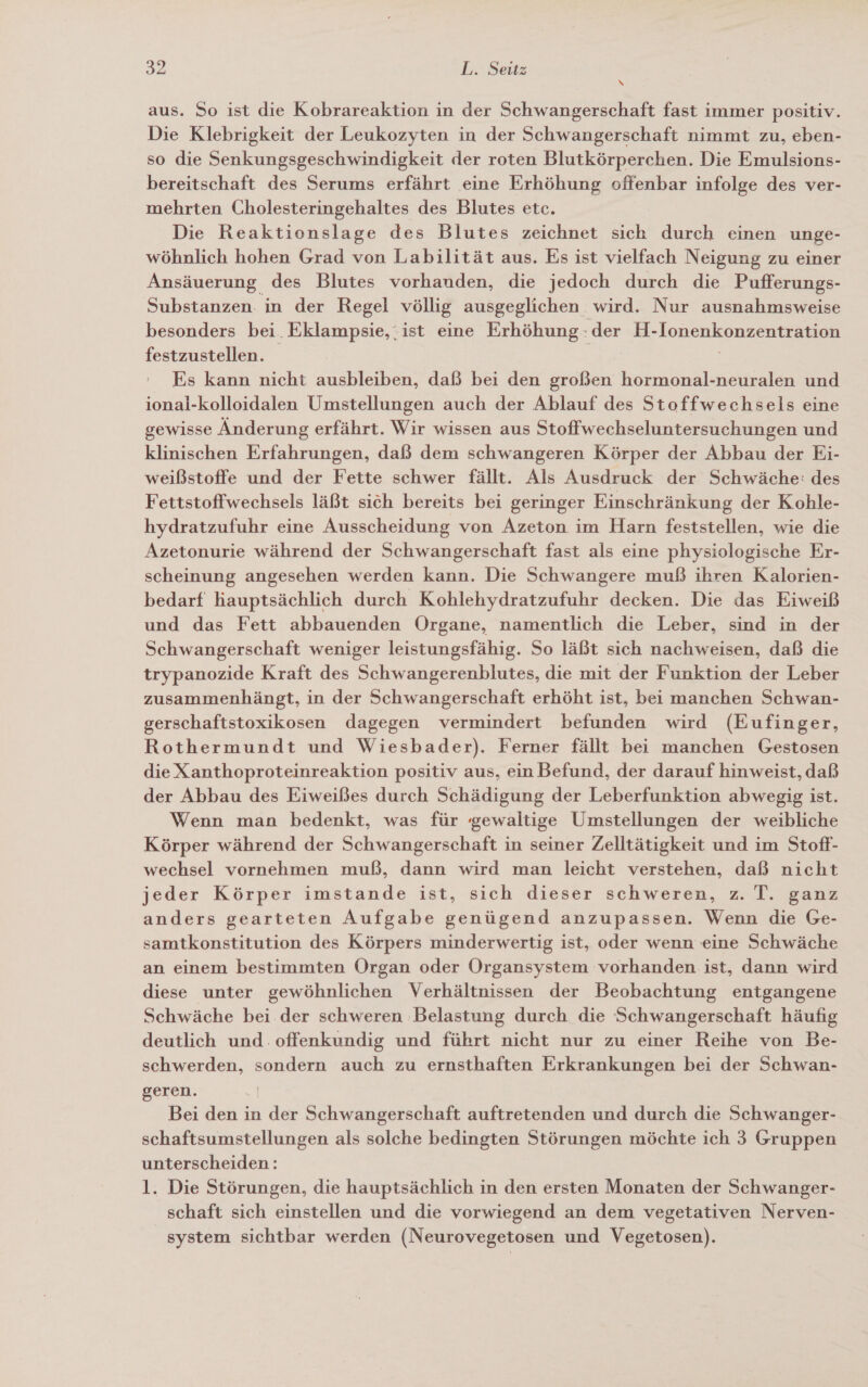 N aus. So ist die Kobrareaktion in der Schwangerschaft fast immer positiv. Die Klebrigkeit der Leukozyten in der Schwangerschaft nimmt zu, eben- so die Senkungsgeschwindigkeit der roten Blutkörperchen. Die Emulsions- bereitschaft des Serums erfährt eine Erhöhung offenbar infolge des ver- mehrten Cholesteringehaltes des Blutes etc. Die Reaktionslage des Blutes zeichnet sich durch einen unge- wöhnlich hohen Grad von Labilität aus. Es ist vielfach Neigung zu einer Ansäuerung des Blutes vorhanden, die jedoch durch die Pufferungs- Substanzen. in der Regel völlig ausgeglichen wird. Nur ausnahmsweise besonders bei. Eklampsie,.ist eine Erhöhung: der H- Ionenkonzeng festzustellen. Es kann nicht ausbleiben, daß bei den großen hormonal-neuralen und ional-kolloidalen Umstellungen auch der Ablauf des Stoffwechsels eine gewisse Änderung erfährt. Wir wissen aus Stoffwechseluntersuchungen und klinischen Erfahrungen, daß dem schwangeren Körper der Abbau der Ei- weißstoffe und der Fette schwer fällt. Als Ausdruck der Schwäche: des Fettstoffwechsels läßt sich bereits bei geringer Einschränkung der Kohle- hydratzufuhr eine Ausscheidung von Azeton im Harn feststellen, wie die Azetonurie während der Schwangerschaft fast als eine physiologische Er- scheinung angesehen werden kann. Die Schwangere muß ihren Kalorien- bedarf hauptsächlich durch Kohlehydratzufuhr decken. Die das Eiweiß und das Fett abbauenden Organe, namentlich die Leber, sind in der Schwangerschaft weniger leistungsfähig. So läßt sich nachweisen, daß die trypanozide Kraft des Schwangerenblutes, die mit der Funktion der Leber zusammenhängt, in der Schwangerschaft erhöht ist, bei manchen Schwan- gerschaftstoxikosen dagegen vermindert befunden wird (Eufinger, Rothermundt und Wiesbader). Ferner fällt bei manchen Gestosen die Xanthoproteinreaktion positiv aus, ein Befund, der darauf hinweist, daß der Abbau des Eiweißes durch Schädigung der Leberfunktion abwegig ist. Wenn man bedenkt, was für ‘gewaltige Umstellungen der weibliche Körper während der Schwangerschaft in seiner Zelltätigkeit und im Stoff- wechsel vornehmen muß, dann wird man leicht verstehen, daß nicht jeder Körper imstande ist, sich dieser schweren, z. T. ganz anders gearteten Aufgabe genügend anzupassen. Wenn die Ge- samtkonstitution des Körpers minderwertig ist, oder wenn eine Schwäche an einem bestimmten Organ oder Organsystem vorhanden ist, dann wird diese unter gewöhnlichen Verhältnissen der Beobachtung entgangene Schwäche bei der schweren Belastung durch. die Schwangerschaft häufig deutlich und offenkundig und führt nicht nur zu einer Reihe von Be- schwerden, sondern auch zu ernsthaften Erkrankungen bei der Schwan- geren. | Bei den in der Schwangerschaft auftretenden und durch die Schwanger- schaftsumstellungen als solche bedingten Störungen möchte ich 3 Gruppen unterscheiden: 1. Die Störungen, die hauptsächlich in den ersten Monaten der Schwanger- schaft sich einstellen und die vorwiegend an dem vegetativen Nerven- system sichtbar werden (Neurovegetosen und Vegetosen).