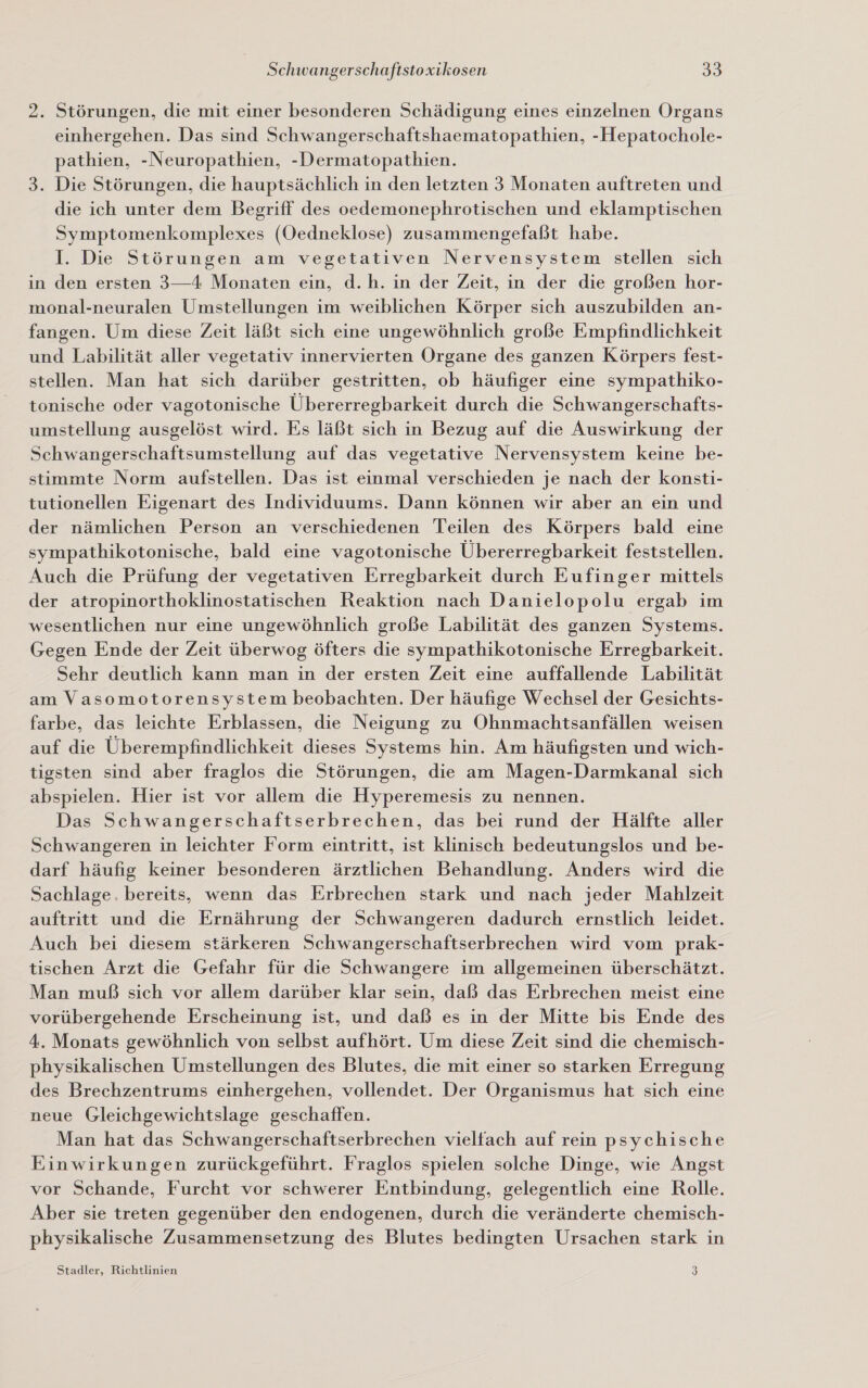 2. Störungen, die mit einer besonderen Schädigung eines einzelnen Organs einhergehen. Das sind Schwangerschaftshaematopathien, -Hepatochole- pathien, -Neuropathien, -Dermatopathien. 3. Die Störungen, die hauptsächlich in den letzten 3 Monaten auftreten und die ich unter dem Begriff des oedemonephrotischen und eklamptischen Symptomenkomplexes (Oedneklose) zusammengefaßt habe. I. Die Störungen am vegetativen Nervensystem stellen sich in den ersten 3—4 Monaten ein, d.h. in der Zeit, in der die großen hor- monal-neuralen Umstellungen im weiblichen Körper sich auszubilden an- fangen. Um diese Zeit läßt sich eine ungewöhnlich große Empfindlichkeit und Labilität aller vegetativ innervierten Organe des ganzen Körpers fest- stellen. Man hat sich darüber gestritten, ob häufiger eine sympathiko- tonische oder vagotonische Übererregbarkeit durch die Schwangerschafts- umstellung ausgelöst wird. Es läßt sich in Bezug auf die Auswirkung der Schwangerschaftsumstellung auf das vegetative Nervensystem keine be- stimmte Norm aufstellen. Das ist einmal verschieden je nach der konsti- tutionellen Eigenart des Individuums. Dann können wir aber an ein und der nämlichen Person an verschiedenen Teilen des Körpers bald eine sympathikotonische, bald eine vagotonische Übererregbarkeit feststellen. Auch die Prüfung der vegetativen Erregbarkeit durch Eufinger mittels der atropinorthoklinostatischen Reaktion nach Danielopolu ergab im wesentlichen nur eine ungewöhnlich große Labilität des ganzen Systems. Gegen Ende der Zeit überwog öfters die sympathikotonische Erregbarkeit. Sehr deutlich kann man in der ersten Zeit eine auffallende Labilität am Vasomotorensystem beobachten. Der häufige Wechsel der Gesichts- farbe, das leichte Erblassen, die Neigung zu Ohnmachtsanfällen weisen auf die Überempfindlichkeit dieses Systems hin. Am häufigsten und wich- tigsten sind aber fraglos die Störungen, die am Magen-Darmkanal sich abspielen. Hier ist vor allem die Hyperemesis zu nennen. Das Schwangerschaftserbrechen, das bei rund der Hälfte aller Schwangeren in leichter Form eintritt, ist klinisch bedeutungslos und be- darf häufig keiner besonderen ärztlichen Behandlung. Anders wird die Sachlage. bereits, wenn das Erbrechen stark und nach jeder Mahlzeit auftritt und die Ernährung der Schwangeren dadurch ernstlich leidet. Auch bei diesem stärkeren Schwangerschaftserbrechen wird vom prak- tischen Arzt die Gefahr für die Schwangere im allgemeinen überschätzt. Man muß sich vor allem darüber klar sein, daß das Erbrechen meist eine vorübergehende Erscheinung ist, und daß es in der Mitte bis Ende des 4. Monats gewöhnlich von selbst aufhört. Um diese Zeit sind die chemisch- physikalischen Umstellungen des Blutes, die mit einer so starken Erregung des Brechzentrums einhergehen, vollendet. Der Organismus hat sich eine neue Gleichgewichtslage geschaffen. Man hat das Schwangerschaftserbrechen vielfach auf rein psychische Einwirkungen zurückgeführt. Fraglos spielen solche Dinge, wie Angst vor Schande, Furcht vor schwerer Entbindung, gelegentlich eine Rolle. Aber sie treten gegenüber den endogenen, durch die veränderte chemisch- physikalische Zusammensetzung des Blutes bedingten Ursachen stark in Stadler, Richtlinien 3