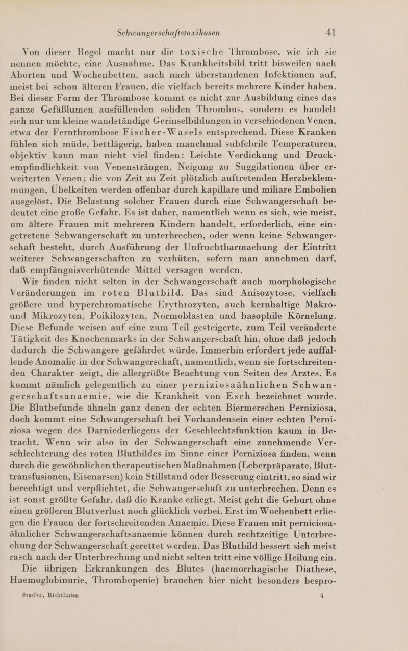 Von dieser Regel macht nur die toxische Thrombose, wie ich sie nennen möchte, eine Ausnahme. Das Krankheitsbild tritt bisweilen nach Aborten und Wochenbetten, auch nach überstandenen Infektionen auf, meist bei schon älteren Frauen, die vielfach bereits mehrere Kinder haben. Bei dieser Form der Thrombose kommt es nicht zur Ausbildung eines das ganze Gefäßlumen ausfüllenden soliden Thrombus, sondern es handelt sich nur um kleine wandständige Gerinselbildungen in verschiedenen Venen, etwa der Fernthrombose Fischer-Wasels entsprechend. Diese Kranken fühlen sich müde, bettlägerig, haben manchmal subfebrile Temperaturen, objektiv kann man nicht viel finden: Leichte Verdickung und Druck- empfindlichkeit von Venensträngen, Neigung zu Suggilationen über er- weiterten Venen; die von Zeit zu Zeit plötzlich auftretenden Herzbeklem- _ mungen, Übelkeiten werden offenbar durch kapillare und miliare Embolien ausgelöst. Die Belastung solcher Frauen durch eine Schwangerschaft be- deutet eine große Gefahr. Es ist daher, namentlich wenn es sich, wie meist, um ältere Frauen mit mehreren Kindern handelt, erforderlich, eine ein- getretene Schwangerschaft zu unterbrechen, oder wenn keine Schwanger- schaft besteht, durch Ausführung der Unfruchtbarmachung der Eintritt weiterer Schwangerschaften zu verhüten, sofern man annehmen darf, daß empfängnisverhütende Mittel versagen werden. Wir finden nicht selten in der Schwangerschaft auch morphologische Veränderungen im roten Blutbild. Das sind Anisozytose, vielfach größere und hyperchromatische Erythrozyten, auch kernhaltige Makro- und Mikrozyten, Poikilozyten, Normoblasten und basophile Körnelung. Diese Befunde weisen auf eine zum Teil gesteigerte, zum Teil veränderte Tätigkeit des Knochenmarks in der Schwangerschaft hin, ohne daß jedoch dadurch die Schwangere gefährdet würde. Immerhin erfordert jede auffal- lende Anomalie in der Schwangerschaft, namentlich, wenn sie fortschreiten- den Charakter zeigt, die allergrößte Beachtung von Seiten des Arztes. Es kommt nämlich gelegentlich zu einer perniziosaähnlichen Schwan- gerschaftsanaemie, wie die Krankheit von Esch bezeichnet wurde. Die Blutbefunde ähneln ganz denen der echten Biermerschen Perniziosa, doch kommt eine Schwangerschaft bei Vorhandensein einer echten Perni- ziosa wegen des Darniederliegens der Geschlechtsfunktion kaum in Be- tracht. Wenn wir also in der Schwangerschaft eine zunehmende Ver- schlechterung des roten Blutbildes im Sinne einer Perniziosa finden, wenn durch die gewöhnlichen therapeutischen Maßnahmen (Leberpräparate, Blut- transfusionen, Eisenarsen) kein Stillstand oder Besserung eintritt, so sind wir berechtigt und verpflichtet, die Schwangerschaft zu unterbrechen. Denn es ist sonst größte Gefahr, daß die Kranke erliegt. Meist geht die Geburt ohne einen größeren Blutverlust noch glücklich vorbei. Erst im Wochenbett erlie- gen die Frauen der fortschreitenden Anaemie. Diese Frauen mit perniciosa- ähnlicher Schwangerschaftsanaemie können durch rechtzeitige Unterbre- chung der Schwangerschaft gerettet werden. Das Blutbild bessert sich meist rasch nach der Unterbrechung und nicht selten tritt eine völlige Heilung ein. Die übrigen Erkrankungen des Blutes (haemorrhagische Diathese, Haemoglobinurie, Thrombopenie) brauchen hier nicht besonders bespro- Stadler, Richtlinien 4