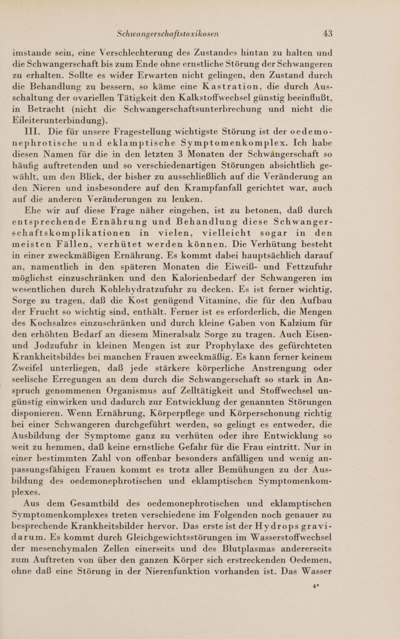 imstande sein, eine Verschlechterung des Zustandes hintan zu halten und die Schwangerschaft bis zum Ende ohne ernstliche Störung der Schwangeren zu erhalten. Sollte es wider Erwarten nicht gelingen, den Zustand durch die Behandlung zu bessern, so käme eine Kastration, die durch Aus- schaltung der ovariellen Tätigkeit den Kalkstoffwechsel günstig beeinflußt, in Betracht (nicht die Schwangerschaftsunterbrechung und nicht die Eileiterunterbindung). III. Die für unsere Fragestellung wichtigste Störung ist der oedemo- nephrotische und eklamptische Symptomenkomplex. Ich habe diesen Namen für die in den letzten 3 Monaten der Schwängerschaft so häufig auftretenden und so verschiedenartigen Störungen absichtlich ge- wählt, um den Blick, der bisher zu ausschließlich auf die Veränderung an den Nieren und insbesondere auf den Krampfanfall gerichtet war, auch auf die anderen Veränderungen zu lenken. Ehe wir auf diese Frage näher eingehen, ist zu betonen, daß durch entsprechende Ernährung und Behandlung diese Schwanger- schaftskomplikationen in vielen, vielleicht sogar in den meisten Fällen, verhütet werden können. Die Verhütung besteht in einer zweckmäßigen Ernährung. Es kommt dabei hauptsächlich darauf an, namentlich in den späteren Monaten die Eiweiß- und Fettzufuhr möglichst einzuschränken und den Kalorienbedarf der Schwangeren im wesentlichen durch Kohlehydratzufuhr zu decken. Es ist ferner wichtig, Sorge zu tragen, daß die Kost genügend Vitamine, die für den Aufbau der Frucht so wichtig sind, enthält. Ferner ist es erforderlich, die Mengen des Kochsalzes einzuschränken und durch kleine Gaben von Kalzium für den erhöhten Bedarf an diesem Mineralsalz Sorge zu tragen. Auch Eisen- und Jodzufuhr in kleinen Mengen ist zur Prophylaxe des gefürchteten Krankheitsbildes bei manchen Frauen zweckmäßig. Es kann ferner keinem Zweifel unterliegen, daß jede stärkere körperliche Anstrengung oder seelische Erregungen an dem durch die Schwangerschaft so stark in An- spruch genommenen Organismus auf Zelltätigkeit und Stoffwechsel un- günstig einwirken und dadurch zur Entwicklung der genannten Störungen disponieren. Wenn Ernährung, Körperpflege und Körperschonung richtig bei einer Schwangeren durchgeführt werden, so gelingt es entweder, die Ausbildung der Symptome ganz zu verhüten oder ihre Entwicklung so weit zu hemmen, daß keine ernstliche Gefahr für die Frau eintritt. Nur in einer bestimmten Zahl von offenbar besonders anfälligen und wenig an- passungsfähigen Frauen kommt es trotz aller Bemühungen zu der Aus- bildung des oedemonephrotischen und eklamptischen Symptomenkom- plexes. Aus dem Gesamtbild des oedemonephrotischen und eklamptischen Symptomenkomplexes treten verschiedene im Folgenden noch genauer zu besprechende Krankheitsbilder hervor. Das erste ist der Hydropsgravi- darum. Es kommt durch Gleichgewichtsstörungen im Wasserstoffwechsel der mesenchymalen Zellen einerseits und des Blutplasmas andererseits zum Auftreten von über den ganzen Körper sich erstreckenden Oedemen, ohne daß eine Störung in der Nierenfunktion vorhanden ist. Das Wasser 4*