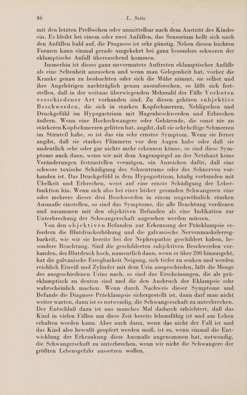 N mit den letzten Preßwehen oder unmittelbar nach dem Austritt des Kindes ein. Es bleibt bei einem oder zwei Anfällen, das Sensorium hellt sich nach den Anfällen bald auf, die Prognose ist sehr günstig. Neben diesen leichten Formen kann einmal gerade umgekehrt bei ganz besonders schweren der eklamptische Anfall überraschend kommen. Immerhin ist dieses ganz unvermutete Auftreten eklamptischer Anfälle als eine Seltenheit anzusehen und wenn man Gelegenheit hat, vorher die Kranke genau zu beobachten oder sich die Mühe nimmt, sie selbst und ihre Angehörigen nachträglich genau auszuforschen, so läßt sich fest- stellen, daß in der weitaus überwiegenden Mehrzahl der Fälle Vorboten verschiedener Art vorhanden sind. Zu diesen gehören subjektive Beschwerden, die sich in starken Kopfschmerzen, Nebligsehen und Druckgefühl im Hypogastrium mit Magenbeschwerden und Erbrechen äußern. Wenn eine Hochschwangere oder Gebärende, die sonst nie an stärkeren Kopfschmerzen gelitten hat, angibt, daß sie sehr heftige Schmerzen im Stirnteil habe, so ist das ein sehr ernstes Symptom. Wenn sie ferner angibt, daß sie starkes ‘Flimmern vor den Augen habe oder daß sie undeutlich sehe oder gar nichts mehr erkennen könne, so sind diese Sym- ptome auch dann, wenn wir mit dem Augenspiegel an der Netzhaut keine Veränderungen festzustellen vermögen, ein Anzeichen dafür, daß eine schwere toxische Schädigung des Sehzentrums oder des Sehnerven vor- handen ist. Das Druckgefühl in dem Hypogastrium, häufig verbunden mit Übelkeit und Erbrechen, weist auf eine ernste Schädigung der Leber- funktion hin. Wenn sich also bei einer bisher gesunden Schwangeren eine oder mehrere dieser drei Beschwerden in einem ungewöhnlich starken Ausmaße einstellen, so sind das Symptome, die alle Beachtung verdienen und zusammen mit den objektiven Befunden als eine Indikation zur Unterbrechung der Schwangerschaft angesehen werden müssen. Von den objektiven Befunden zur Erkennung der Präeklampsie er- fordern die Blutdruckerhöhung und die galvanische Nervenmuskelerreg- barkeit, wie wir sie bereits bei der Nephropathie geschildert haben, be- sondere Beachtung. Sind die geschilderten subjektiven Beschwerden vor- handen, der Blutdruck hoch, namentlich dann, wenn er über 200 hinausgeht, hat die galvanische Erregbarkeit Neigung, sich tiefer zu senken und werden reichlich Eiweiß und Zylinder mit dem Urin ausgeschieden, läßt die Menge des ausgeschiedenen Urins nach, so sind das Erscheinungen, die als prä- eklamptisch zu deuten sind und die den Ausbruch der Eklampsie sehr wahrscheinlich machen. Wenn durch Nachweis dieser Symptome und Befunde die Diagnose Präeklampsie sichergestellt ist, dann darf man nicht weiter warten, dann ist es notwendig, die Schwangerschaft zu unterbrechen. Der Entschluß dazu ist uns manches Mal dadurch erleichtert, daß das Kind in vielen Fällen um diese Zeit bereits lebensfähig ist und am Leben erhalten werden kann. Aber auch dann, wenn das nicht der Fall ist und das Kind also bewußt geopfert werden muß, ist es, wenn einmal die Ent- wicklung der Erkrankung diese Ausmaße angenommen hat, notwendig, die Schwangerschaft zu unterbrechen, wenn wir nicht die Schwangere der größten Lebensgefahr aussetzen wollen.