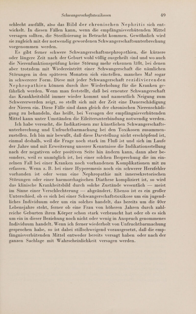 schlecht ausfällt, also das Bild der chronischen Nephritis sich ent- wickelt. In diesen Fällen kann, wenn die empfängnisverhütenden Mittel versagen sollten, die Sterilisierung in Betracht kommen. Gewöhnlich wird sie zugleich mit der notwendig gewordenen Schwangerschaftsunterbrechung vorgenommen werden. Es gibt ferner schwere Schwangerschaftsnephropathien, die kürzere oder längere Zeit nach der Geburt wohl völlig ausgeheilt sind und wo auch die Nierenfunktionsprüfung keine Störung mehr erkennen läßt, bei denen aber trotzdem mit Wiedereintritt einer Schwangerschaft die nämlichen Störungen in den späteren Monaten sich einstellen, manches Mal sogar in schwererer Form. Diese mit jeder Schwangerschaft rezidivierenden Nephropathien können durch ihre Wiederholung für die Kranken ge- fährlich werden. Wenn man feststellt, daß bei erneuter Schwangerschaft das Krankheitsbild immer wieder kommt und namentlich Neigung zum Schwererwerden zeigt, so stellt sich mit der Zeit eine Dauerschädigung der Nieren ein. Diese Fälle sind dann gleich der chronischen Nierenschädi- gung zu behandeln, das heißt, bei Versagen der empfängnisverhütenden Mittel kann unter Umständen die Eileiterunterbindung notwendig werden. Ich habe versucht, die Indikationen zur künstlichen Schwangerschafts- unterbrechung und Unfruchtbarmachung be: den Toxikosen zusammen- zustellen. Ich bin mir bewußt, daß diese Darstellung nicht erschöpfend ist, einmal deshalb, weil die Frage noch stark im Fluß ist und sich im Laufe der Jahre und mit Erweiterung unserer Kenntnisse die Indikationsstellung nach der negativen oder positiven Seite hin ändern kann, dann aber be- sonders, weil es unmöglich ist, bei einer solchen Besprechung die im ein- zelnen Fall bei einer Kranken noch vorhandenen Komplikationen mit zu erfassen. Wenn z. B. bei einer Hyperemesis noch ein schwerer Herzfehler vorhanden ist oder wenn eine Nephropathie mit innersekretorischen Störungen oder einer haemorrhagischen Diathese kompliziert ist, so wird das klinische Krankheitsbild durch solche Zustände wesentlich — meist im Sinne einer Verschlechterung — abgeändert. Ebenso ist es ein großer Unterschied, ob es sich bei einer Schwangerschaftstoxikose um ein jugend- liches Individuum oder um ein solches handelt, das bereits um die 40er Lebensjahre steht, ferner ob eine Frau von höheren Jahren durch zahl- reiche Geburten ihren Körper schon stark verbraucht hat oder ob es sich um ein in dieser Beziehung noch nicht oder wenig in Anspruch genommenes Individuum handelt. Wenn ich ferner wiederholt von Unfruchtbarmachung gesprochen habe, so ist dabei stillschweigend vorausgesetzt, daß die emp- fängnisverhütenden Mittel entweder bereits versagt haben oder nach der ganzen Sachlage mit Wahrscheinlichkeit versagen werden.