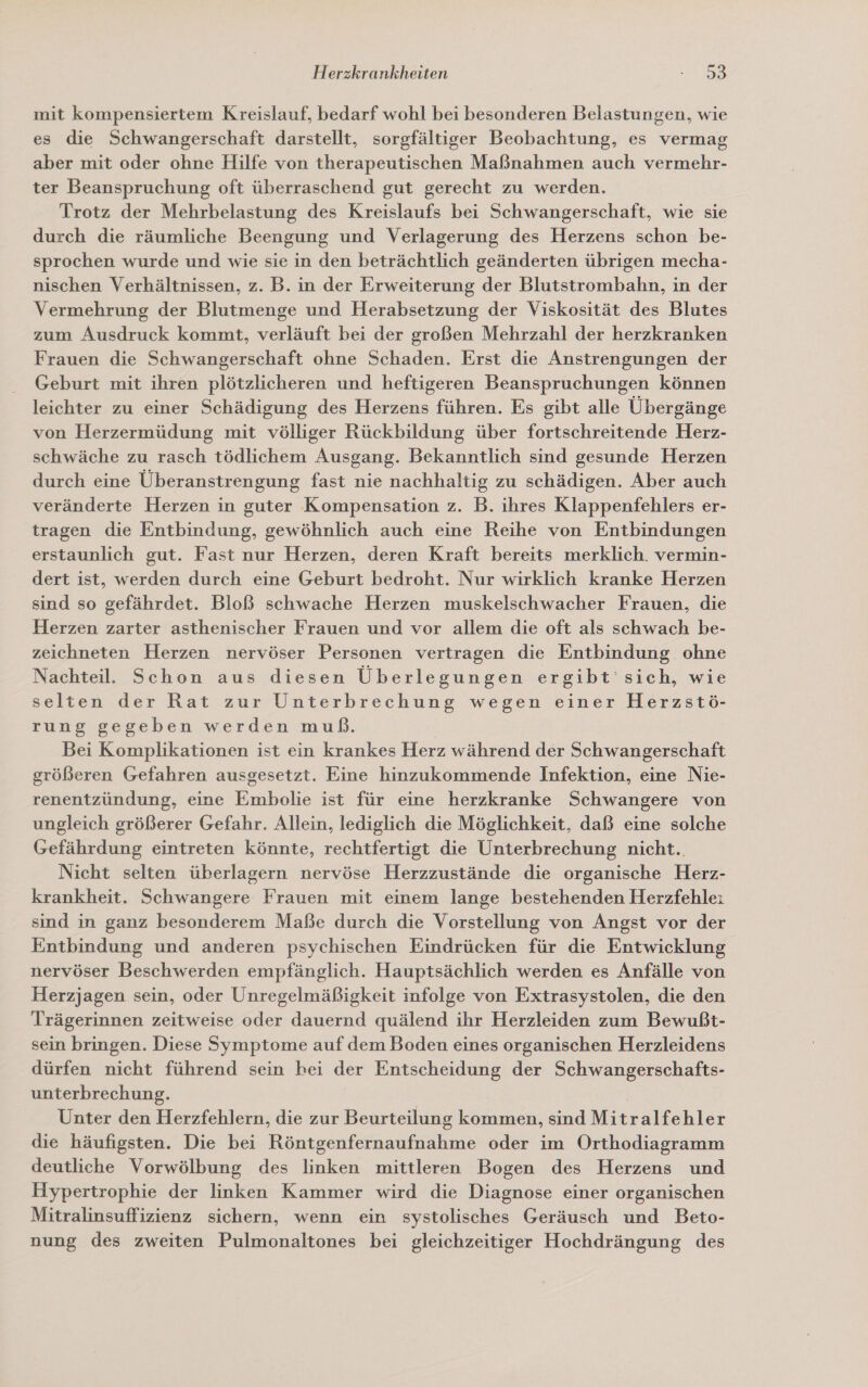 mit kompensiertem Kreislauf, bedarf wohl bei besonderen Belastungen, wie es die Schwangerschaft darstellt, sorgfältiger Beobachtung, es vermag aber mit oder ohne Hilfe von therapeutischen Maßnahmen auch vermehr- ter Beanspruchung oft überraschend gut gerecht zu werden. Trotz der Mehrbelastung des Kreislaufs bei Schwangerschaft, wie sie durch die räumliche Beengung und Verlagerung des Herzens schon be- sprochen wurde und wie sie in den beträchtlich geänderten übrigen mecha- nischen Verhältnissen, z. B. in der Erweiterung der Blutstrombahn, in der Vermehrung der Blutmenge und Herabsetzung der Viskosität des Blutes zum Ausdruck kommt, verläuft bei der großen Mehrzahl der herzkranken Frauen die Schwangerschaft ohne Schaden. Erst die Anstrengungen der Geburt mit ihren plötzlicheren und heftigeren Beanspruchungen können leichter zu einer Schädigung des Herzens führen. Es gibt alle Übergänge von Herzermüdung mit völliger Rückbildung über fortschreitende Herz- schwäche zu rasch tödlichem Ausgang. Bekanntlich sind gesunde Herzen durch eine Überanstrengung fast nie nachhaltig zu schädigen. Aber auch veränderte Herzen in guter Kompensation z. B. ihres Klappenfehlers er- tragen die Entbindung, gewöhnlich auch eine Reihe von Entbindungen erstaunlich gut. Fast nur Herzen, deren Kraft bereits merklich. vermin- dert ist, werden durch eine Geburt bedroht. Nur wirklich kranke Herzen sind so gefährdet. Bloß schwache Herzen muskelschwacher Frauen, die Herzen zarter asthenischer Frauen und vor allem die oft als schwach be- zeichneten Herzen nervöser Personen vertragen die Entbindung ohne Nachteil. Schon aus diesen Überlegungen ergibt 'sich, wie selten der Rat zur Unterbrechung wegen einer Herzstö- rung gegeben werden muß. Bei Komplikationen ist ein krankes Herz während der Schwangerschaft größeren Gefahren ausgesetzt. Eine hinzukommende Infektion, eine Nie- renentzündung, eine Embolie ist für eine herzkranke Schwangere von ungleich größerer Gefahr. Allein, lediglich die Möglichkeit, daß eine solche Gefährdung eintreten könnte, rechtfertigt die Unterbrechung nicht.. Nicht selten überlagern nervöse Herzzustände die organische Herz- krankheit. Schwangere Frauen mit einem lange bestehenden Herzfehle: sind in ganz besonderem Maße durch die Vorstellung von Angst vor der Entbindung und anderen psychischen Eindrücken für die Entwicklung nervöser Beschwerden empfänglich. Hauptsächlich werden es Anfälle von Herzjagen sein, oder Unregelmäßigkeit infolge von Extrasystolen, die den Trägerinnen zeitweise oder dauernd quälend ihr Herzleiden zum Bewußt- sein bringen. Diese Symptome auf dem Boden eines organischen Herzleidens dürfen nicht führend sein hei der Entscheidung der Schwangerschafts- unterbrechung. | | Unter den Herzfehlern, die zur Beurteilung kommen, sind Mitralfehler die häufigsten. Die bei Röntgenfernaufnahme oder im Orthodiagramm deutliche Vorwölbung des linken mittleren Bogen des Herzens und Hypertrophie der linken Kammer wird die Diagnose einer organischen Mitralinsuffizienz sichern, wenn ein systolisches Geräusch und Beto- nung des zweiten Pulmonaltones bei gleichzeitiger Hochdrängung des