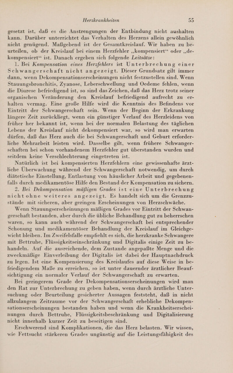 gesetzt ist, daß es die Anstrengungen der Entbindung nicht aushalten kann. Darüber unterrichtet das Verhalten des Herzens allein gewöhnlich nicht genügend. Maßgebend ist der Gesamtkreislauf. Wir haben zu be- urteilen, ob der Kreislauf bei einem Herzfehler „kompensiert‘ oder „‚de- kompensiert‘ ist. Danach ergeben sich folgende Leitsätze: 1. Bei Kompensation eines Herzfehlers ist Unterbrechung einer Schwangerschaft nicht angezeigt. Dieser Grundsatz gilt immer dann, wenn Dekompensationserscheinungen nicht festzustellen sind. Wenn Stauungsbronchitis, Zyanose, Leberschwellung und Oedeme fehlen, wenn die Diurese befriedigend ist, so sind das Zeichen, daß das Herz trotz seiner organischen Veränderung den Kreislauf befriedigend aufrecht zu er- halten vermag. Eine große Hilfe wird die Kenntnis des Befindens vor Eintritt der Schwangerschaft sein. Wenn der Beginn der Erkrankung längere Zeit zurückliegt, wenn ein günstiger Verlauf des Herzleidens von früher her bekannt ist, wenn bei der normalen Belastung des täglichen Lebens der Kreislauf nicht dekompensiert war, so wird man erwarten dürfen, daß das Herz auch die bei Schwangerschaft und Geburt erforder- liche Mehrarbeit leisten wird. Dasselbe gilt, wenn frühere Schwanger- schaften bei schon vorhandenem Herzfehler gut überstanden wurden und seitdem keine Verschlechterung eingetreten ist. Natürlich ist bei kompensierten Herzfehlern eine gewissenhafte ärzt- liche Überwachung während der Schwangerschaft notwendig, um durch diätetische Einstellung, Entlastung von häuslicher Arbeit und gegebenen- falls durch medikamentöse Hilfe den Bestand der Kompensation zu sichern. 2. Bei Dekompensation mäßigen Grades ist eine Unterbrechung nichtohne weiteres angezeigt. Es handelt sich um die Grenzzu- stände mit sicheren, aber geringen Erscheinungen von Herzschwäche. Wenn Stauungserscheinungen mäßigen Grades vor Eintritt der Schwan- gerschaft bestanden, aber durch die übliche Behandlung gut zu beherrschen waren, so kann auch während der Schwangerschaft bei entsprechender Schonung und medikamentöser Behandlung der Kreislauf im Gleichge- wicht bleiben. Im Zweifelsfalle empfiehlt es sich, die herzkranke Schwangere mit Bettruhe, Flüssigkeitseinschränkung und Digitalis einige Zeit zu be- handeln. Auf die ausreichende, dem Zustande angepaßte Menge und die zweckmäßige Einverleibung der Digitalis ist dabei der Hauptnachdruck zu legen. Ist eine Kompensierung des Kreislaufes auf diese Weise in be- friedigendem Maße zu erreichen, so ist unter dauernder ärztlicher Beauf- sichtigung ein normaler Verlauf der Schwangerschaft zu erwarten. Bei geringerem Grade der Dekompensationserscheinungen wird man den Rat zur Unterbrechung zu geben haben, wenn durch ärztliche Unter- suchung oder Beurteilung gesicherter Aussagen feststeht, daß in nicht allzulangem Zeitraume vor der Schwangerschaft erhebliche Dekompen- sationserscheinungen bestanden haben und wenn die Krankheitserschei- nungen durch Bettruhe, Flüssigkeitsbeschränkung und Digitalisierung nicht innerhalb kurzer Zeit zu beseitigen sind. Erschwerend sind Komplikationen, die das Herz belasten. Wir wissen, wie Fettsucht stärkeren Grades ungünstig auf die Leistungsfähigkeit des