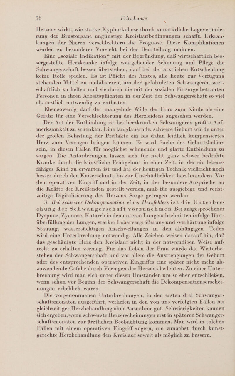 Herzens wirkt, wie starke Kyphoskoliose durch unnatürliche Lageverände- rung der Brustorgane ungünstige Kreislaufbedingungen schafft. Erkran- kungen der Nieren verschlechtern die Prognose. Diese Komplikationen werden zu besonderer Vorsicht bei der Beurteilung mahnen. Eine „soziale Indikation‘ mit der Begründung, daß wirtschaftlich bes- sergestellte Herzkranke infolge weitgehender Schonung und Pflege die Schwangerschaft besser überstehen, darf bei der ärztlichen Entscheidung keine Rolle spielen. Es ist Pflicht des Arztes, alle heute zur Verfügung stehenden Mittel zu mobilisieren, um der gefährdeten Schwangeren wirt- schaftlich zu helfen und sie durch die mit der sozialen Fürsorge betrauten Personen in ihren Arbeitspflichten in der Zeit der Schwangerschaft so viel als ärztlich notwendig zu entlasten. Ebensowenig darf der mangelnde Wille der Frau zum Kinde als eine Gefahr für eine Verschlechterung des Herzleidens angesehen werden. Der Art der Entbindung ist bei herzkranken Schwangeren größte Auf- merksamkeit zu schenken. Eine langdauernde, schwere Geburt würde unter der großen Belastung der Preßakte ein bis dahin leidlich kompensiertes Herz zum Versagen bringen können. Es wird Sache des Geburtshelfers sein, in diesen Fällen für möglichst schonende und glatte Entbindung zu sorgen. Die Anforderungen lassen sich für nicht ganz schwer bedrohte Kranke durch die künstliche Frühgeburt in einer Zeit, in der ein lebens- fähiges Kind zu erwarten ist und bei der heutigen Technik vielleicht noch besser durch den Kaiserschnitt bis zur Unschädlichkeit herabmindern. Vor dem operativen Eingriff und in der Zeit, in der besondere Ansprüche an die Kräfte der Kreißenden gestellt werden, muß für ausgiebige und recht- zeitige Digitalisierung des Herzens Sorge getragen werden. 3. Bei schwerer Dekompensation eines Herzfehlers ist die Unterbre- chung der Schwangerschaft vorzunehmen. Bei ausgesprochener Dyspnoe, Zyanose, Katarrh in den unteren Lungenabschnitten infolge Blut- überfüllung der Lungen, starker Lebervergrößerung und -verhärtung infolge Stauung, wassersüchtigen Anschwellungen in den abhängigen Teilen wird eine Unterbrechung notwendig. Alle Zeichen weisen darauf hin, daß das geschädigte Herz den Kreislauf nicht in der notwendigen Weise auf- recht zu erhalten vermag. Für das Leben der Frau würde das Weiterbe- stehen der Schwangerschaft und vor allem die Anstrengungen der Geburt oder des entsprechenden operativen Eingriffes eine später nicht mehr ab- zuwendende Gefahr durch Versagen des Herzens bedeuten. Zu einer Unter- brechung wird man sich unter diesen Umständen um so eher entschließen, wenn schon vor Beginn der Schwangerschaft die Dekompensationserschei- nungen erheblich waren. Die vorgenommenen Unterbrechungen, in den ersten drei Schwanger- schaftsmonaten ausgeführt, verliefen in den von uns verfolgten Fällen bei gleichzeitiger Herzbehandlung ohne Ausnahme gut. Schwierigkeiten können sich ergeben, wenn schwerste Herzerscheinungen erst in späteren Schwanger- schaftsmonaten zur ärztlichen Beobachtung kommen. Man wird in solchen Fällen mit einem operativen Eingriff zögern, um zunächst durch kunst- gerechte Herzbehandlung den Kreislauf soweit als möglich zu bessern.