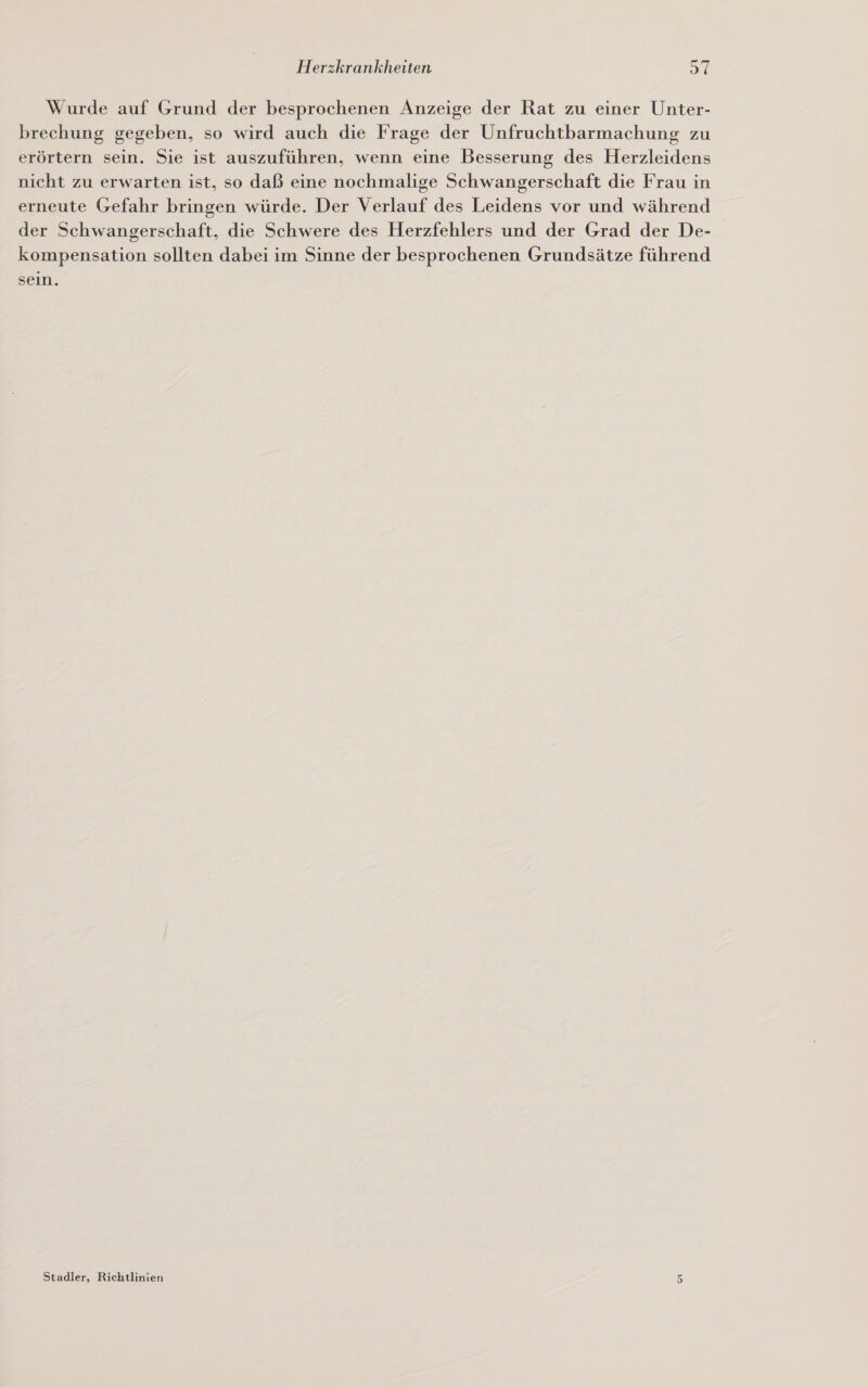 Wurde auf Grund der besprochenen Anzeige der Rat zu einer Unter- brechung gegeben, so wird auch die Frage der Unfruchtbarmachung zu erörtern sein. Sie ist auszuführen, wenn eine Besserung des Herzleidens nicht zu erwarten ist, so daß eine nochmalige Schwangerschaft die Frau in erneute Gefahr bringen würde. Der Verlauf des Leidens vor und während der Schwangerschaft, die Schwere des Herzfehlers und der Grad der De- kompensation sollten dabei im Sinne der besprochenen Grundsätze führend sein. Stadler, Richtlinien 5
