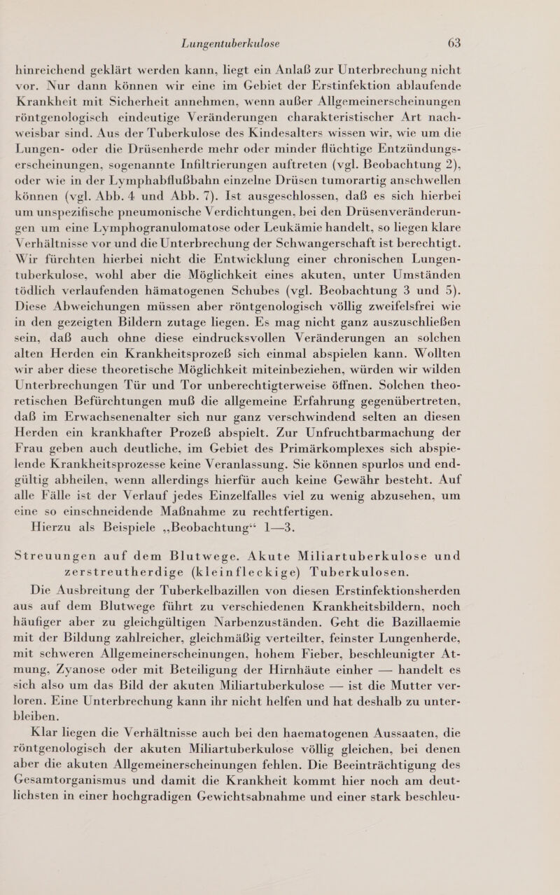 hinreichend geklärt werden kann, liegt ein Anlaß zur Unterbrechung nicht vor. Nur dann können wir eine im Gebiet der Erstinfektion ablaufende Krankheit mit Sicherheit annehmen, wenn außer Allgemeinerscheinungen röntgenologisch eindeutige Veränderungen charakteristischer Art nach- weisbar sind. Aus der Tuberkulose des Kindesalters wissen wir, wie um die Lungen- oder die Drüsenherde mehr oder minder flüchtige Entzündungs- erscheinungen, sogenannte Infiltrierungen auftreten (vgl. Beobachtung 2), oder wie in der Lymphabflußbahn einzelne Drüsen tumorartig anschwellen können (vgl. Abb. 4 und Abb. 7). Ist ausgeschlossen, daß es sich hierbei um unspezifische pneumonische Verdichtungen, bei den Drüsenveränderun- gen um eine Lymphogranulomatose oder Leukämie handelt, so liegen klare Verhältnisse vor und die Unterbrechung der Schwangerschaft ist berechtigt. Wir fürchten hierbei nicht die Entwicklung einer chronischen Lungen- tuberkulose, wohl aber die Möglichkeit eines akuten, unter Umständen tödlich verlaufenden hämatogenen Schubes (vgl. Beobachtung 3 und 5). Diese Abweichungen müssen aber röntgenologisch völlig zweifelsfrei wie in den gezeigten Bildern zutage liegen. Es mag nicht ganz auszuschließen sein, daß auch ohne diese eindrucksvollen Veränderungen an solchen alten Herden ein Krankheitsprozeß sich einmal abspielen kann. Wollten wir aber diese theoretische Möglichkeit miteinbeziehen, würden wir wilden Unterbrechungen Tür und Tor unberechtigterweise öffnen. Solchen theo- retischen Befürchtungen muß die allgemeine Erfahrung gegenübertreten, daß im Erwachsenenalter sich nur ganz verschwindend selten an diesen Herden ein krankhafter Prozeß abspielt. Zur Unfruchtbarmachung der Frau geben auch deutliche, im Gebiet des Primärkomplexes sich abspie- iende Krankheitsprozesse keine Veranlassung. Sie können spurlos und end- gültig abheilen, wenn allerdings hierfür auch keine Gewähr besteht. Auf alle Fälle ist der Verlauf jedes Einzelfalles viel zu wenig abzusehen, um eine so einschneidende Maßnahme zu rechtfertigen. Hierzu als Beispiele „Beobachtung“ 1—3. Streuungen auf dem Blutwege. Akute Miliartuberkulose und zerstreutherdige (kleinfleckige) Tuberkulosen. Die Ausbreitung der Tuberkelbazillen von diesen Erstinfektionsherden aus auf dem Blutwege führt zu verschiedenen Krankheitsbildern, noch häufiger aber zu gleichgültigen Narbenzuständen. Geht die Bazillaemie mit der Bildung zahlreicher, gleichmäßig verteilter, feinster Lungenherde, mit schweren Allgemeinerscheinungen, hohem Fieber, beschleunigter At- mung, Zyanose oder mit Beteiligung der Hirnhäute einher — handelt es sich also um das Bild der akuten Miliartuberkulose — ist die Mutter ver- loren. Eine Unterbrechung kann ihr nicht helfen und hat deshalb zu unter- bleiben. Klar liegen die Verhältnisse auch bei den haematogenen Aussaaten, die röntgenologisch der akuten Miliartuberkulose völlig gleichen, bei denen aber die akuten Allgemeinerscheinungen fehlen. Die Beeinträchtigung des Gesamtorganismus und damit die Krankheit kommt hier noch am deut- lichsten in einer hochgradigen Gewichtsabnahme und einer stark beschleu-