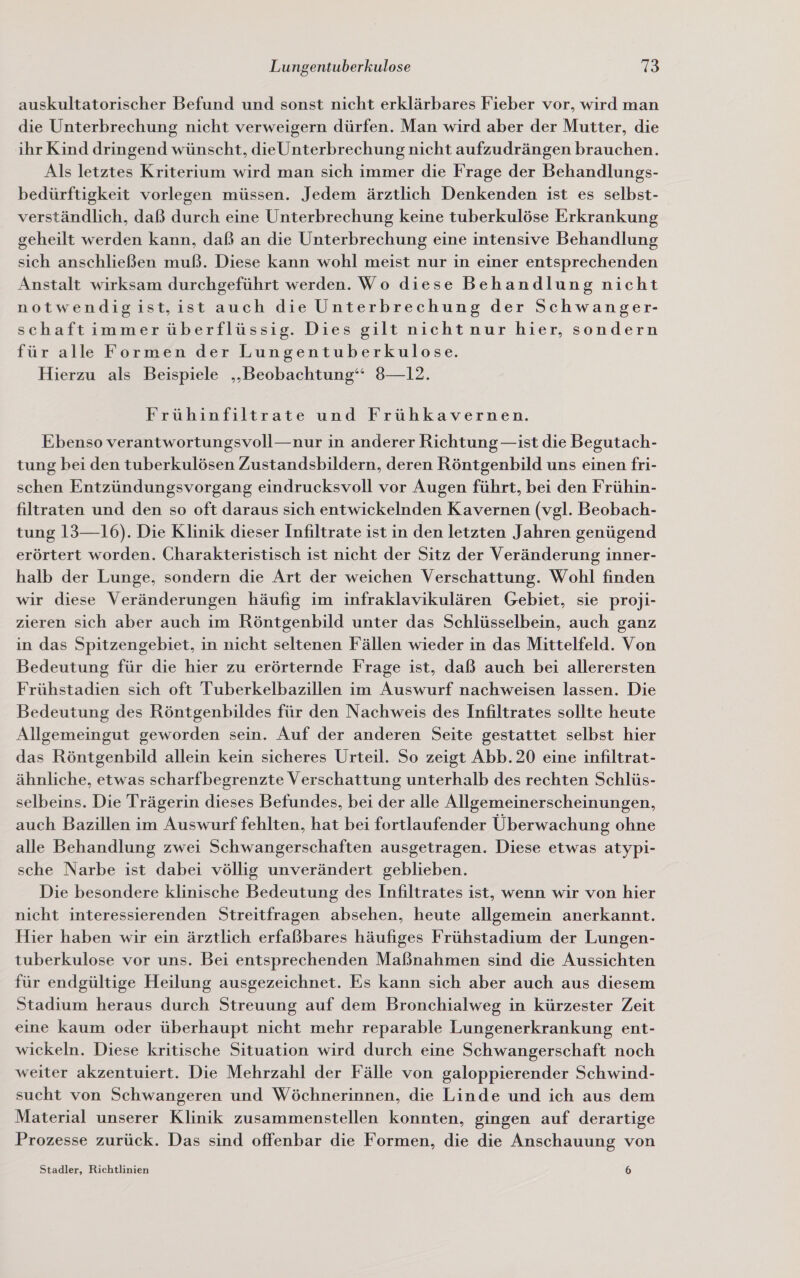auskultatorischer Befund und sonst nicht erklärbares Fieber vor, wird man die Unterbrechung nicht verweigern dürfen. Man wird aber der Mutter, die ihr Kind dringend wünscht, dieUnterbrechung nicht aufzudrängen brauchen. Als letztes Kriterium wird man sich immer die Frage der Behandlungs- bedürftigkeit vorlegen müssen. Jedem ärztlich Denkenden ist es selbst- verständlich, daß durch eine Unterbrechung keine tuberkulöse Erkrankung geheilt werden kann, daß an die Unterbrechung eine intensive Behandlung sich anschließen muß. Diese kann wohl meist nur in einer entsprechenden Anstalt wirksam durchgeführt werden. Wo diese Behandlung nicht notwendigist,ist auch die Unterbrechung der Schwanger- schaftimmer überflüssig. Dies gilt nicht nur hier, sondern für alle Formen der Lungentuberkulose. Hierzu als Beispiele „Beobachtung“ 8—12. Frühinfiltrate und Frühkavernen. Ebenso verantwortungsvoll—nur in anderer Richtung —ist die Begutach- tung bei den tuberkulösen Zustandsbildern, deren Röntgenbild uns einen fri- schen Entzündungsvorgang eindrucksvoll vor Augen führt, bei den Frühin- filtraten und den so oft daraus sich entwickelnden Kavernen (vgl. Beobach- tung 13—16). Die Klinik dieser Infiltrate ist in den letzten Jahren genügend erörtert worden. Charakteristisch ist nicht der Sitz der Veränderung inner- halb der Lunge, sondern die Art der weichen Verschattung. Wohl finden wir diese Veränderungen häufig im infraklavikulären Gebiet, sie proji- zieren sich aber auch im Röntgenbild unter das Schlüsselbein, auch ganz in das Spitzengebiet, in nicht seltenen Fällen wieder in das Mittelfeld. Von Bedeutung für die hier zu erörternde Frage ist, daß auch bei allerersten Frühstadien sich oft Tuberkelbazillen im Auswurf nachweisen lassen. Die Bedeutung des Röntgenbildes für den Nachweis des Infiltrates sollte heute Allgemeingut geworden sein. Auf der anderen Seite gestattet selbst hier das Röntgenbild allein kein sicheres Urteil. So zeigt Abb. 20 eine infiltrat- ähnliche, etwas scharfbegrenzte Verschattung unterhalb des rechten Schlüs- selbeins. Die Trägerin dieses Befundes, bei der alle Allgemeinerscheinungen, auch Bazillen im Auswurf fehlten, hat bei fortlaufender Überwachung ohne alle Behandlung zwei Schwangerschaften ausgetragen. Diese etwas atypi- sche Narbe ist dabei völlig unverändert geblieben. Die besondere klinische Bedeutung des Infiltrates ist, wenn wir von hier nicht interessierenden Streitfragen absehen, heute allgemein anerkannt. Hier haben wir ein ärztlich erfaßbares häufiges Frühstadium der Lungen- tuberkulose vor uns. Bei entsprechenden Maßnahmen sind die Aussichten für endgültige Heilung ausgezeichnet. Es kann sich aber auch aus diesem Stadium heraus durch Streuung auf dem Bronchialweg in kürzester Zeit eine kaum oder überhaupt nicht mehr reparable Lungenerkrankung ent- wickeln. Diese kritische Situation wird durch eine Schwangerschaft noch weiter akzentuiert. Die Mehrzahl der Fälle von galoppierender Schwind- sucht von Schwangeren und Wöchnerinnen, die Linde und ich aus dem Material unserer Klinik zusammenstellen konnten, gingen auf derartige Prozesse zurück. Das sind offenbar die Formen, die die Anschauung von Stadler, Richtlinien 6