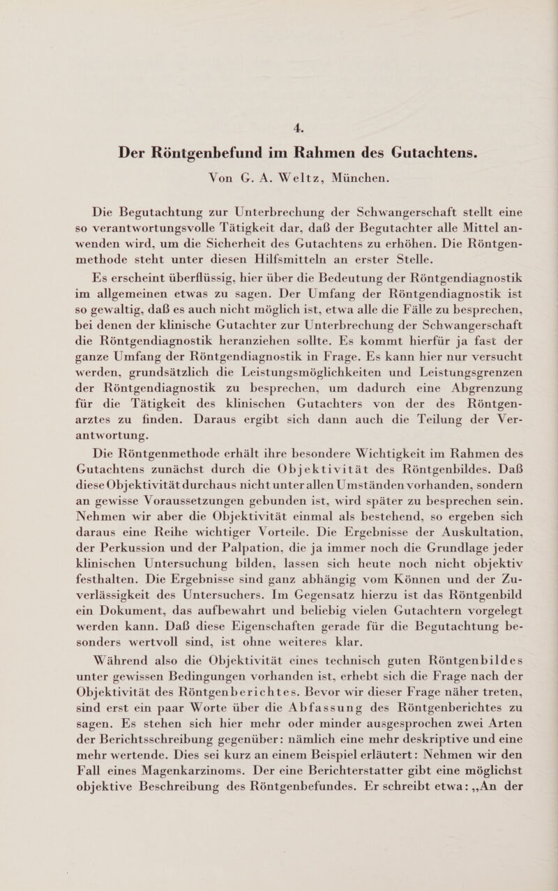 4. Der Röntgenbefund im Rahmen des Gutachtens. Von G. A. Weltz, München. Die Begutachtung zur Unterbrechung der Schwangerschaft stellt eine so verantwortungsvolle Tätigkeit dar, daß der Begutachter alle Mittel an- wenden wird, um die Sicherheit des Gutachtens zu erhöhen. Die Röntgen- methode steht unter diesen Hilfsmitteln an erster Stelle. Es erscheint überflüssig, hier über die Bedeutung der Röntgendiagnostik im allgemeinen etwas zu sagen. Der Umfang der Röntgendiagnostik ist so gewaltig, daß es auch nicht möglich ist, etwa alle die Fälle zu besprechen, bei denen der klinische Gutachter zur Unterbrechung der Schwangerschaft die Röntgendiagnostik heranziehen sollte. Es kommt hierfür ja fast der ganze Umfang der Röntgendiagnostik in Frage. Es kann hier nur versucht werden, grundsätzlich die Leistungsmöglichkeiten und Leistungsgrenzen der Röntgendiagnostik zu besprechen, um dadurch eine Abgrenzung für die Tätigkeit des klinischen Gutachters von der des Röntgen- arztes zu finden. Daraus ergibt sich dann auch die Teilung der Ver- antwortung. Die Röntgenmethode erhält ihre besondere Wichtigkeit im Rahmen des Gutachtens zunächst durch die Objektivität des Röntgenbildes. Daß diese Objektivität durchaus nicht unter allen Umständen vorhanden, sondern an gewisse Voraussetzungen gebunden ist, wird später zu besprechen sein. Nehmen wir aber die Objektivität einmal als bestehend, so ergeben sich daraus eine Reihe wichtiger Vorteile. Die Ergebnisse der Auskultation, der Perkussion und der Palpation, die ja immer noch die Grundlage jeder klinischen Untersuchung bilden, lassen sich heute noch nicht objektiv festhalten. Die Ergebnisse sind ganz abhängig vom Können und der Zu- verlässigkeit des Untersuchers. Im Gegensatz hierzu ist das Röntgenbild ein Dokument, das aufbewahrt und beliebig vielen Gutachtern vorgelegt werden kann. Daß diese Eigenschaften gerade für die Begutachtung be- sonders wertvoll sind, ist ohne weiteres klar. Während also die Objektivität eines technisch guten Röntgenbildes unter gewissen Bedingungen vorhanden ist, erhebt sich die Frage nach der Objektivität des Röntgenberichtes. Bevor wir dieser Frage näher treten, sind erst ein paar Worte über die Abfassung des Röntgenberichtes zu sagen. Es stehen sich hier mehr oder minder ausgesprochen zwei Arten der Berichtsschreibung gegenüber: nämlich eine mehr deskriptive und eine mehr wertende. Dies sei kurz an einem Beispiel erläutert: Nehmen wir den Fall eines Magenkarzinoms. Der eine Berichterstatter gibt eine möglichst objektive Beschreibung des Röntgenbefundes. Er schreibt etwa: „An der