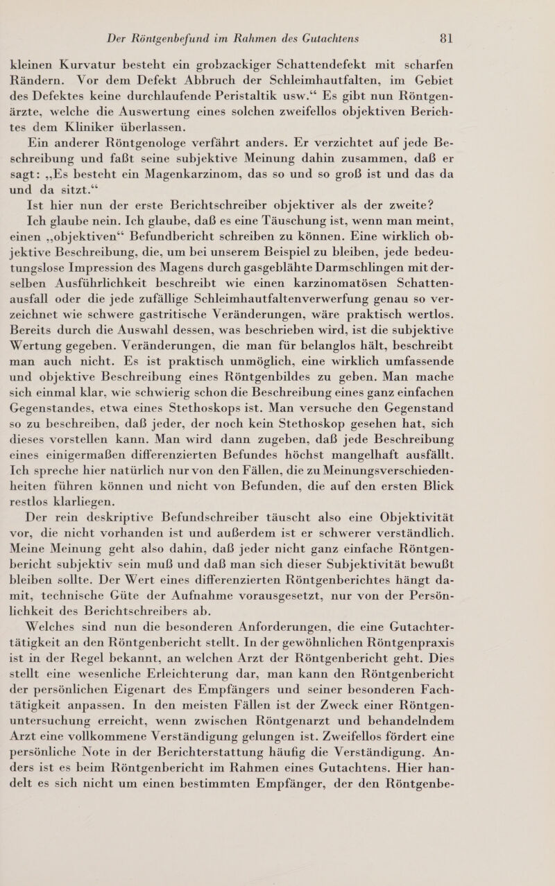 kleinen Kurvatur besteht ein grobzackiger Schattendefekt mit scharfen Rändern. Vor dem Defekt Abbruch der Schleimhautfalten, im Gebiet des Defektes keine durchlaufende Peristaltik usw.“ Es gibt nun Röntgen- ärzte, welche die Auswertung eines solchen zweifellos objektiven Berich- tes dem Kliniker überlassen. Ein anderer Röntgenologe verfährt anders. Er verzichtet auf jede Be- schreibung und faßt seine subjektive Meinung dahin zusammen, daß er sagt: „Es besteht ein Magenkarzinom, das so und so groß ist und das da und da sitzt.“ Ist hier nun der erste Berichtschreiber objektiver als der zweite? Ich glaube nein. Ich glaube, daß es eine Täuschung ist, wenn man meint, einen „objektiven“ Befundbericht schreiben zu können. Eine wirklich ob- jektive Beschreibung, die, um bei unserem Beispiel zu bleiben, jede bedeu- tungslose Impression des Magens durch gasgeblähte Darmschlingen mit der- selben Ausführlichkeit beschreibt wıe einen karzinomatösen Schatten- ausfall oder die jede zufällige Schleimhautfaltenverwerfung genau so ver- zeichnet wie schwere gastritische Veränderungen, wäre praktisch wertlos. Bereits durch die Auswahl dessen, was beschrieben wird, ist die subjektive Wertung gegeben. Veränderungen, die man für belanglos hält, beschreibt man auch nicht. Es ist praktisch unmöglich, eine wirklich umfassende und objektive Beschreibung eines Röntgenbildes zu geben. Man mache sich einmal klar, wie schwierig schon die Beschreibung eines ganz einfachen Gegenstandes, etwa eines Stethoskops ist. Man versuche den Gegenstand so zu beschreiben, daß jeder, der noch kein Stethoskop gesehen hat, sich dieses vorstellen kann. Man wird dann zugeben, daß jede Beschreibung eines einigermaßen differenzierten Befundes höchst mangelhaft ausfällt. Ich spreche hier natürlich nur von den Fällen, die zu Meinungsverschieden- heiten führen können und nicht von Befunden, die auf den ersten Blick restlos klarliegen. Der rein deskriptive Befundschreiber täuscht also eine Objektivität vor, die nicht vorhanden ist und außerdem ist er schwerer verständlich. Meine Meinung geht also dahin, daß jeder nicht ganz einfache Röntgen- bericht subjektiv sein muß und daß man sich dieser Subjektivität bewußt bleiben sollte. Der Wert eines differenzierten Röntgenberichtes hängt da- mit, technische Güte der Aufnahme vorausgesetzt, nur von der Persön- lichkeit des Berichtschreibers ab. Welches sind nun die besonderen Anforderungen, die eine Gutachter- tätigkeit an den Röntgenbericht stellt. In der gewöhnlichen Röntgenpraxis ist in der Regel bekannt, an welchen Arzt der Röntgenbericht geht. Dies stellt eine wesenliche Erleichterung dar, man kann den Röntgenbericht der persönlichen Eigenart des Empfängers und seiner besonderen Fach- tätigkeit anpassen. In den meisten Fällen ist der Zweck einer Röntgen- untersuchung erreicht, wenn zwischen Röntgenarzt und behandelndem Arzt eine vollkommene Verständigung gelungen ist. Zweifellos fördert eine persönliche Note in der Berichterstattung häufig die Verständigung. An- ders ist es beim Röntgenbericht im Rahmen eines Gutachtens. Hier han- delt es sich nicht um einen bestimmten Empfänger, der den Röntgenbe-