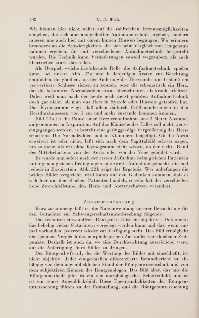 Wir können hier nicht näher auf die zahlreichen Irrtumsmöglichkeiten eingehen, die sich aus mangelhafter Aufnahmetechnik ergeben, sondern müssen uns auch hier mit einem kurzen Hinweis begnügen. Wir erinnern besonders an die Schwierigkeiten, die sich beim Vergleich von Lungenauf- nahmen ergeben, die mit verschiedener Aufnahmetechnik hergestellt wurden. Die Technik kann Veränderungen sowohl wegzaubern als auch übertrieben stark darstellen. Als Beispiel, welche irreführende Rolle die Aufnahmetechnik spielen kann, sei unsere Abb. 22a und b denjenigen Ärzten zur Beachtung empfohlen, die glauben, aus der Änderung des Herzrandes um 1 oder 2 cm verwertbare Schlüsse ziehen zu können, oder die schematisch ein Herz, das die bekannten Normalzahlen etwas überschreitet, als krank erklären. Dabei weiß man nach der heute noch meist geübten Aufnahmetechnik doch gar nicht, ob man das Herz in Systole oder Diastole getroffen hat. Das Kymogramm zeigt, daß allein dadurch Größenänderungen in den Herzdurchmessern von 1 cm und mehr zustande kommen können. Bild 22a ist die Pause einer Herzfernaufnahme aus 2 Meter Abstand, aufgenommen in Inspiration. Auf das Klinische des Falles soll nicht weiter eingegangen werden, es besteht eine geringgradige Vergrößerung des Herz- schattens. Die Normalzahlen sind in Klammern beigefügt. Ob die Aorta erweitert ist oder nicht, läßt sich nach dem Sagittalbild schwer sagen, um so mehr, als wir ohne Kymogramm nicht wissen, ob der rechte Rand des Mittelschattens von der Aorta oder von der Vene gebildet wird. Es wurde nun sofort nach der ersten Aufnahme beim gleichen Patienten unter genau gleichen Bedingungen eine zweite Aufnahme gemacht, diesmal jedoch in Exspiration. Abb. 22b zeigt das Ergebnis. Wer unbefangen die beiden Bilder vergleicht, wird kaum auf den Gedanken kommen, daß es sich hier um den gleichen Patienten handelt, so sehr hat der verschieden hohe Zwerchfellstand den Herz- und Aortenschatten verändert. Zusammenfassung Kurz zusammengefaßt ist die Nutzanwendung unserer Betrachtung für den Gutachter zur Schwangerschaftsunterbrechung folgende: Das technisch einwandfreie Röntgenbild ist ein objektives Dokument, das beliebig vielen Gutachtern vorgelegt werden kann und das, wenn ein- mal vorhanden, jederzeit wieder zur Verfügung steht. Das Bild ermöglicht den genauen Vergleich des morphologischen Zustandes verschiedener Zeit- punkte. Deshalb ist auch da, wo eine Durchleuchtung ausreichend wäre, auf die Anfertigung eines Bildes zu dringen. Der Röntgenbefund, der die Wertung des Bildes mit einschließt, ist nicht objektiv. Jeder einigermaßen differenzierte Befundbericht ist ab- hängig von dem augenblicklichen Stand der Röntgenwissenschaft und von dem subjektiven Können des Röntgenologen. Das Bild aber, das uns die Röntgenmethode gibt, ist ein rein morphologisches Schattenbild, und es ist ein reines Augenblicksbild. Diese Eigentümlichkeiten der Röntgen- untersuchung führen zu der Feststellung, daß die Röntgenuntersuchung