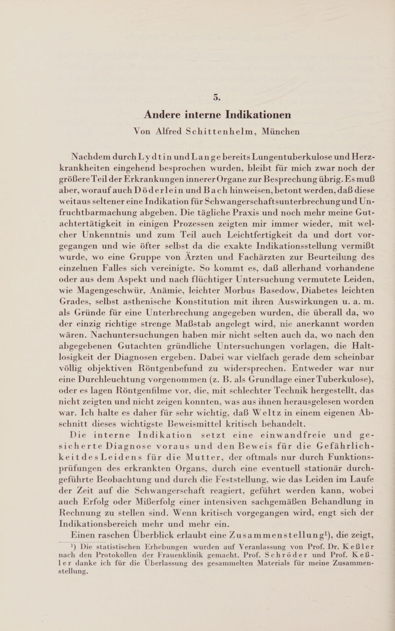 &gt;. Andere interne Indikationen Von Alfred Schittenhelm, München Nachdem durchLydtinundLan ge bereits Lungentuberkulose und Herz- krankheiten eingehend besprochen wurden, bleibt für mich zwar noch der größere Teil der Erkrankungen innerer Organe zur Besprechung übrig. Esmuß aber, woraufauch Döderlein und Bach hinweisen, betont werden, daß diese weitaus seltener eine Indikation für Schwangerschaftsunterbrechungund Un- fruchtbarmachung abgeben. Die tägliche Praxis und noch mehr meine Gut- achtertätigkeit in einigen Prozessen zeigten mir immer wieder, mit wel- cher Unkenntnis und zum Teil auch Leichtfertigkeit da und dort vor- gegangen und wie öfter selbst da die exakte Indikationsstellung vermißt wurde, wo eine Gruppe von Ärzten und Fachärzten zur Beurteilung des einzelnen Falles sich vereinigte. So kommt es, daß allerhand vorhandene oder aus dem Aspekt und nach flüchtiger Untersuchung vermutete Leiden, wie Magengeschwür, Anämie, leichter Morbus Basedow, Diabetes leichten Grades, selbst asthenische Konstitution mit ihren Auswirkungen u.a. m. als Gründe für eine Unterbrechung angegeben wurden, die überall da, wo der einzig richtige strenge Maßstab angelegt wird, nie anerkannt worden wären. Nachuntersuchungen haben mir nicht selten auch da, wo nach den abgegebenen Gutachten gründliche Untersuchungen vorlagen, die Halt- losigkeit der Diagnosen ergeben. Dabei war vielfach gerade dem scheinbar völlig objektiven Röntgenbefund zu widersprechen. Entweder war nur eine Durchleuchtung vorgenommen (z. B. als Grundlage einer Tuberkulose), oder es lagen Röntgenfilme vor, die, mit schlechter Technik hergestellt, das nicht zeigten und nicht zeigen konnten, was aus ihnen herausgelesen worden war. Ich halte es daher für sehr wichtig, daß Weltz in einem eigenen Ab- schnitt dieses wichtigste Beweismittel kritisch behandelt. Die interne Indikation setzt eine einwandfreie und :ge- sicherte Diagnose voraus und den Beweis für die Gefährlich- keitdesLeidens für die Mutter, der oftmals nur durch Funktions- prüfungen des erkrankten Organs, durch eine eventuell stationär durch- geführte Beobachtung und durch die Feststellung, wie das Leiden im Laufe der Zeit auf die Schwangerschaft reagiert, geführt werden kann, wobei auch Erfolg oder Mißerfolg einer intensiven sachgemäßen Behandlung in Rechnung zu stellen sind. Wenn kritisch vorgegangen wird, engt sich der Indikationsbereich mehr und mehr ein. Einen raschen Überblick erlaubt eine Zusammenstellung!), die zeigt, 1) Die statistischen Erhebungen wurden auf Veranlassung von Prof. Dr. Keßler nach den Protokollen der Frauenklinik gemacht. Prof. Schröder und Prof. Keß- ler danke ich für die Überlassung des gesammelten Materials für meine Zusammen- stellung.