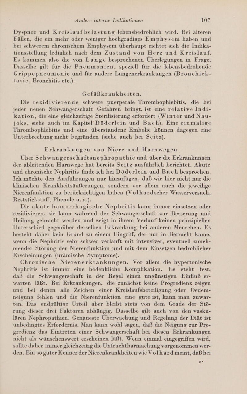 Dyspnoe und Kreislaufbelastung lebensbedrohlich wird. Bei älteren Fällen, die ein mehr oder weniger hochgradiges Emphysem haben und bei schwerem chronischem Emphysem überhaupt richtet sich die Indika- tionsstellung lediglich nach dem Zustand von Herz und Kreislauf. Es kommen also die von Lange besprochenen Überlegungen in Frage. Dasselbe gilt für die Pneumonien, speziell für die lebensbedrohende Grippepneumonie und für andere Lungenerkrankungen (Bronchiek- tasie, Bronchitis etc.). Gefäßkrankheiten. Die rezidivierende schwere puerperale Thrombophlebitis, die bei jeder neuen Schwangerschaft Gefahren bringt, ist eine relative Indi- kation, die eine gleichzeitige Sterilisierung erfordert (Winter und Nau- joks, siehe auch im Kapitel’ Döderlein und Bach). Eine einmalige Thrombophlebitis und eine überstandene Embolie können dagegen eine Unterbrechung nicht begründen (siehe auch bei Seitz). Erkrankungen von Niere und Harnwegen. Über Schwangerschaftsnephropathie und über die Erkrankungen der ableitenden Harnwege hat bereits Seitz ausführlich berichtet. Akute und chronische Nephritis finde ich bei Döderlein und Bach besprochen. Ich möchte den Ausführungen nur hinzufügen, daß wir hier nicht nur die klinischen Krankheitsäußerungen, sondern vor allem auch die jeweilige Nierenfunktion zu berücksichtigen haben (Volhardscher Wasserversuch, Reststickstoff, Phenole u. a.). Die akute hämorrhagische Nephritis kann immer einsetzen oder rezidivieren, sie kann während der Schwangerschaft zur Besserung und Heilung gebracht werden und zeigt in ihrem Verlauf keinen prinzipiellen Unterschied gegenüber derselben Erkrankung bei anderen Menschen. Es besteht daher kein Grund zu einem Eingriff, der nur in Betracht käme, wenn die Nephritis sehr schwer verläuft mit intensiver, eventuell zuneh- mender Störung der Nierenfunktion und mit dem Einsetzen bedrohlicher Erscheinungen (urämische Symptome). Chronische Nierenerkrankungen. Vor allem die hypertonische Nephritis ist immer eine bedenkliche Komplikation. Es steht fest, daß die Schwangerschaft in der Regel einen ungünstigen Einfluß er- warten läßt. Bei Erkrankungen, die zunächst keine Progredienz zeigen und bei denen alle Zeichen einer Kreislaufsbeteiligung oder Oedem- neigung fehlen und die Nierenfunktion eine gute ist, kann man zuwar- ten. Das endgültige Urteil aber bleibt stets von dem Grade der Stö- rung dieser drei Faktoren abhängig. Dasselbe gilt auch von den vasku- lären Nephropathien. Genaueste Überwachung und Regelung der Diät ist unbedingtes Erfordernis. Man kann wohl sagen, daß die Neigung zur Pro- gredienz das Eintreten einer Schwangerschaft bei diesen Erkrankungen nicht als wünschenswert erscheinen läßt. Wenn einmal eingegrifien wird, sollte daher immer gleichzeitig die Unfruchtbarmachung vorgenommen wer- den. Ein so guter Kenner der Nierenkrankheiten wie Volhard meint, daß bei g8*