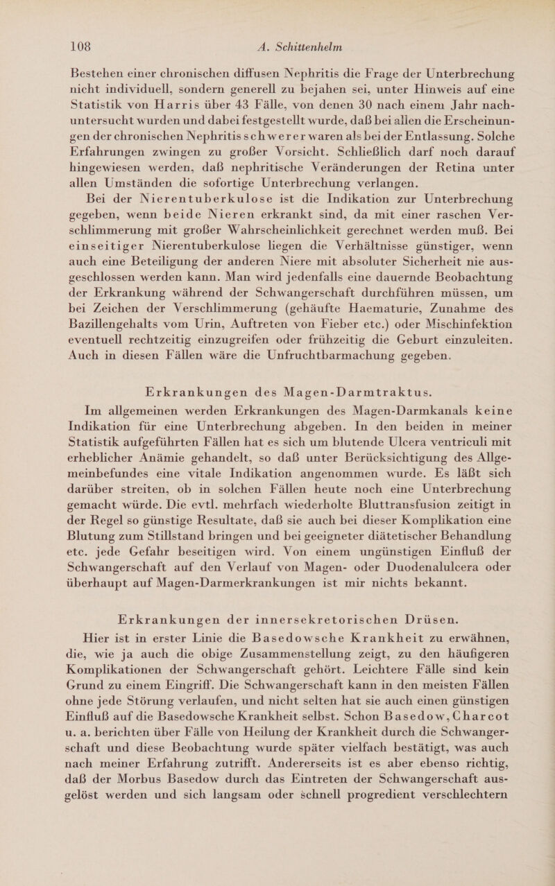 Bestehen einer chronischen diffusen Nephritis die Frage der Unterbrechung nicht individuell, sondern generell zu bejahen sei, unter Hinweis auf eine Statistik von Harris über 43 Fälle, von denen 30 nach einem Jahr nach- untersucht wurden und dabei festgestellt wurde, daß bei allen die Erscheinun- gen der chronischen Nephritisschwerer waren als bei der Entlassung. Solche Erfahrungen zwingen zu großer Vorsicht. Schließlich darf noch darauf hingewiesen werden, daß nephritische Veränderungen der Retina unter allen Umständen die sofortige Unterbrechung verlangen. Bei der Nierentuberkulose ist die Indikation zur Unterbrechung gegeben, wenn beide Nieren erkrankt sind, da mit einer raschen Ver- schlimmerung mit großer Wahrscheinlichkeit gerechnet werden muß. Bei einseitiger Nierentuberkulose liegen die Verhältnisse günstiger, wenn auch eine Beteiligung der anderen Niere mit absoluter Sicherheit nie aus- geschlossen werden kann. Man wird jedenfalls eine dauernde Beobachtung der Erkrankung während der Schwangerschaft durchführen müssen, um bei Zeichen der Verschlimmerung (gehäufte Haematurie, Zunahme des Bazillengehalts vom Urin, Auftreten von Fieber etc.) oder Mischinfektion eventuell rechtzeitig einzugreifen oder frühzeitig die Geburt einzuleiten. Auch in diesen Fällen wäre die Unfruchtbarmachung gegeben. Erkrankungen des Magen-Darmtraktus. Im allgemeinen werden Erkrankungen des Magen-Darmkanals keine Indikation für eine Unterbrechung abgeben. In den beiden in meiner Statistik aufgeführten Fällen hat es sich um blutende Ulcera ventriculi mit erheblicher Anämie gehandelt, so daß unter Berücksichtigung des Allge- meinbefundes eine vitale Indikation angenommen wurde. Es läßt sich darüber streiten, ob in solchen Fällen heute noch eine Unterbrechung gemacht würde. Die evtl. mehrfach wiederholte Bluttransfusion zeitigt in der Regel so günstige Resultate, daß sie auch bei dieser Komplikation eine Blutung zum Stillstand bringen und bei geeigneter diätetischer Behandlung etc. jede Gefahr beseitigen wird. Von einem ungünstigen Einfluß der Schwangerschaft auf den Verlauf von Magen- oder Duodenalulcera oder überhaupt auf Magen-Darmerkrankungen ist mir nichts bekannt. Erkrankungen der innersekretorischen Drüsen. Hier ist in erster Linie die Basedowsche Krankheit zu erwähnen, die, wie ja auch die obige Zusammenstellung zeigt, zu den häufigeren Komplikationen der Schwangerschaft gehört. Leichtere Fälle sind kein Grund zu einem Eingriff. Die Schwangerschaft kann in den meisten Fällen ohne jede Störung verlaufen, und nicht selten hat sie auch einen günstigen Einfluß auf die Basedowsche Krankheit selbst. Schon Basedow,Charcot u. a. berichten über Fälle von Heilung der Krankheit durch die Schwanger- schaft und diese Beobachtung wurde später vielfach bestätigt, was auch nach meiner Erfahrung zutrifft. Andererseits ist es aber ebenso richtig, daß der Morbus Basedow durch das Eintreten der Schwangerschaft aus- gelöst werden und sich langsam oder schnell progredient verschlechtern