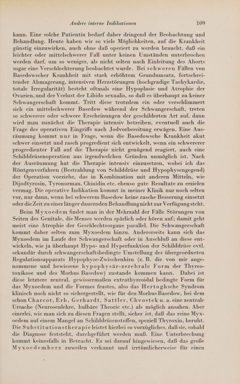 kann. Eine solche Patientin bedarf daher dringend der Beobachtung und Behandlung. Heute haben wir so viele Möglichkeiten, auf die Krankheit günstig einzuwirken, auch ohne daß operiert zu werden braucht, daß ein leichter oder mittelschwerer Fall unter keinen Umständen unterbrochen werden darf, um so weniger, als nicht selten nach Einleitung des Aborts sogar eine Verschlechterung beobachtet wurde. Bei schweren Fällen von Basedowscher Krankheit mit stark erhöhtem Grundumsatz, fortschrei- tender Abmagerung, intensiven Herzstörungen (hochgradige Tachykardie, totale Irregularität) besteht oftmals eine Hypoplasie und Atrophie der Ovarien, und der Verlust der Libido sexualis, so daß es überhaupt zu keiner Schwangerschaft kommt. Tritt diese trotzdem ein oder verschlimmert sich ein mittelschwerer Basedow während der Schwangerschaft, treten so schwerere oder schwere Erscheinungen der geschilderten Art auf, dann wird man zunächst die Therapie intensiv betreiben, eventuell auch die Frage des operativen Eingriffs nach Jodvorbereitung erwägen. Eine Aus- räumung kommt nur in Frage, wenn die Basedowsche Krankheit akut schwer einsetzt und rasch progredient sich entwickelt, wenn ein schwererer progredienter Fall auf die Therapie nicht genügend reagiert, auch eine Schilddrüsenoperation aus irgendwelchen Gründen unmöglich ist. Nach der Ausräumung hat die Therapie intensiv einzusetzen, wobei ich das Röntgenverfahren (Bestrahlung von Schilddrüse und Hypophysengegend) der Operation vorziehe, das in Kombination mit anderen Mitteln, wie Dijodtyrosin, Tyronorman, Chinidin etc. ebenso gute Resultate zu erzielen vermag. Die operative Indikation kommt in meiner Klinik nur noch selten vor, nur dann, wenn bei schwerem Basedow keine rasche Besserung einsetzt oder die Zeit zu einer länger dauernden Behandlungnicht zur Verfügung steht. Beim Myxoedem findet man in der Mehrzahl der Fälle Störungen von Seiten des Genitale, die Menses werden spärlich oder hören auf; damit geht meist eine Atrophie der Geschlechtsorgane parallel. Die Schwangerschaft kommt daher selten zum Myxoedem hinzu. Andererseits kann sich das Myxoedem im Laufe der Schwangerschaft oder in Anschluß an diese ent- wickeln, wie ja überhaupt Hypo- und Hyperfunktion der Schilddrüse evtl. sekundär durch schwangerschaftsbedingte Umstellung des übergeordneten Regulationsapparats Hypophyse-Zwischenhirn (z. B. die von mir ange- nommene und bewiesene hypophysär-zerebrale Form der Thyreo- toxikose und des Morbus Basedow) zustande kommen kann. Dabei ist diese letztere zentral, gewissermaßen extrathyreoidal bedingte Form für das Myxoedem und die Formes frustes, also das Hertoghsche Syndrom klinisch noch nicht so sichergestellt, wie für den Morbus Basedow, bei dem schon Charcot, Erb, Gerhardt, Sattler, Chvostek u.a. eine zentrale Ursache (Neurosenlehre, bulbäre Theorie etc.) als möglich ansahen. Aber einerlei, wie man sich zu diesen Fragen stellt, sicher ist, daß das reine Myx- oedem auf einem Mangel an Schilddrüsenstoffen, speziell Thyroxin, beruht. Die Substitutionstherapie leistet hierbei so vorzügliches, daß sie, sobald die Diagnose feststeht, durchgeführt werden muß. Eine Unterbrechung kommt keinesfalls in Betracht. Es sei darauf hingewiesen, daß das große Myxoedemherz zuweilen verkannt und irrtümlicherweise für einen
