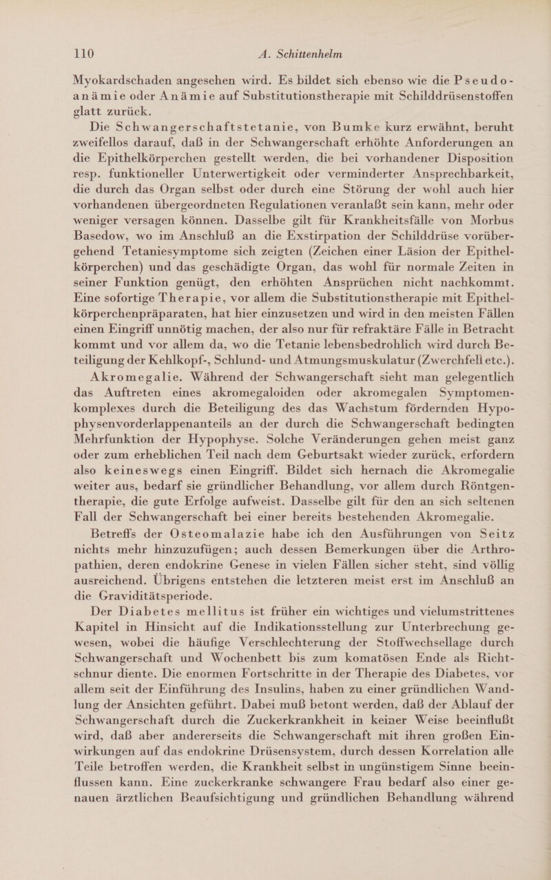 Myokardschaden angesehen wird. Es bildet sich ebenso wie die Pseudo- anämie oder Anämie auf Substitutionstherapie mit Schilddrüsenstoffen glatt zurück. Die Schwangerschaftstetanie, von Bumke kurz erwähnt, beruht zweifellos darauf, daß in der Schwangerschaft erhöhte Anforderungen an die Epithelkörperchen gestellt werden, die bei vorhandener Disposition resp. funktioneller Unterwertigkeit oder verminderter Ansprechbarkeit, die durch das Organ selbst oder durch eine Störung der wohl auch hier vorhandenen übergeordneten Regulationen veranlaßt sein kann, mehr oder weniger versagen können. Dasselbe gilt für Krankheitsfälle von Morbus Basedow, wo im Anschluß an die Exstirpation der Schilddrüse vorüber- gehend Tetaniesymptome sich zeigten (Zeichen einer Läsion der Epithel- körperchen) und das geschädigte Organ, das wohl für normale Zeiten in seiner Funktion genügt, den erhöhten Ansprüchen nicht nachkommt. Eine sofortige Therapie, vor allem die Substitutionstherapie mit Epithel- körperchenpräparaten, hat hier einzusetzen und wird in den meisten Fällen einen Eingriff unnötig machen, der also nur für refraktäre Fälle in Betracht kommt und vor allem da, wo die Tetanie lebensbedrohlich wird durch Be- teiligung der Kehlkopf-, Schlund- und Atmungsmuskulatur (Zwerchfell ete.). Akromegalie. Während der Schwangerschaft sieht man gelegentlich das Auftreten eines akromegaloiden oder akromegalen Symptomen- komplexes durch die Beteiligung des das Wachstum fördernden Hypo- physenvorderlappenanteils an der durch die Schwangerschaft bedingten Mehrfunktion der Hypophyse. Solche Veränderungen gehen meist ganz oder zum erheblichen Teil nach dem Geburtsakt wieder zurück, erfordern also keineswegs einen Eingriff. Bildet sich hernach die Akromegalie weiter aus, bedarf sie gründlicher Behandlung, vor allem durch Röntgen- therapie, die gute Erfolge aufweist. Dasselbe gilt für den an sich seltenen Fall der Schwangerschaft bei einer bereits bestehenden Akromegalie. Betreffs der Osteomalazie habe ich den Ausführungen von Seitz nichts mehr hinzuzufügen; auch dessen Bemerkungen über die Arthro- pathien, deren endokrine Genese in vielen Fällen sicher steht, sind völlig ausreichend. Übrigens entstehen die letzteren meist erst im Anschluß an die Graviditätsperiode. Der Diabetes mellitus ist früher ein wichtiges und vielumstrittenes Kapitel in Hinsicht auf die Indikationsstellung zur Unterbrechung ge- wesen, wobei die häufige Verschlechterung der Stoffwechsellage durch Schwangerschaft und Wochenbett bis zum komatösen Ende als Richt- schnur diente. Die enormen Fortschritte in der Therapie des Diabetes, vor allem seit der Einführung des Insulins, haben zu einer gründlichen Wand- lung der Ansichten geführt. Dabei muß betont werden, daß der Ablauf der Schwangerschaft durch die Zuckerkrankheit in keiner Weise beeinflußt wird, daß aber andererseits die Schwangerschaft mit ihren großen Ein- wirkungen auf das endokrine Drüsensystem, durch dessen Korrelation alle Teile betroffen werden, die Krankheit selbst in ungünstigem Sinne beein- flussen kann. Eine zuckerkranke schwangere Frau bedarf also einer ge- nauen ärztlichen Beaufsichtigung und gründlichen Behandlung während