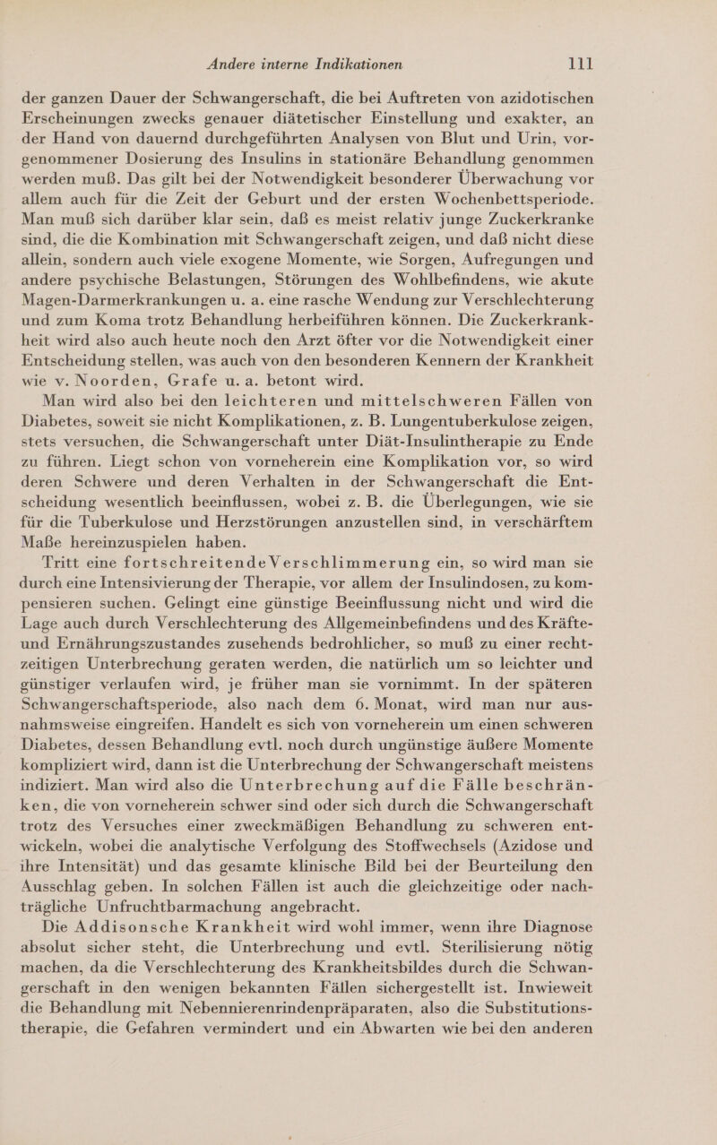 der ganzen Dauer der Schwangerschaft, die bei Auftreten von azidotischen Erscheinungen zwecks genauer diätetischer Einstellung und exakter, an ‚der Hand von dauernd durchgeführten Analysen von Blut und Urin, vor- genommener Dosierung des Insulins in stationäre Behandlung genommen werden muß. Das gilt bei der Notwendigkeit besonderer Überwachung vor allem auch für die Zeit der Geburt und der ersten Wochenbettsperiode. Man muß sich darüber klar sein, daß es meist relativ junge Zuckerkranke sind, die die Kombination mit Schwangerschaft zeigen, und daß nicht diese allein, sondern auch viele exogene Momente, wie Sorgen, Aufregungen und andere psychische Belastungen, Störungen des Wohlbefindens, wie akute Magen-Darmerkrankungen u. a. eine rasche Wendung zur Verschlechterung und zum Koma trotz Behandlung herbeiführen können. Die Zuckerkrank- heit wird also auch heute noch den Arzt öfter vor die Notwendigkeit einer Entscheidung stellen, was auch von den besonderen Kennern der Krankheit wie v. Noorden, Grafe u.a. betont wird. Man wird also bei den leichteren und mittelschweren Fällen von Diabetes, soweit sie nicht Komplikationen, z. B. Lungentuberkulose zeigen, stets versuchen, die Schwangerschaft unter Diät-Insulintherapie zu Ende zu führen. Liegt schon von vorneherein eine Komplikation vor, so wird deren Schwere und deren Verhalten in der Schwangerschaft die Ent- scheidung wesentlich beeinflussen, wobei z. B. die Überlegungen, wie sie für die Tuberkulose und Herzstörungen anzustellen sind, in verschärftem Maße hereinzuspielen haben. Tritt eine fortschreitende Verschlimmerung ein, so wird man sie durch eine Intensivierung der Therapie, vor allem der Insulindosen, zu kom- pensieren suchen. Gelingt eine günstige Beeinflussung nicht und wird die Lage auch durch Verschlechterung des Allgemeinbefindens und des Kräfte- und Ernährungszustandes zusehends bedrohlicher, so muß zu einer recht- zeitigen Unterbrechung geraten werden, die natürlich um so leichter und günstiger verlaufen wird, je früher man sie vornimmt. In der späteren Schwangerschaftsperiode, also nach dem 6. Monat, wird man nur aus- nahmsweise eingreifen. Handelt es sich von vorneherein um einen schweren Diabetes, dessen Behandlung evtl. noch durch ungünstige äußere Momente kompliziert wird, dann ist die Unterbrechung der Schwangerschaft meistens indiziert. Man wird also die Unterbrechung auf die Fälle beschrän- ken, die von vorneherein schwer sind oder sich durch die Schwangerschaft trotz des Versuches einer zweckmäßigen Behandlung zu schweren ent- wickeln, wobei die analytische Verfolgung des Stoffwechsels (Azidose und ihre Intensität) und das gesamte klinische Bild bei der Beurteilung den Ausschlag geben. In solchen Fällen ist auch die gleichzeitige oder nach- trägliche Unfruchtbarmachung angebracht. Die Addisonsche Krankheit wird wohl immer, wenn ihre Diagnose absolut sicher steht, die Unterbrechung und evtl. Sterilisierung nötig machen, da die Verschlechterung des Krankheitsbildes durch die Schwan- gerschaft in den wenigen bekannten Fällen sichergestellt ist. Inwieweit die Behandlung mit Nebennierenrindenpräparaten, also die Substitutions- therapie, die Gefahren vermindert und ein Abwarten wie bei den anderen