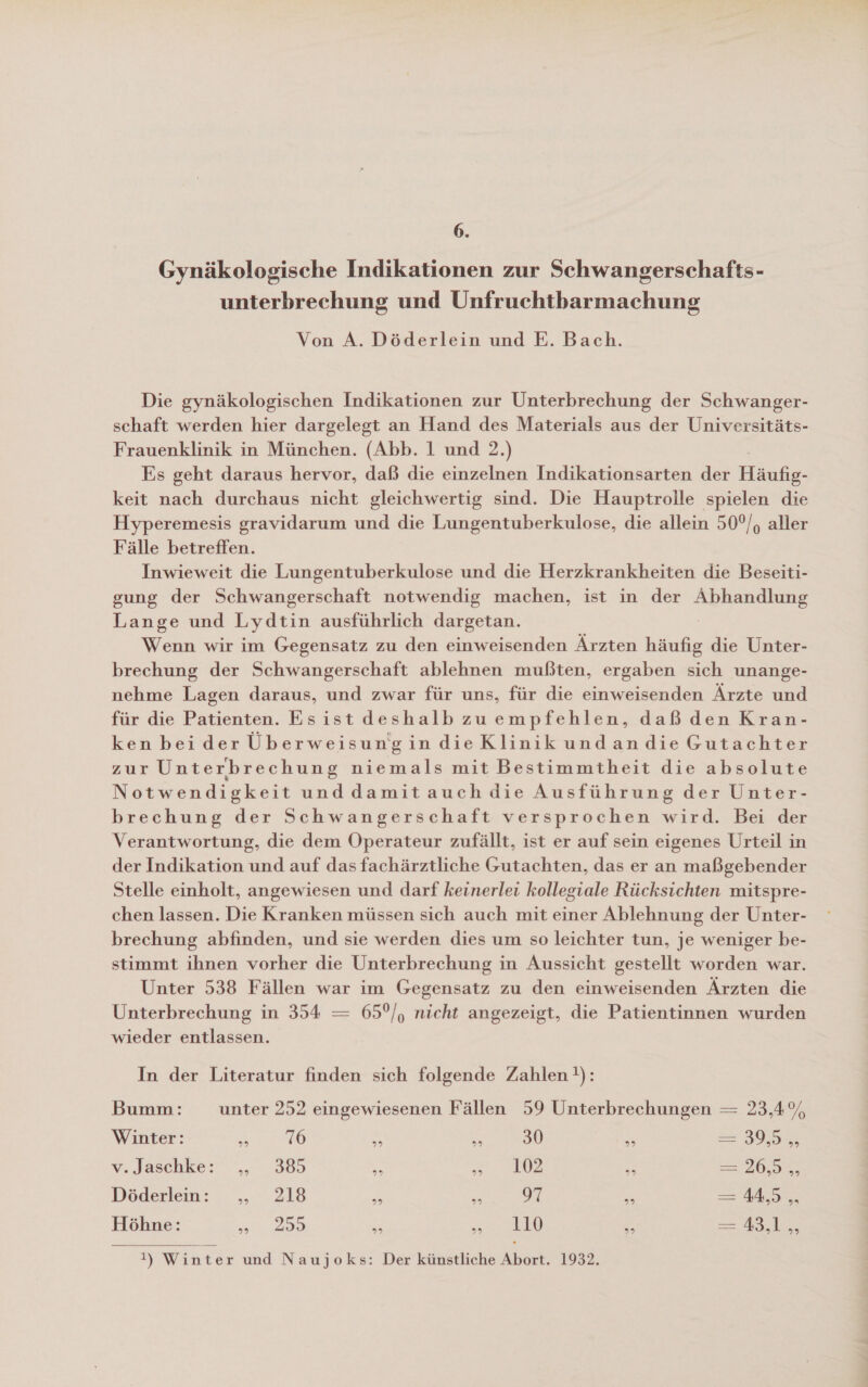 6. Gynäkologische Indikationen zur Schwangerschafts- unterbrechung und Unfruchtbarmachung Von A. Döderlein und E. Bach. Die gynäkologischen Indikationen zur Unterbrechung der Schwanger- schaft werden hier dargelegt an Hand des Materials aus der Universitäts- Frauenklinik in München. (Abb. 1 und 2.) Es geht daraus hervor, daß die einzelnen Indikationsarten der Häufig- keit nach durchaus nicht gleichwertig sind. Die Hauptrolle spielen die Hyperemesis gravidarum und die Lungentuberkulose, die allein 50°/, aller Fälle betreffen. Inwieweit die Lungentuberkulose und die Herzkrankheiten die Beseiti- gung der Schwangerschaft notwendig machen, ist in der Abhandlung Lange und Lydtin ausführlich dargetan. Wenn wir im Gegensatz zu den einweisenden Ärzten häufig die Unter- brechung der Schwangerschaft ablehnen mußten, ergaben sich unange- nehme Lagen daraus, und zwar für uns, für die einweisenden Ärzte und für die Patienten. Esist deshalb zuempfehlen, daß den Kran- ken beider Überweisungin dieKlinik undandie Gutachter zur Unterbrechung niemals mit Bestimmtheit die absolute Notwendigkeit und damit auch die Ausführung der Unter- brechung der Schwangerschaft versprochen wird. Bei der Verantwortung, die dem Operateur zufällt, ist er auf sein eigenes Urteil in der Indikation und auf das fachärztliche Gutachten, das er an maßgebender Stelle einholt, angewiesen und darf keinerlei kollegiale Rücksichten mitspre- chen lassen. Die Kranken müssen sich auch mit einer Ablehnung der Unter- brechung abfinden, und sie werden dies um so leichter tun, je weniger be- stimmt ihnen vorher die Unterbrechung in Aussicht gestellt worden war. Unter 538 Fällen war im Gegensatz zu den einweisenden Ärzten die Unterbrechung in 354 = 65°/, nicht angezeigt, die Patientinnen wurden wieder entlassen. In der Literatur finden sich folgende Zahlen }): Bumm: unter 252 eingewiesenen Fällen 59 Unterbrechungen = 23,4% Winter: 23 76 E “ 30 En 395% v.Jaschke: ,„ 385 e ae \ N re 20 Döderlein: ., 218 E: iR 97 5 — A, Höhne: 255 Er =. 10 MR Rt a IL  I!) Winter und Naujoks: Der künstliche Abort. 1932.