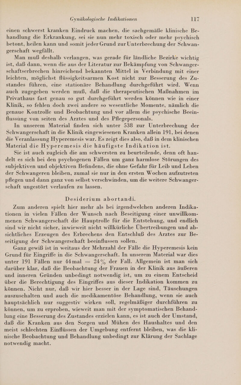 einen schwerst kranken Eindruck machen, die sachgemäße klinische Be- handlung die Erkrankung, sei sie nun mehr toxisch oder mehr psychisch betont, heilen kann und somit jeder Grund zur Unterbrechung der Schwan- gerschaft wegfällt. Man muß deshalb verlangen, was gerade für ländliche Bezirke wichtig ist, daß dann, wenn die aus der Literatur zur Bekämpfung von Schwanger- schaftserbrechen hinreichend bekannten Mittel in Verbindung mit einer leichten, möglichst flüssigkeitsarmen Kost nicht zur Besserung des Zu- standes führen, eine stationäre Behandlung durchgeführt wird. Wenn auch zugegeben werden muß, daß die therapeutischen Maßnahmen im Privathaus fast genau so gut durchgeführt werden können wie in einer Klinik, so fehlen doch zwei andere so wesentliche Momente, nämlich die genaue Kontrolle und Beobachtung und vor allem die psychische Beein- flussung von seiten des Arztes und des Pflegepersonals. In unserem Material finden sich unter 538 zur Unterbrechung der Schwangerschaft in die Klinik eingewiesenen Kranken allein 191, bei denen die Veranlassung Hyperemesis war. Es zeigt dies also, daß in dem klinischen Material die Hyperemesis die häufigste Indikation ist. Sie ıst auch zugleich die am schwersten zu beurteilende, denn oft han- delt es sich bei den psychogenen Fällen um ganz harmlose Störungen des subjektiven und objektiven Befindens, die ohne Gefahr für Leib und Leben der Schwangeren bleiben, zumal sie nur in den ersten Wochen aufzutreten pflegen und dann ganz von selbst verschwinden, um die weitere Schwanger- schaft ungestört verlaufen zu lassen. Desiderium abortand.ı. Zum anderen spielt hier mehr als bei irgendwelchen anderen Indika- tionen in vielen Fällen der Wunsch nach Beseitigung einer unwillkom- menen Schwangerschaft die Hauptrolle für die Entstehung, und endlich sind wir nicht sicher, inwieweit nicht willkürliche Übertreibungen und ab- sichtliches Erzeugen des Erbrechens den Entschluß des Arztes zur Be- seitigung der Schwangerschaft beeinflussen sollen. Ganz gewiß ist in weitaus der Mehrzahl der Fälle die Hyperemesis kein Grund für Eingriffe in die Schwangerschaft. In unserem Material war dies unter 191 Fällen nur 44mal — 24% der Fall. Allgemein ist man sich darüber klar, daß die Beobachtung der Frauen in der Klinik aus äußeren und inneren Gründen unbedingt notwendig ist, um zu einem Entscheid über die Berechtigung des Eingriffes aus dieser Indikation kommen zu können. Nicht nur, daß wir hier besser in der Lage sind, Täuschungen auszuschalten und auch die medikamentöse Behandlung, wenn sie auch hauptsächlich nur suggestiv wirken soll, regelmäßiger durchführen zu können, um zu erproben, wieweit man mit der symptomatischen Behand- lung eine Besserung des Zustandes erzielen kann, es ist auch der Umstand, daß die Kranken aus den Sorgen und Mühen des Haushaltes und den meist schlechten Einflüssen der Umgebung entfernt bleiben, was die kli- nische Beobachtung und Behandlung unbedingt zur Klärung der Sachlage notwendig macht.