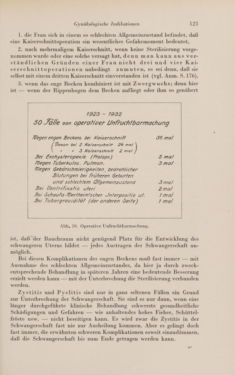 l. die Frau sich in einem so schlechten Allgemeinzustand befindet, daß eine Kaiserschnittoperation ein wesentliches Gefahrmoment bedeutet, 2. nach mehrmaligem Kaiserschnitt, wenn keine Sterilisierung vorge- nommen wurde oder eine solche versagt hat, denn man kann aus ver- ständlichen Gründen einer Frau nicht drei und vier Kai- serschnittoperationen unbedingt zumuten, es sei denn, daß sie selbst mit einem dritten Kaiserschnitt einverstanden ist (vgl. Anm. 5. 176), 3. wenn das enge Becken kombiniert ist mit Zwergwuchs; denn hier ist — wenn der Rippenbogen dem Becken aufliegt oder ihm so genähert Degen engen Beckens bei Kaıserschnilt 35 mal Dovon bei 2. Kaiserschni# 24 mal Z a 83. Korserschnit# ‚2 mal ) Bei Exohysteropexie (Frolaps) 5 mal /degen Tuberkulos. Pulmon. 3ımal /Degen Gebarschiierigkeiten, bedrohlicher Blutungen beı früheren Geburten und schlechlfem Qllgemeinzus/and 3 mal Ber Ventrifixaho uleri 2mal Bei Schaufa-Dertheim’scher Jnferposiho uf. 1mal Ber Tubargravidiiät (der anderen Seite) 7 mal  Abb. 10. Operative Unfruchtbarmachung. ist, daß-der Bauchraum nicht genügend Platz für die Entwicklung des schwangeren Uterus bildet — jedes Austragen der Schwangerschaft un- möglich. Bei diesen Komplikationen des engen Beckens muß fast immer — mit Ausnahme des schlechten Allgemeinzustandes, da hier ja durch zweck- entsprechende Behandlung in späteren Jahren eine bedeutende Besserung erzielt werden kann — mit der Unterbrechung die Sterilisierung verbunden werden. Zystitis und Pyelitis sind nur in ganz seltenen Fällen ein Grund zur Unterbrechung der Schwangerschaft. Sie sind es nur dann, wenn eine länger durchgeführte klinische Behandlung schwerste gesundheitliche Schädigungen und Gefahren — wie anhaltendes hohes Fieber, Schüttel- fröste usw. — nicht beseitigen kann. Es wird zwar die Zystitis in der Schwangerschaft fast nie zur Ausheilung kommen. Aber es gelingt doch fast immer, die erwähnten schweren Komplikationen soweit einzudämmen, daß die Schwangerschaft bis zum Ende getragen werden kann.