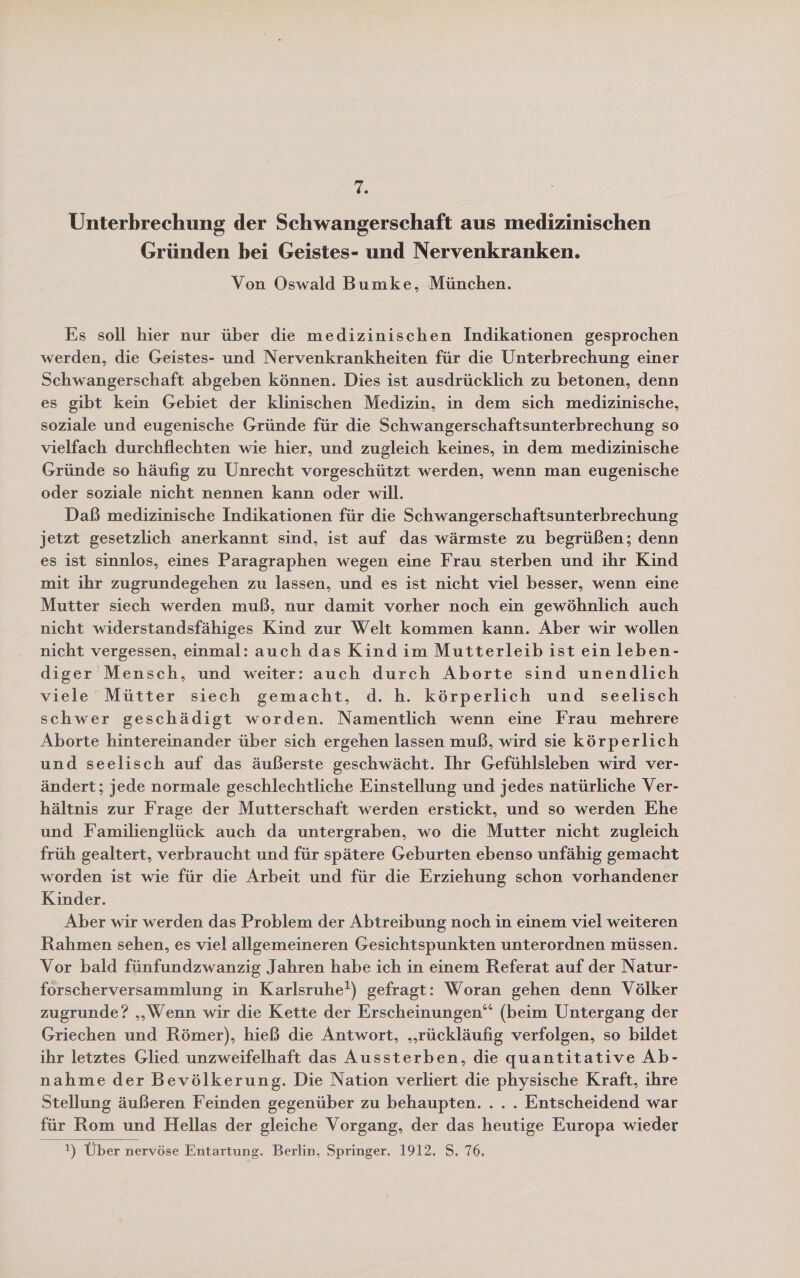 Ts Unterbrechung der Schwangerschaft aus medizinischen Gründen bei Geistes- und Nervenkranken. Von Oswald Bumke, München. Es soll hier nur über die medizinischen Indikationen gesprochen werden, die Geistes- und Nervenkrankheiten für die Unterbrechung einer Schwangerschaft abgeben können. Dies ist ausdrücklich zu betonen, denn es gibt kein Gebiet der klinischen Medizin, in dem sich medizinische, soziale und eugenische Gründe für die Schwangerschaftsunterbrechung so vielfach durchflechten wie hier, und zugleich keines, in dem medizinische Gründe so häufig zu Unrecht vorgeschützt werden, wenn man eugenische oder soziale nicht nennen kann oder will. Daß medizinische Indikationen für die Schwangerschaftsunterbrechung jetzt gesetzlich anerkannt sind, ist auf das wärmste zu begrüßen; denn es ist sinnlos, eines Paragraphen wegen eine Frau sterben und ihr Kind mit ihr zugrundegehen zu lassen, und es ist nicht viel besser, wenn eine Mutter siech werden muß, nur damit vorher noch ein gewöhnlich auch nicht widerstandsfähiges Kind zur Welt kommen kann. Aber wir wollen nicht vergessen, einmal: auch das Kind im Mutterleib ist ein leben- diger Mensch, und weiter: auch durch Aborte sind unendlich viele Mütter siech gemacht, d. h. körperlich und seelisch schwer geschädigt worden. Namentlich wenn eine Frau mehrere Aborte hintereinander über sich ergehen lassen muß, wird sie körperlich und seelisch auf das äußerste geschwächt. Ihr Gefühlsleben wird ver- ändert; jede normale geschlechtliche Einstellung und jedes natürliche Ver- hältnis zur Frage der Mutterschaft werden erstickt, und so werden Ehe und Familienglück auch da untergraben, wo die Mutter nicht zugleich früh gealtert, verbraucht und für spätere Geburten ebenso unfähig gemacht worden ist wie für die Arbeit und für die Erziehung schon vorhandener Kinder. Aber wir werden das Problem der Abtreibung noch in einem viel weiteren Rahmen sehen, es viel allgemeineren Gesichtspunkten unterordnen müssen. Vor bald fünfundzwanzig Jahren habe ich in einem Referat auf der Natur- forscherversammlung in Karlsruhe?) gefragt: Woran gehen denn Völker zugrunde? „Wenn wir die Kette der Erscheinungen“ (beim Untergang der Griechen und Römer), hieß die Antwort, „rückläufig verfolgen, so bildet ihr letztes Glied unzweifelhaft das Aussterben, die quantitative Ab- nahme der Bevölkerung. Die Nation verliert die physische Kraft, ihre Stellung äußeren Feinden gegenüber zu behaupten. ... Entscheidend war für Rom und Hellas der gleiche Vorgang, der das heutige Europa wieder  1) Über nervöse Entartung. Berlin, Springer. 1912, S. 76,