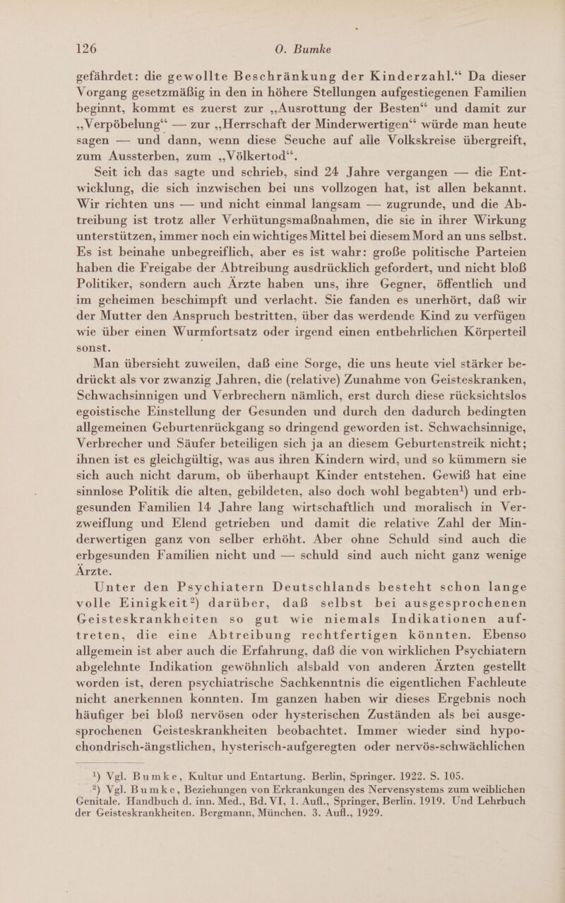 gefährdet: die gewollte Beschränkung der Kinderzahl.“ Da dieser Vorgang gesetzmäßig in den in höhere Stellungen aufgestiegenen Familien beginnt, kommt es zuerst zur „Ausrottung der Besten“ und damit zur „Verpöbelung‘‘ — zur „Herrschaft der Minderwertigen‘‘ würde man heute sagen — und dann, wenn diese Seuche auf alle Volkskreise übergreift, zum Aussterben, zum ‚„Völkertod‘“. Seit ich das sagte und schrieb, sind 24 Jahre vergangen — die Ent- wicklung, die sich inzwischen bei uns vollzogen hat, ist allen bekannt. Wir richten uns — und nicht einmal langsam — zugrunde, und die Ab- treibung ist trotz aller Verhütungsmaßnahmen, die sie in ihrer Wirkung unterstützen, immer noch ein wichtiges Mittel bei diesem Mord an uns selbst. Es ist beinahe unbegreiflich, aber es ist wahr: große politische Parteien haben die Freigabe der Abtreibung ausdrücklich gefordert, und nicht bloß Politiker, sondern auch Ärzte haben uns, ihre Gegner, öffentlich und im geheimen beschimpft und verlacht. Sie fanden es unerhört, daß wir der Mutter den Anspruch bestritten, über das werdende Kind zu verfügen wie über einen Wurmfortsatz oder irgend einen entbehrlichen Körperteil sonst. Man übersieht zuweilen, daß eine Sorge, die uns heute viel stärker be- drückt als vor zwanzig Jahren, die (relative) Zunahme von Geisteskranken, Schwachsinnigen und Verbrechern nämlich, erst durch diese rücksichtslos egoistische Einstellung der Gesunden und durch den dadurch bedingten allgemeinen Geburtenrückgang so dringend geworden ist. Schwachsinnige, Verbrecher und Säufer beteiligen sich ja an diesem Geburtenstreik nicht; ihnen ist es gleichgültig, was aus ihren Kindern wird, und so kümmern sie sich auch nicht darum, ob überhaupt Kinder entstehen. Gewiß hat eine sinnlose Politik die alten, gebildeten, also doch wohl begabten!) und erb- gesunden Familien 14 Jahre lang wirtschaftlich und moralisch in Ver- zweiflung und Elend getrieben und damit die relative Zahl der Min- derwertigen ganz von selber erhöht. Aber ohne Schuld sind auch die erbgesunden Familien nicht und — schuld sind auch nicht ganz wenige Ärzte. Unter den Psychiatern Deutschlands besteht schon lange volle Einigkeit’) darüber, daß selbst bei ausgesprochenen Geisteskrankheiten so gut wie niemals Indikationen auf- treten, die eine Abtreibung rechtfertigen könnten. Ebenso allgemein ist aber auch die Erfahrung, daß die von wirklichen Psychiatern abgelehnte Indikation gewöhnlich alsbald von anderen Ärzten gestellt worden ist, deren psychiatrische Sachkenntnis die eigentlichen Fachleute nicht anerkennen konnten. Im ganzen haben wir dieses Ergebnis noch häufiger bei bloß nervösen oder hysterischen Zuständen als bei ausge- sprochenen Geisteskrankheiten beobachtet. Immer wieder sind hypo- chondrisch-ängstlichen, hysterisch-aufgeregten oder nervös-schwächlichen  !) Vgl. Bumke, Kultur und Entartung. Berlin, Springer. 1922. S. 105. 2) Vgl. Bumke, Beziehungen von Erkrankungen des Nervensystems zum weiblichen Genitale. Handbuch d. inn. Med., Bd. VI, 1. Aufl., Springer, Berlin. 1919. Und Lehrbuch der Geisteskrankheiten. Bergmann, München. 3. Aufl., 1929.