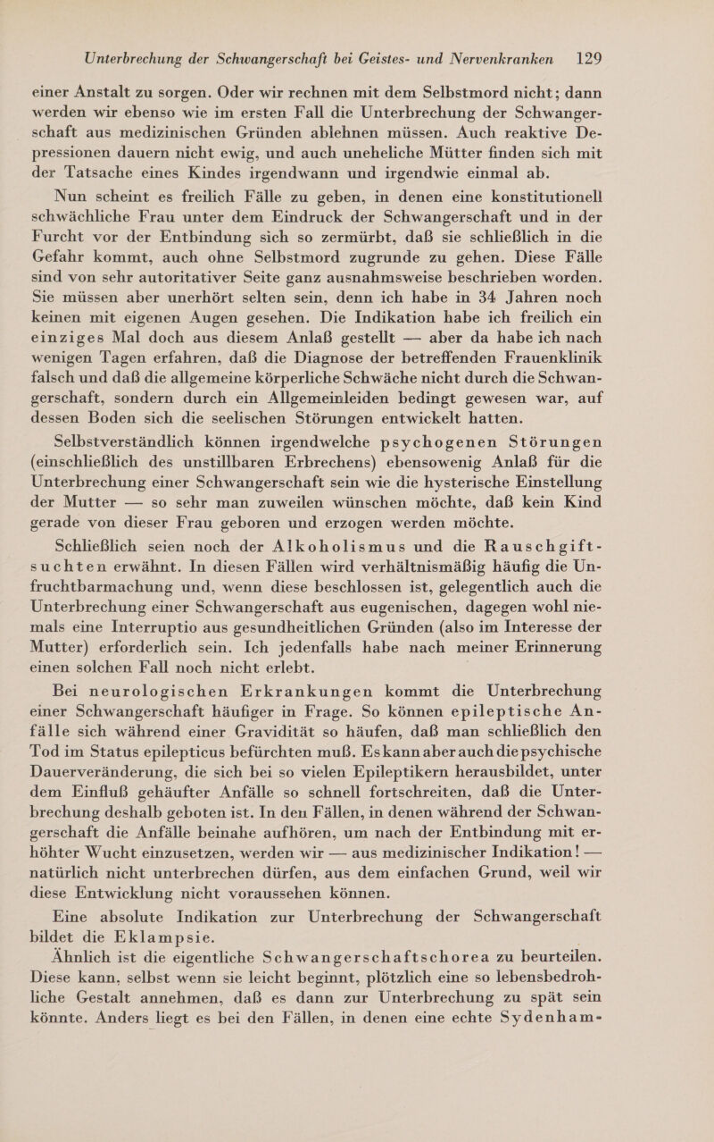 einer Anstalt zu sorgen. Oder wir rechnen mit dem Selbstmord nicht; dann werden wir ebenso wie im ersten Fall die Unterbrechung der Schwanger- schaft aus medizinischen Gründen ablehnen müssen. Auch reaktive De- pressionen dauern nicht ewig, und auch uneheliche Mütter finden sich mit der Tatsache eines Kindes irgendwann und irgendwie einmal ab. Nun scheint es freilich Fälle zu geben, in denen eine konstitutionell schwächliche Frau unter dem Eindruck der Schwangerschaft und in der Furcht vor der Entbindung sich so zermürbt, daß sie schließlich in die Gefahr kommt, auch ohne Selbstmord zugrunde zu gehen. Diese Fälle sind von sehr autoritativer Seite ganz ausnahmsweise beschrieben worden. Sie müssen aber unerhört selten sein, denn ich habe in 34 Jahren noch keinen mit eigenen Augen gesehen. Die Indikation habe ich freilich ein einziges Mal doch aus diesem Anlaß gestellt — aber da habe ich nach wenigen Tagen erfahren, daß die Diagnose der betreffenden Frauenklinik falsch und daß die allgemeine körperliche Schwäche nicht durch die Schwan- gerschaft, sondern durch ein Allgemeinleiden bedingt gewesen war, auf dessen Boden sich die seelischen Störungen entwickelt hatten. Selbstverständlich können irgendwelche psychogenen Störungen (einschließlich des unstillbaren Erbrechens) ebensowenig Anlaß für die Unterbrechung einer Schwangerschaft sein wie die hysterische Einstellung der Mutter — so sehr man zuweilen wünschen möchte, daß kein Kind gerade von dieser Frau geboren und erzogen werden möchte. Schließlich seien noch der Alkoholismus und die Rauschgift- suchten erwähnt. In diesen Fällen wird verhältnismäßig häufig die Un- fruchtbarmachung und, wenn diese beschlossen ist, gelegentlich auch die Unterbrechung einer Schwangerschaft aus eugenischen, dagegen wohl nie- mals eine Interruptio aus gesundheitlichen Gründen (also im Interesse der Mutter) erforderlich sein. Ich jedenfalls habe nach meiner Erinnerung einen solchen Fall noch nicht erlebt. Bei neurologischen Erkrankungen kommt die Unterbrechung einer Schwangerschaft häufiger in Frage. So können epileptische An- fälle sich während einer Gravidität so häufen, daß man schließlich den Tod im Status epilepticus befürchten muß. Eskann aber auch die psychische Dauerveränderung, die sich bei so vielen Epileptikern herausbildet, unter dem Einfluß gehäufter Anfälle so schnell fortschreiten, daß die Unter- brechung deshalb geboten ist. In den Fällen, in denen während der Schwan- gerschaft die Anfälle beinahe aufhören, um nach der Entbindung mit er- höhter Wucht einzusetzen, werden wir — aus medizinischer Indikation! — natürlich nicht unterbrechen dürfen, aus dem einfachen Grund, weil wir diese Entwicklung nicht voraussehen können. Eine absolute Indikation zur Unterbrechung der Schwangerschaft bildet die Eklampsie. Ähnlich ist die eigentliche Schwangerschaftschorea zu beurteilen. Diese kann, selbst wenn sie leicht beginnt, plötzlich eine so lebensbedroh- liche Gestalt annehmen, daß es dann zur Unterbrechung zu spät sein könnte. Anders liegt es bei den Fällen, in denen eine echte Sydenham-