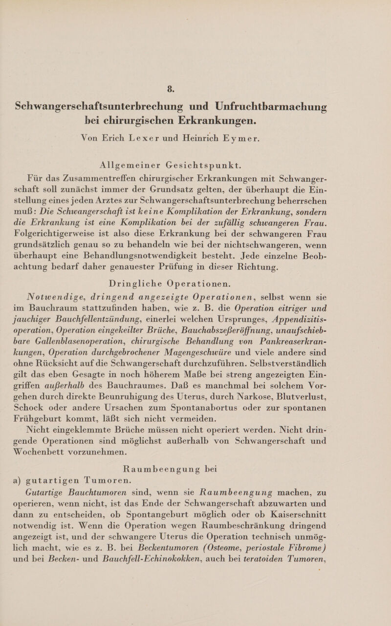 Schwangerschaftsunterbrechung und Unfruchtbarmachung bei chirurgischen Erkrankungen. Von Erich Lexer und Heinrich Eymer. Allgemeiner Gesichtspunkt. Für das Zusammentreffen chirurgischer Erkrankungen mit Schwanger- schaft soll zunächst immer der Grundsatz gelten, der überhaupt die Ein- stellung eines jeden Arztes zur Schwangerschaftsunterbrechung beherrschen muß: Die Schwangerschaft ist keine Komplikation der Erkrankung, sondern die Erkrankung ist eine Komplikation bei der zufällig schwangeren Frau. Folgerichtigerweise ist also diese Erkrankung bei der schwangeren Frau grundsätzlich genau so zu behandeln wie bei der nichtschwangeren, wenn überhaupt eine Behandlungsnotwendigkeit besteht. Jede einzelne Beob- achtung bedarf daher genauester Prüfung in dieser Richtung. Dringliche Operationen. Notwendige, dringend angezeigte Operationen, selbst wenn sie im Bauchraum stattzufinden haben, wie z. B. die Operation eitriger und jauchiger Bauchfellentzündung, einerlei welchen Ursprunges, Appendizitis- operation, Operation eingekeilter Brüche, Bauchabszeßeröffnung, unaufschieb- bare Gallenblasenoperation, chirurgische Behandlung von Pankreaserkran- kungen, Operation durchgebrochener Magengeschwüre und viele andere sind ohne Rücksicht auf die Schwangerschaft durchzuführen. Selbstverständlich gilt das eben Gesagte in noch höherem Maße bei streng angezeigten Ein- griffen außerhalb des Bauchraumes. Daß es manchmal bei solchem Vor- gehen durch direkte Beunruhigung des Uterus, durch Narkose, Blutverlust, Schock oder andere Ursachen zum Spontanabortus oder zur spontanen Frühgeburt kommt, läßt sich nicht vermeiden. Nicht eingeklemmte Brüche müssen nicht operiert werden. Nicht drin- gende Operationen sind möglichst außerhalb von Schwangerschaft und Wochenbett vorzunehmen. Raumbeengung bei a) gutartigen Tumoren. Gutartige Bauchtumoren sind, wenn sie Raumbeengung machen, zu operieren, wenn nicht, ist das Ende der Schwangerschaft abzuwarten und dann zu entscheiden, ob Spontangeburt möglich oder ob Kaiserschnitt notwendig ist. Wenn die Operation wegen haumbeschränkung dringend angezeigt ist, und der schwangere Uterus die Operation technisch unmög- lich macht, wie es z. B. bei Beckentumoren (Osteome, periostale Fibrome) und bei Becken- und Bauchfell-Echinokokken, auch bei teratoiden Tumoren,