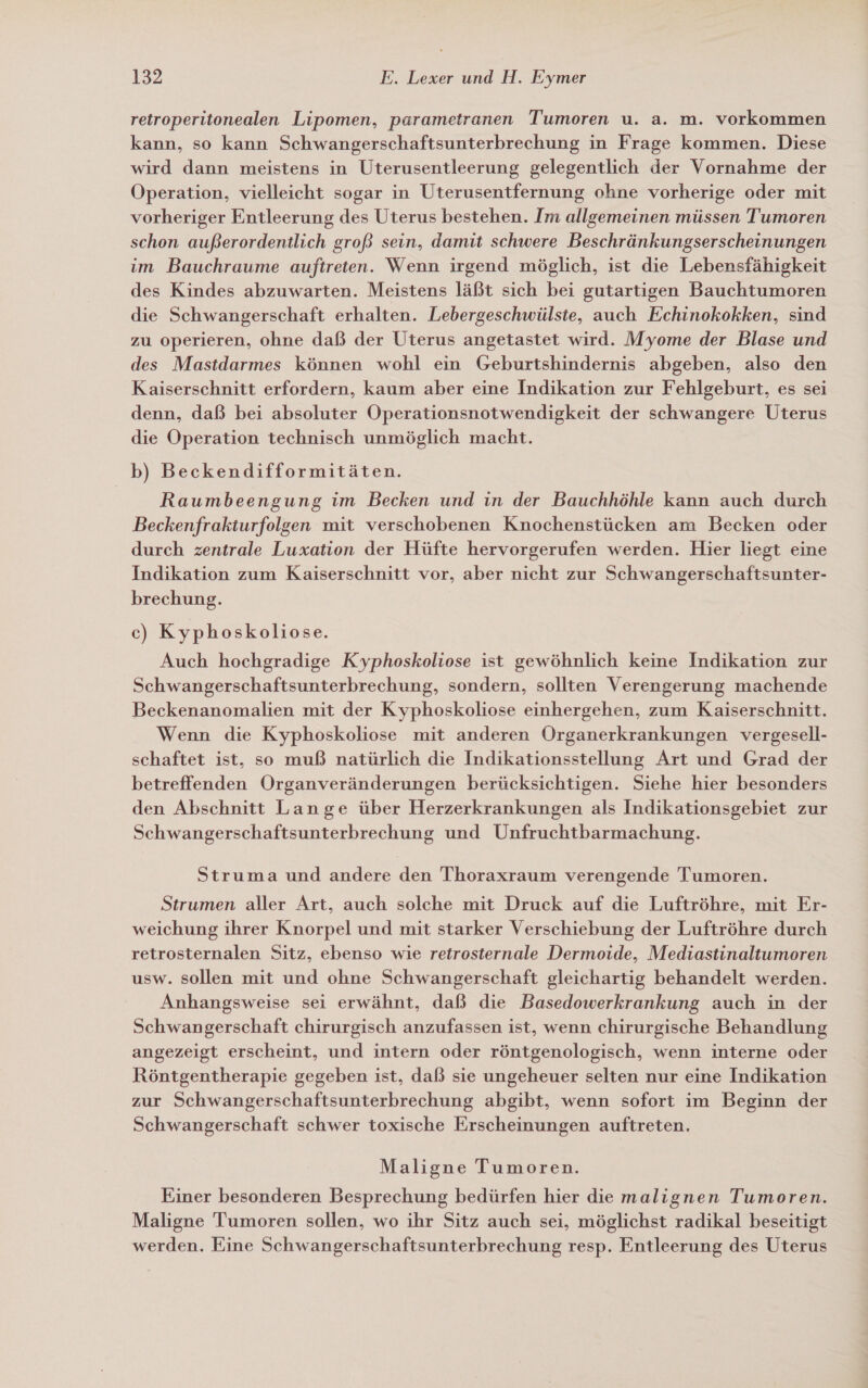 retroperitonealen Lipomen, parametranen Tumoren u. a. m. vorkommen kann, so kann Schwangerschaftsunterbrechung in Frage kommen. Diese wird dann meistens in Uterusentleerung gelegentlich der Vornahme der Operation, vielleicht sogar in Uterusentfernung ohne vorherige oder mit vorheriger Entleerung des Uterus bestehen. Im allgemeinen müssen Tumoren schon außerordentlich groß sein, damit schwere Beschränkungserscheinungen im Bauchraume auftreten. Wenn irgend möglich, ist die Lebensfähigkeit des Kindes abzuwarten. Meistens läßt sich bei gutartigen Bauchtumoren die Schwangerschaft erhalten. Lebergeschwülste, auch Echinokokken, sind zu operieren, ohne daß der Uterus angetastet wird. Myome der Blase und des Mastdarmes können wohl ein Geburtshindernis abgeben, also den Kaiserschnitt erfordern, kaum aber eine Indikation zur Fehlgeburt, es sei denn, daß bei absoluter Operationsnotwendigkeit der schwangere Uterus die Operation technisch unmöglich macht. b) Beckendifformitäten. Raumbeengung im Becken und in der Bauchhöhle kann auch durch Beckenfrakiurfolgen mit verschobenen Knochenstücken am Becken oder durch zentrale Luxation der Hüfte hervorgerufen werden. Hier liegt eine Indikation zum Kaiserschnitt vor, aber nicht zur Schwangerschaftsunter- brechung. c) Kyphoskoliose. Auch hochgradige Kyphoskoliose ist gewöhnlich keine Indikation zur Schwangerschaftsunterbrechung, sondern, sollten Verengerung machende Beckenanomalien mit der Kyphoskoliose einhergehen, zum Kaiserschnitt. Wenn die Kyphoskoliose mit anderen Organerkrankungen vergesell- schaftet ist, so muß natürlich die Indikationsstellung Art und Grad der betreffenden Organveränderungen berücksichtigen. Siehe hier besonders den Abschnitt Lange über Herzerkrankungen als Indikationsgebiet zur Schwangerschaftsunterbrechung und Unfruchtbarmachung. Struma und andere den Thoraxraum verengende Tumoren. Strumen aller Art, auch solche mit Druck auf die Luftröhre, mit Er- weichung ihrer Knorpel und mit starker Verschiebung der Luftröhre durch retrosternalen Sıtz, ebenso wie retrosternale Dermoide, Mediastinaltumoren usw. sollen mit und ohne Schwangerschaft gleichartig behandelt werden. Anhangsweise sei erwähnt, daß die Basedowerkrankung auch in der Schwangerschaft chirurgisch anzufassen ist, wenn chirurgische Behandlung angezeigt erscheint, und intern oder röntgenologisch, wenn interne oder Röntgentherapie gegeben ist, daß sie ungeheuer selten nur eine Indikation zur Schwangerschaftsunterbrechung abgibt, wenn sofort im Beginn der Schwangerschaft schwer toxische Erscheinungen auftreten. Maligne Tumoren. Einer besonderen Besprechung bedürfen hier die malignen Tumoren. Maligne Tumoren sollen, wo ihr Sitz auch sei, möglichst radikal beseitigt werden. Eine Schwangerschaftsunterbrechung resp. Entleerung des Uterus