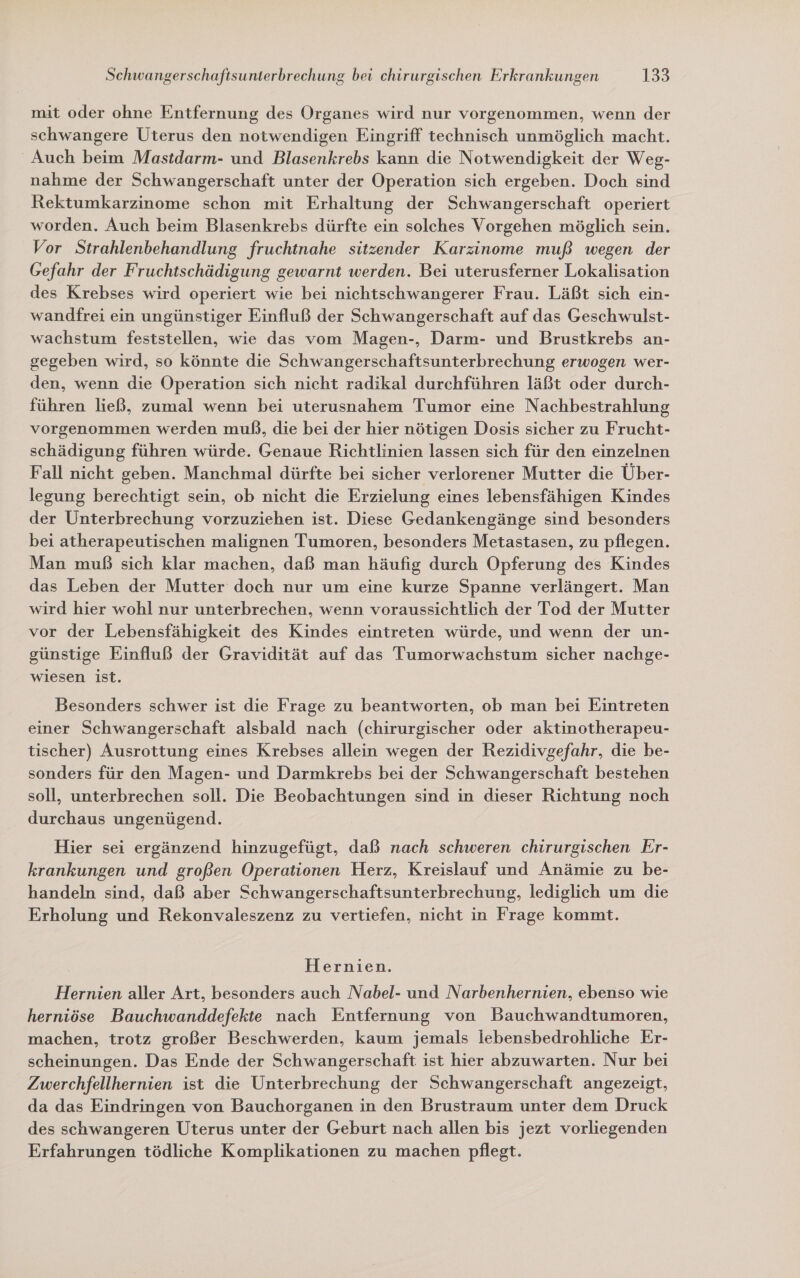 mit oder ohne Entfernung des Organes wird nur vorgenommen, wenn der schwangere Uterus den notwendigen Eingriff technisch unmöglich macht. Auch beim Mastdarm- und Blasenkrebs kann die Notwendigkeit der Weg- nahme der Schwangerschaft unter der Operation sich ergeben. Doch sind Rektumkarzinome schon mit Erhaltung der Schwangerschaft operiert worden. Auch beim Blasenkrebs dürfte ein solches Vorgehen möglich sein. Vor Strahlenbehandlung fruchtnahe sitzender Karzinome muß wegen der Gefahr der Fruchtschädigung gewarnt werden. Bei uterusferner Lokalisation des Krebses wird operiert wie bei nichtschwangerer Frau. Läßt sich ein- wandfrei ein ungünstiger Einfluß der Schwangerschaft auf das Geschwulst- wachstum feststellen, wie das vom Magen-, Darm- und Brustkrebs an- gegeben wird, so könnte die Schwangerschaftsunterbrechung erwogen wer- den, wenn die Operation sich nicht radikal durchführen läßt oder durch- führen ließ, zumal wenn bei uterusnahem Tumor eine Nachbestrahlung vorgenommen werden muß, die bei der hier nötigen Dosis sicher zu Frucht- schädigung führen würde. Genaue Richtlinien lassen sich für den einzelnen Fall nicht geben. Manchmal dürfte bei sicher verlorener Mutter die Über- legung berechtigt sein, ob nicht die Erzielung eines lebensfähigen Kindes der Unterbrechung vorzuziehen ist. Diese Gedankengänge sind besonders bei atherapeutischen malignen Tumoren, besonders Metastasen, zu pflegen. Man muß sich klar machen, daß man häufig durch Opferung des Kindes das Leben der Mutter doch nur um eine kurze Spanne verlängert. Man wird hier wohl nur unterbrechen, wenn voraussichtlich der Tod der Mutter vor der Lebensfähigkeit des Kindes eintreten würde, und wenn der un- günstige Einfluß der Gravidität auf das Tumorwachstum sicher nachge- wiesen ist. Besonders schwer ist die Frage zu beantworten, ob man bei Eintreten einer Schwangerschaft alsbald nach (chirurgischer oder aktinotherapeu- tischer) Ausrottung eines Krebses allein wegen der Rezidivgefahr, die be- sonders für den Magen- und Darmkrebs bei der Schwangerschaft bestehen soll, unterbrechen soll. Die Beobachtungen sind in dieser Richtung noch durchaus ungenügend. Hier sei ergänzend hinzugefügt, daß nach schweren chirurgischen Er- krankungen und großen Operationen Herz, Kreislauf und Anämie zu be- handeln sind, daß aber Schwangerschaftsunterbrechung, lediglich um die Erholung und Rekonvaleszenz zu vertiefen, nicht in Frage kommt. Hernien. Hernien aller Art, besonders auch Nabel- und Narbenhernien, ebenso wie herniöse Bauchwanddefekte nach Entfernung von Bauchwandtumoren, machen, trotz großer Beschwerden, kaum jemals lebensbedrohliche Er- scheinungen. Das Ende der Schwangerschaft ist hier abzuwarten. Nur bei Zwerchfellhernien ist die Unterbrechung der Schwangerschaft angezeigt, da das Eindringen von Bauchorganen in den Brustraum unter dem Druck des schwangeren Uterus unter der Geburt nach allen bis jezt vorliegenden Erfahrungen tödliche Komplikationen zu machen pflegt.