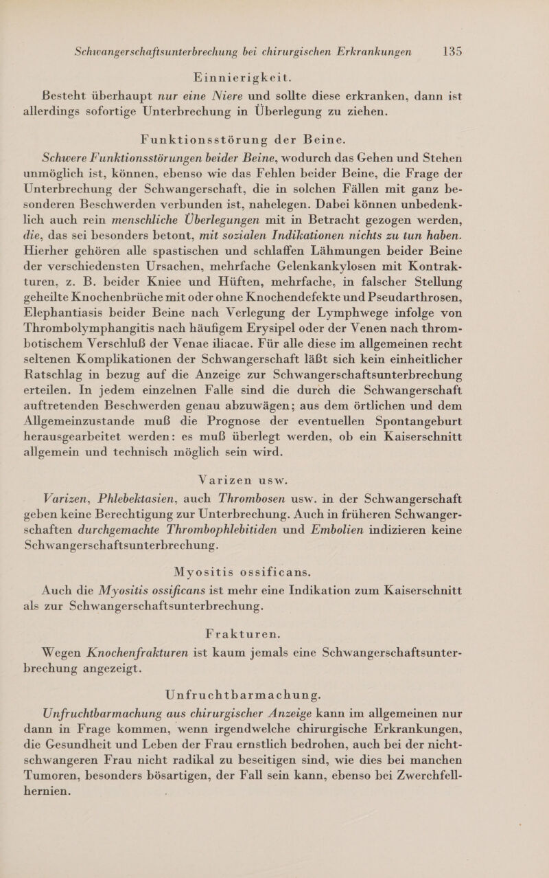 Einnierigkeit. Besteht überhaupt nur eine Niere und sollte diese erkranken, dann ist _ allerdings sofortige Unterbrechung in Überlegung zu ziehen. Funktionsstörung der Beine. Schwere Funktionsstörungen beider Beine, wodurch das Gehen und Stehen unmöglich ist, können, ebenso wie das Fehlen beider Beine, die Frage der Unterbrechung der Schwangerschaft, die in solchen Fällen mit ganz be- sonderen Beschwerden verbunden ist, nahelegen. Dabei können unbedenk- lich auch rein menschliche Überlegungen mit in Betracht gezogen werden, die, das sei besonders betont, mit sozialen Indikationen nichts zu tun haben. Hierher gehören alle spastischen und schlaffen Lähmungen beider Beine der verschiedensten Ursachen, mehrfache Gelenkankylosen mit Kontrak- turen, z. B. beider Kniee und Hüften, mehrfache, in falscher Stellung geheilte Knochenbrüche mit oder ohne Knochendefekte und Pseudarthrosen, Elephantiasis beider Beine nach Verlegung der Lymphwege infolge von Thrombolymphangitis nach häufigem Erysipel oder der Venen nach throm- botischem Verschluß der Venae iliacae. Für alle diese im allgemeinen recht seltenen Komplikationen der Schwangerschaft läßt sich kein einheitlicher Ratschlag in bezug auf die Anzeige zur Schwangerschaftsunterbrechung erteilen. In jedem einzelnen Falle sind die durch die Schwangerschaft auftretenden Beschwerden genau abzuwägen; aus dem örtlichen und dem Allgemeinzustande muß die Prognose der eventuellen Spontangeburt herausgearbeitet werden: es muß überlegt werden, ob ein Kaiserschnitt allgemein und technisch möglich sein wird. Varizen usw. Varizen, Phlebektasien, auch T'hrombosen usw. in der Schwangerschaft geben keine Berechtigung zur Unterbrechung. Auch in früheren Schwanger- schaften durchgemachte Thrombophlebitiden und Embolien indizieren keine Schwangerschaftsunterbrechung. Myositis ossificans. Auch die Myositis ossificans ist mehr eine Indikation zum Kaiserschnitt als zur Schwangerschaftsunterbrechung. Frakturen. Wegen Knochenfrakturen ist kaum jemals eine Schwangerschaftsunter- brechung angezeigt. Unfruchtbarmachung. Unfruchtbarmachung aus chirurgischer Anzeige kann im allgemeinen nur dann in Frage kommen, wenn irgendwelche chirurgische Erkrankungen, die Gesundheit und Leben der Frau ernstlich bedrohen, auch bei der nicht- schwangeren Frau nicht radikal zu beseitigen sind, wie dies bei manchen Tumoren, besonders bösartigen, der Fall sein kann, ebenso bei Zwerchfell- hernien.