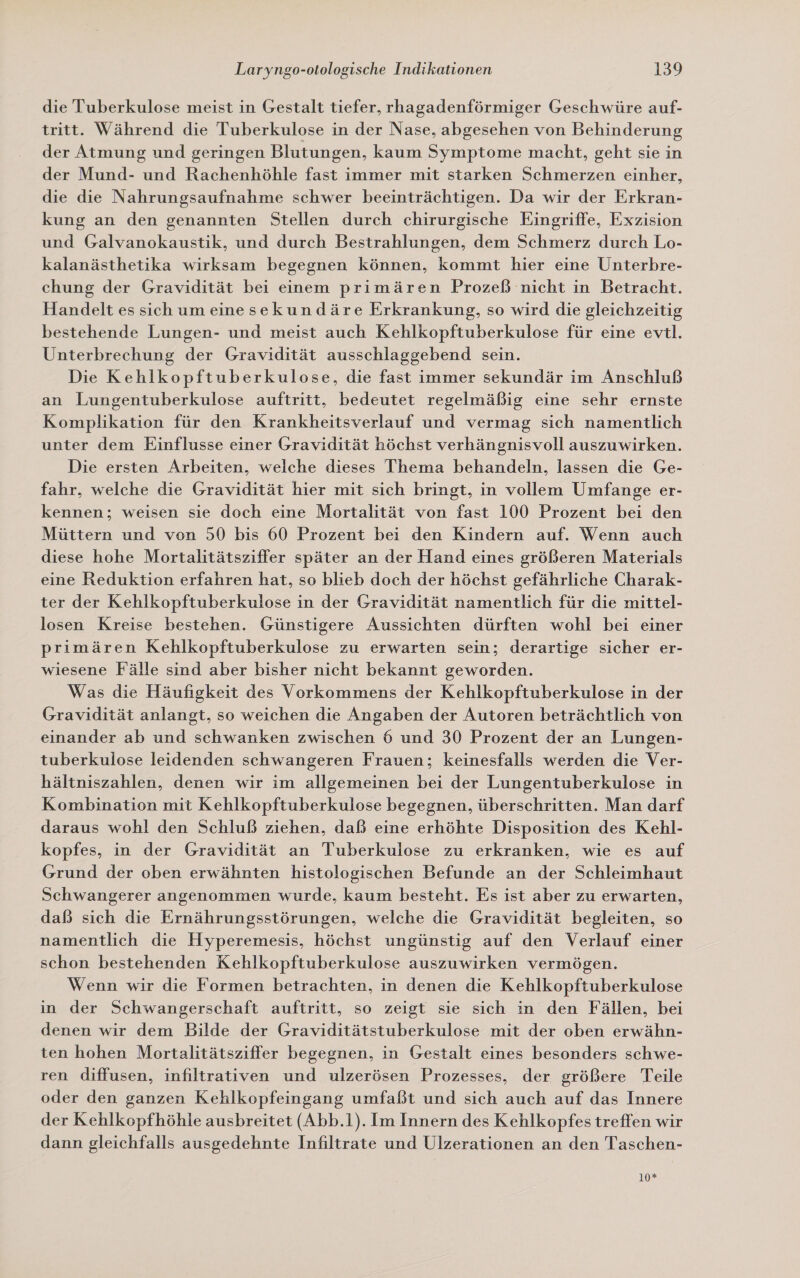 die Tuberkulose meist in Gestalt tiefer, rhagadenförmiger Geschwüre auf- tritt. Während die Tuberkulose in der Nase, abgesehen von Behinderung der Atmung und geringen Blutungen, kaum Symptome macht, geht sie in der Mund- und Rachenhöhle fast immer mit starken Schmerzen einher, die die Nahrungsaufnahme schwer beeinträchtigen. Da wir der Erkran- kung an den genannten Stellen durch chirurgische Eingriffe, Exzision und Galvanokaustik, und durch Bestrahlungen, dem Schmerz durch Lo- kalanästhetika wirksam begegnen können, kommt hier eine Unterbre- chung der Gravidität bei einem primären Prozeß nicht in Betracht. Handelt es sich um einesekundäre Erkrankung, so wird die gleichzeitig bestehende Lungen- und meist auch Kehlkopftuberkulose für eine evtl. Unterbrechung der Gravidität ausschlaggebend sein. Die Kehlkopftuberkulose, die fast immer sekundär im Anschluß an Lungentuberkulose auftritt, bedeutet regelmäßig eine sehr ernste Komplikation für den Krankheitsverlauf und vermag sich namentlich unter dem Einflusse einer Gravidität höchst verhängnisvoll auszuwirken. Die ersten Arbeiten, welche dieses Thema behandeln, lassen die Ge- fahr, welche die Gravidität hier mit sich bringt, in vollem Umfange er- kennen; weisen sie doch eine Mortalität von fast 100 Prozent bei den Müttern und von 50 bis 60 Prozent bei den Kindern auf. Wenn auch diese hohe Mortalitätsziffer später an der Hand eines größeren Materials eine Reduktion erfahren hat, so blieb doch der höchst gefährliche Charak- ter der Kehlkopftuberkulose in der Gravidität namentlich für die mittel- losen Kreise bestehen. Günstigere Aussichten dürften wohl bei einer primären Kehlkopftuberkulose zu erwarten sein; derartige sicher er- wiesene Fälle sind aber bisher nicht bekannt geworden. Was die Häufigkeit des Vorkommens der Kehlkopftuberkulose in der Gravidität anlangt, so weichen die Angaben der Autoren beträchtlich von einander ab und schwanken zwischen 6 und 30 Prozent der an Lungen- tuberkulose leidenden schwangeren Frauen; keinesfalls werden die Ver- hältniszahlen, denen wir im allgemeinen bei der Lungentuberkulose in Kombination mit Kehlkopftuberkulose begegnen, überschritten. Man darf daraus wohl den Schluß ziehen, daß eine erhöhte Disposition des Kehl- kopfes, in der Gravidität an Tuberkulose zu erkranken, wie es auf Grund der oben erwähnten histologischen Befunde an der Schleimhaut Schwangerer angenommen wurde, kaum besteht. Es ist aber zu erwarten, daß sich die Ernährungsstörungen, welche die Gravidität begleiten, so namentlich die Hyperemesis, höchst ungünstig auf den Verlauf einer schon bestehenden Kehlkopftuberkulose auszuwirken vermögen. Wenn wir die Formen betrachten, in denen die Kehlkopftuberkulose in der Schwangerschaft auftritt, so zeigt sie sich in den Fällen, bei denen wir dem Bilde der Graviditätstuberkulose mit der oben erwähn- ten hohen Mortalitätsziffer begegnen, in Gestalt eines besonders schwe- ren diffusen, infiltrativen und ulzerösen Prozesses, der größere Teile oder den ganzen Kehlkopfeingang umfaßt und sich auch auf das Innere der Kehlkopfhöhle ausbreitet (Abb.1). Im Innern des Kehlkopfes treffen wir dann gleichfalls ausgedehnte Infiltrate und Ulzerationen an den Taschen- 10*