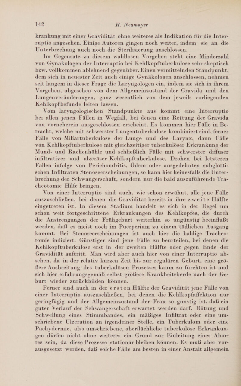 krankung mit einer Gravidität ohne weiteres als Indikation für die Inter- ruptio angesehen. Einige Autoren gingen noch weiter, indem sie an die Unterbrechung auch noch die Sterilisierung anschlossen. Im Gegensatz zu diesem wahllosen Vorgehen steht eine Minderzahl von Gynäkologen der Interruptio bei Kehlkopftuberkulose sehr skeptisch bzw. vollkommen ablehnend gegenüber. Einen vermittelnden Standpunkt, dem sich in neuester Zeit auch einige Gynäkologen anschlossen, nehmen seit langem in dieser Frage die Laryngologen ein, indem sie sich in ihrem Vorgehen, abgesehen von dem Allgemeinzustand der Gravida und den Lungenveränderungen, ganz wesentlich von dem jeweils vorliegenden Kehlkopfbefunde leiten lassen. Vom laryngologischen Standpunkte aus kommt eine Interruptio bei allen jenen Fällen in Wegfall, bei denen eine Rettung der Gravida von vorneherein ausgeschlossen erscheint. Es kommen hier Fälle in Be- tracht, welche mit schwerster Lungentuberkulose kombiniert sind, ferner Fälle von Miliartuberkulose der Lunge und des Larynx, dann Fälle von Kehlkopftuberkulose mit gleichzeitiger tuberkulöser Erkrankung der Mund- und Rachenhöhle und schließlich Fälle mit schwerster diffuser infiltrativer und ulzeröser Kehlkopftuberkulose. Drohen bei letzteren Fällen infolge von Perichondtritis, Ödem oder ausgedehnten subglotti- schen Infiltraten Stenoseerscheinungen, so kann hier keinesfalls die Unter- brechung der Schwangerschaft, sondern nur die bald auszuführende Tra- cheotomie Hilfe bringen. Von einer Interruptio sind auch, wie schon erwähnt, alle jene Fälle auszuschließen, bei denen die Gravidität bereits in ıhre zweite Hälfte eingetreten ist. In diesem Stadium handelt es sich in der Regel um schon weit fortgeschrittene Erkrankungen des Kehlkopfes, die durch die Anstrengungen der Frühgeburt weiterhin so ungünstig beeinflußt werden, daß es meist noch im Puerperium zu einem tödlichen Ausgang kommt. Bei Stenoseerscheinungen ist auch hier die baldige Tracheo- tomie indiziert. Günstiger sind jene Fälle zu beurteilen, bei denen die Kehlkopftuberkulose erst in der zweiten Hälfte oder gegen Ende der Gravidität auftritt. Man wird aber auch hier von einer Interruptio ab- sehen, da in der relativ kurzen Zeit bis zur regulären Geburt, eine grö- Bere Ausbreitung des tuberkulösen Prozesses kaum zu fürchten ist und sich hier erfahrungsgemäß selbst größere Krankheitsherde nach der Ge- burt wieder zurückbilden können. Ferner sind auch in der ersten Hälfte der Gravidität jene Fälle von einer Interruptio auszuschließen, bei denen die Kehlkopfaffektion nur geringfügig und der Allgemeinzustand der Frau so günstig ist, daß ein guter Verlauf der Schwangerschaft erwartet werden darf. Rötung und Schwellung eines Stimmbandes, ein mäßiges Infiltrat oder eine um- schriebene Ulzeration an irgendeiner Stelle, ein Tuberkulom oder eine Pachydermie, also umschriebene, oberflächliche tuberkulöse Erkrankun- gen dürfen nicht ohne weiteres ein Grund zur Einleitung eines Abor- tes sein, da diese Prozesse stationär bleiben können. Es muß aber vor- ausgesetzt werden, daß solche Fälle am besten in einer Anstalt allgemein