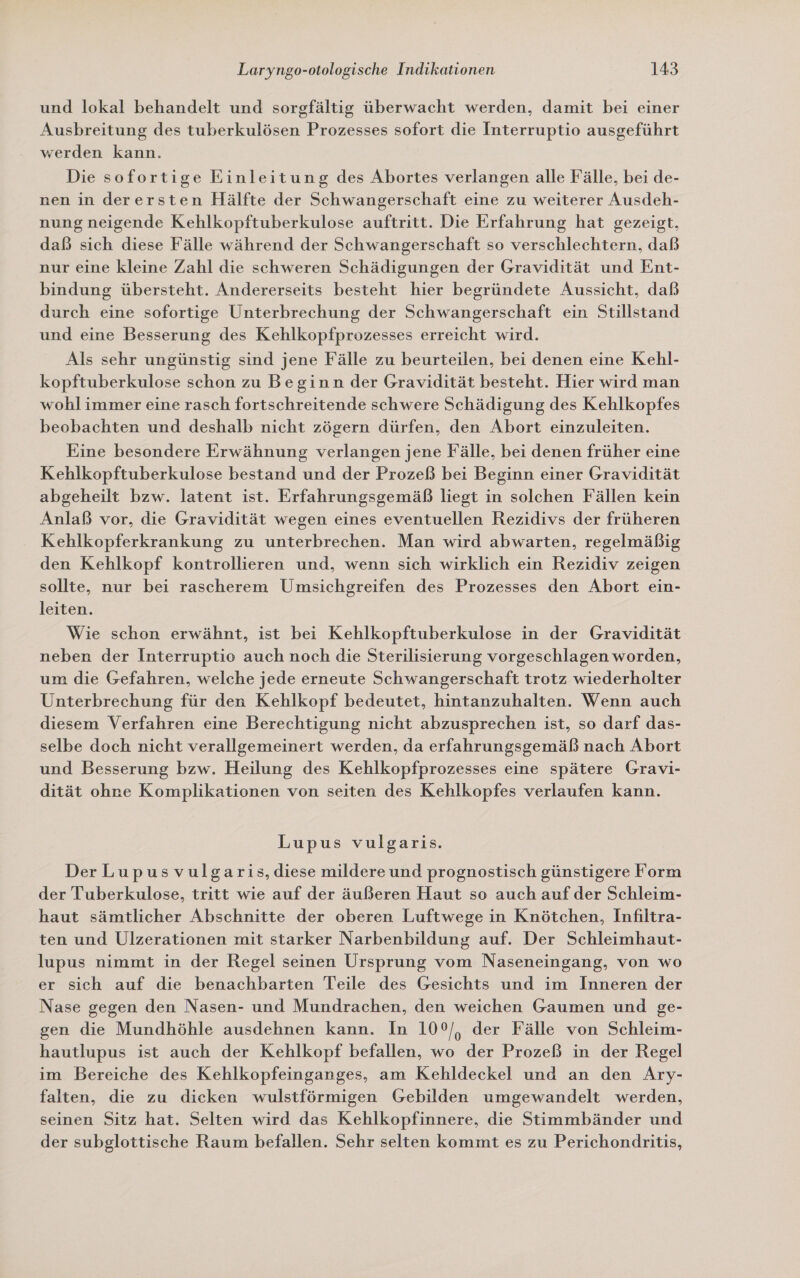 und lokal behandelt und sorgfältig überwacht werden, damit bei einer Ausbreitung des tuberkulösen Prozesses sofort die Interruptio ausgeführt werden kann. Die sofortige Einleitung des Abortes verlangen alle Fälle, bei de- nen in derersten Hälfte der Schwangerschaft eine zu weiterer Ausdeh- nung neigende Kehlkopftuberkulose auftritt. Die Erfahrung hat gezeigt, daß sich diese Fälle während der Schwangerschaft so verschlechtern, daß nur eine kleine Zahl die schweren Schädigungen der Gravidität und Ent- bindung übersteht. Andererseits besteht hier begründete Aussicht, daß durch eine sofortige Unterbrechung der Schwangerschaft ein Stillstand und eine Besserung des Kehlkopfprozesses erreicht wird. Als sehr ungünstig sind jene Fälle zu beurteilen, bei denen eine Kehl- kopftuberkulose schon zu Beginn der Gravidität besteht. Hier wird man wohl immer eine rasch fortschreitende schwere Schädigung des Kehlkopfes beobachten und deshalb nicht zögern dürfen, den Abort einzuleiten. Eine besondere Erwähnung verlangen jene Fälle, bei denen früher eine Kehlkopftuberkulose bestand und der Prozeß bei Beginn einer Gravidität abgeheilt bzw. latent ist. Erfahrungsgemäß liegt in solchen Fällen kein Anlaß vor, die Gravidität wegen eines eventuellen Rezidivs der früheren Kehlkopferkrankung zu unterbrechen. Man wird abwarten, regelmäßig den Kehlkopf kontrollieren und, wenn sich wirklich ein Rezidiv zeigen sollte, nur bei rascherem Umsichgreifen des Prozesses den Abort ein- leiten. Wie schon erwähnt, ist bei Kehlkopftuberkulose in der Gravidität neben der Interruptio auch noch die Sterilisierung vorgeschlagen worden, um die Gefahren, welche jede erneute Schwangerschaft trotz wiederholter Unterbrechung für den Kehlkopf bedeutet, hintanzuhalten. Wenn auch diesem Verfahren eine Berechtigung nicht abzusprechen ist, so darf das- selbe doch nicht verallgemeinert werden, da erfahrungsgemäß nach Abort und Besserung bzw. Heilung des Kehlkopfprozesses eine spätere Gravi- dität ohre Komplikationen von seiten des Kehlkopfes verlaufen kann. Lupus vulgaris. Der Lupusvulgaris, diese mildere und prognostisch günstigere Form der Tuberkulose, tritt wie auf der äußeren Haut so auch auf der Schleim- haut sämtlicher Abschnitte der oberen Luftwege in Knötchen, Infiltra- ten und Ulzerationen mit starker Narbenbildung auf. Der Schleimhaut- lupus nimmt in der Regel seinen Ursprung vom Naseneingang, von wo er sich auf die benachbarten Teile des Gesichts und im Inneren der Nase gegen den Nasen- und Mundrachen, den weichen Gaumen und ge- gen die Mundhöhle ausdehnen kann. In 10°/, der Fälle von Schleim- hautlupus ist auch der Kehlkopf befallen, wo der Prozeß in der Regel im Bereiche des Kehlkopfeinganges, am Kehldeckel und an den Ary- falten, die zu dicken wulstförmigen Gebilden umgewandelt werden, seinen Sitz hat. Selten wird das Kehlkopfinnere, die Stimmbänder und der subglottische Raum befallen. Sehr selten kommt es zu Perichondltritis,
