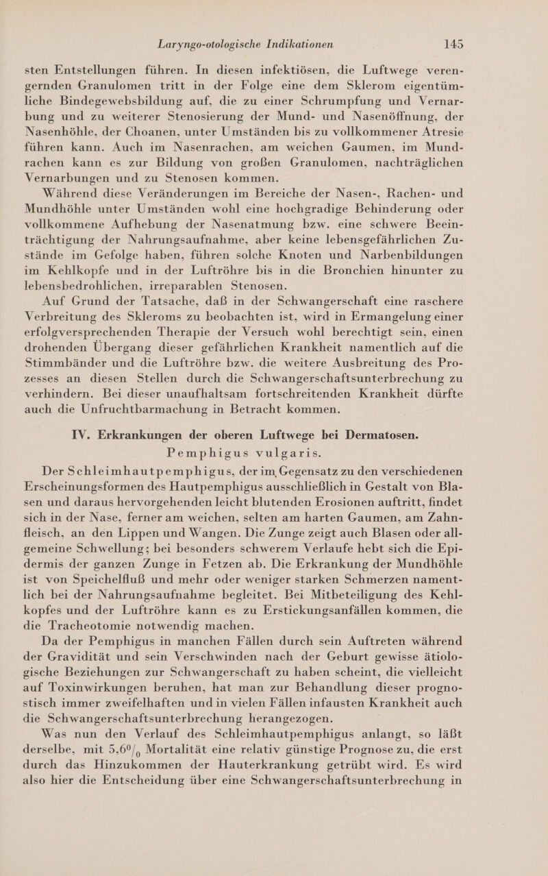 sten Entstellungen führen. In diesen infektiösen, die Luftwege veren- gernden Granulomen tritt in der Folge eine dem Sklerom eigentüm- liche Bindegewebsbildung auf, die zu einer Schrumpfung und Vernar- bung und zu weiterer Stenosierung der Mund- und Nasenöffnung, der Nasenhöhle, der Choanen, unter Umständen bis zu vollkommener Atresie führen kann. Auch im Nasenrachen, am weichen Gaumen, im Mund- rachen kann es zur Bildung von großen Granulomen, nachträglichen Vernarbungen und zu Stenosen kommen. Während diese Veränderungen im Bereiche der Nasen-, Rachen- und Mundhöhle unter Umständen wohl eine hochgradige Behinderung oder vollkommene Aufhebung der Nasenatmung bzw. eine schwere Beein- trächtigung der Nahrungsaufnahme, aber keine lebensgefährlichen Zu- stände im Gefolge haben, führen solche Knoten und Narbenbildungen im Kehlkopfe und in der Luftröhre bis in die Bronchien hinunter zu lebensbedrohlichen, irreparablen Stenosen. Auf Grund der Tatsache, daß in der Schwangerschaft eine raschere Verbreitung des Skleroms zu beobachten ist, wird in Ermangelung einer erfolgversprechenden Therapie der Versuch wohl berechtigt sein, einen drohenden Übergang dieser gefährlichen Krankheit namentlich auf die Stimmbänder und die Luftröhre bzw. die weitere Ausbreitung des Pro- zesses an diesen Stellen durch die Schwangerschaftsunterbrechung zu verhindern. Bei dieser unaufhaltsam fortschreitenden Krankheit dürfte auch die Unfruchtbarmachung in Betracht kommen. IV. Erkrankungen der oberen Luftwege bei Dermatosen. Pemphigus vulgaris. Der Schleimhautpemphigus, der im Gegensatz zu den verschiedenen Erscheinungsformen des Hautpemphigus ausschließlich in Gestalt von Bla- sen und daraus hervorgehenden leicht blutenden Erosionen auftritt, findet sich in der Nase, ferner am weichen, selten am harten Gaumen, am Zahn- fleisch, an den Lippen und Wangen. Die Zunge zeigt auch Blasen oder all- gemeine Schwellung; bei besonders schwerem Verlaufe hebt sich die Epi- dermis der ganzen Zunge in Fetzen ab. Die Erkrankung der Mundhöhle ist von Speichelfluß und mehr oder weniger starken Schmerzen nament- lich bei der Nahrungsaufnahme begleitet. Bei Mitbeteiligung des Kehl- kopfes und der Luftröhre kann es zu Erstickungsanfällen kommen, die die Tracheotomie notwendig machen. Da der Pemphigus in manchen Fällen durch sein Auftreten während der Gravidität und sein Verschwinden nach der Geburt gewisse ätiolo- gische Beziehungen zur Schwangerschaft zu haben scheint, die vielleicht auf Toxinwirkungen beruhen, hat man zur Behandlung dieser progno- stisch immer zweifelhaften und in vielen Fällen infausten Krankheit auch die Schwangerschaftsunterbrechung herangezogen. Was nun den Verlauf des Schleimhautpemphigus anlangt, so läßt derselbe, mit 5,6°/, Mortalität eine relativ günstige Prognose zu, die erst durch das Hinzukommen der Hauterkrankung getrübt wird. Es wird also hier die Entscheidung über eine Schwangerschaftsunterbrechung in