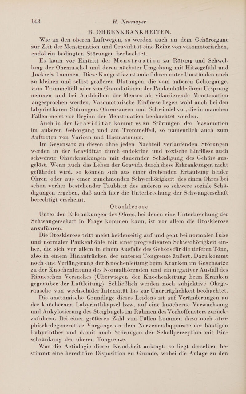 B. OHRENKRANKHEITEN. Wie an den oberen Luftwegen, so werden auch an dem Gehörorgane zur Zeit der Menstruation und Gravidität eine Reihe von vasomotorischen, endokrin bedingten Störungen beobachtet. Es kann vor Eintritt der Menstruation zu Rötung und Schwel- lung der Ohrmuschel und deren nächster Umgebung mit Hitzegefühl und Juckreiz kommen. Diese Kongestivzustände führen unter Umständen auch zu kleinen und selbst größeren Blutungen, die vom äußeren Gehörgange, vom Trommelfell oder von Granulationen der Paukenhöhle ihren Ursprung nehmen und bei Ausbleiben der Menses als vikariierende Menstruation angesprochen werden. Vasomotorische Einflüsse liegen wohl auch bei den labyrinthären Störungen, Ohrensausen und Schwindel vor, die in manchen Fällen meist vor Beginn der Menstruation beobachtet werden. Auch in der Gravidität kommt es zu Störungen der Vasomotion im äußeren Gehörgang und am Trommelfell, so namentlich auch zum Auftreten von Varicen und Haematomen. Im Gegensatz zu diesen ohne jeden Nachteil verlaufenden Störungen werden in der Gravidität durch endokrine und toxische Einflüsse auch schwerste Ohrerkrankungen mit dauernder Schädigung des Gehörs aus- gelöst. Wenn auch das Leben der Gravida durch diese Erkrankungen nicht gefährdet wird, so können sich aus einer drohenden Ertaubung beider Ohren oder aus einer zunehmenden Schwerhörigkeit des einen Ohres bei schon vorher bestehender Taubheit des anderen so schwere soziale Schä- digungen ergeben, daß auch hier die Unterbrechung der Schwangerschaft berechtigt erscheint. Otosklerose. Unter den Erkrankungen des Ohres, bei denen eine Unterbrechung der Schwangerschaft in Frage kommen kann, ist vor allem die Otosklerose anzuführen. Die Otosklerose tritt meist beiderseitig auf und geht bei normaler Tube und normaler Paukenhöhle mit einer progredienten Schwerhörigkeit ein- her, die sich vor allem in einem Ausfalle des Gehörs für die tieferen Töne, also in einem Hinaufrücken der unteren Tongrenze äußert. Dazu kommt noch eine Verlängerung der Knochenleitung beim Kranken im Gegensatze zu der Knochenleitung des Normalhörenden und ein negativer Ausfall des Rinneschen Versuches (Überwiegen der Knochenleitung beim Kranken gegenüber der Luftleitung). Schließlich werden noch subjektive Ohrge- räusche von wechselnder Intensität bis zur Unerträglichkeit beobachtet. Die anatomische Grundlage dieses Leidens ist auf Veränderungen an der knöchernen Labyrinthkapsel bzw. auf eine knöcherne Verwachsung und Ankylosierung des Steigbügels im Rahmen des V orhoffensters zurück- zuführen. Bei einer größeren Zahl von Fällen kommen dazu noch atro- phisch-degenerative Vorgänge an dem Nervenendapparate des häutigen Labyrinthes und damit auch Störungen der Schallperzeption mit Ein- schränkung der oberen Tongrenze. Was die Aetiologie dieser Krankheit anlangt, so liegt derselben be- stimmt eine hereditäre Disposition zu Grunde, wobei die Anlage zu den