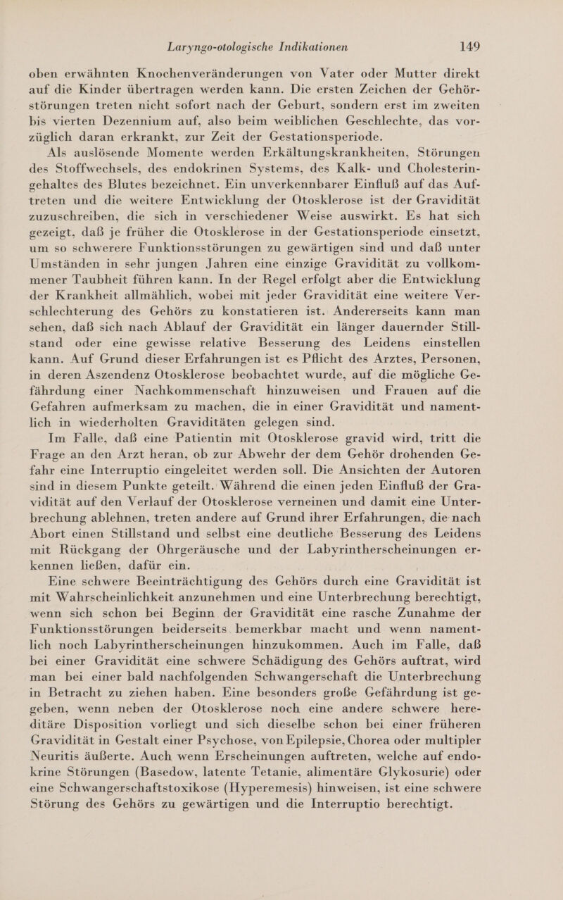 oben erwähnten Knochenveränderungen von Vater oder Mutter direkt auf die Kinder übertragen werden kann. Die ersten Zeichen der Gehör- störungen treten nicht sofort nach der Geburt, sondern erst im zweiten bis vierten Dezennium auf, also beim weiblichen Geschlechte, das vor- züglich daran erkrankt, zur Zeit der Gestationsperiode. Als auslösende Momente werden Erkältungskrankheiten, Störungen des Stoffwechsels, des endokrinen Systems, des Kalk- und Cholesterin- gehaltes des Blutes bezeichnet. Ein unverkennbarer Einfluß auf das Auf- treten und die weitere Entwicklung der Otosklerose ist der Gravidität zuzuschreiben, die sich in verschiedener Weise auswirkt. Es hat sich gezeigt, daß je früher die Otosklerose in der Gestationsperiode einsetzt, um so schwerere Funktionsstörungen zu gewärtigen sind und daß unter Umständen in sehr jungen Jahren eine einzige Gravidität zu vollkom- mener Taubheit führen kann. In der Regel erfolgt aber die Entwicklung der Krankheit allmählich, wobei mit jeder Gravidität eine weitere Ver- schlechterung des Gehörs zu konstatieren ist. Andererseits kann man sehen, daß sich nach Ablauf der Gravidität ein länger dauernder Still- stand oder eine gewisse relative Besserung des Leidens einstellen kann. Auf Grund dieser Erfahrungen ist es Pflicht des Arztes, Personen, in deren Aszendenz Otosklerose beobachtet wurde, auf die mögliche Ge- fährdung einer Nachkommenschaft hinzuweisen und Frauen auf die Gefahren aufmerksam zu machen, die in einer Gravidität und nament- lich in wiederholten Graviditäten gelegen sind. Im Falle, daß eine Patientin mit Otosklerose gravid tritt die Frage an den Arzt heran, ob zur Abwehr der dem Gehör drohenden Ge- fahr eine Interruptio eingeleitet werden soll. Die Ansichten der Autoren sind in diesem Punkte geteilt. Während die einen jeden Einfluß der Gra- vidität auf den Verlauf der Otosklerose verneinen und damit eine Unter- brechung ablehnen, treten andere auf Grund ihrer Erfahrungen, die nach Abort einen Stillstand und selbst eine deutliche Besserung des Leidens mit Rückgang der Ohrgeräusche und der Labyrintherscheinungen er- kennen ließen, dafür ein. | Eine schwere Beeinträchtigung des Gehörs durch eine Gravidität ist mit Wahrscheinlichkeit anzunehmen und eine Unterbrechung berechtigt, wenn sich schon bei Beginn der Gravidität eine rasche Zunahme der Funktionsstörungen beiderseits. bemerkbar macht und wenn nament- lich noch Labyrintherscheinungen hinzukommen. Auch im Falle, daß bei einer Gravidität eine schwere Schädigung des Gehörs auftrat, wird man bei einer bald nachfolgenden Schwangerschaft die Unterbrechung in Betracht zu ziehen haben. Eine besonders große Gefährdung ist ge- geben, wenn neben der Otosklerose noch eine andere schwere here- ditäre Disposition vorliegt und sich dieselbe schon bei einer früheren Gravidität in Gestalt einer Psychose, von Epilepsie, Chorea oder multipler Neuritis äußerte. Auch wenn Erscheinungen auftreten, welche auf endo- krine Störungen (Basedow, latente Tetanie, alimentäre Glykosurie) oder eine Schwangerschaftstoxikose (Hyperemesis) hinweisen, ist eine schwere Störung des Gehörs zu gewärtigen und die Interruptio berechtigt.